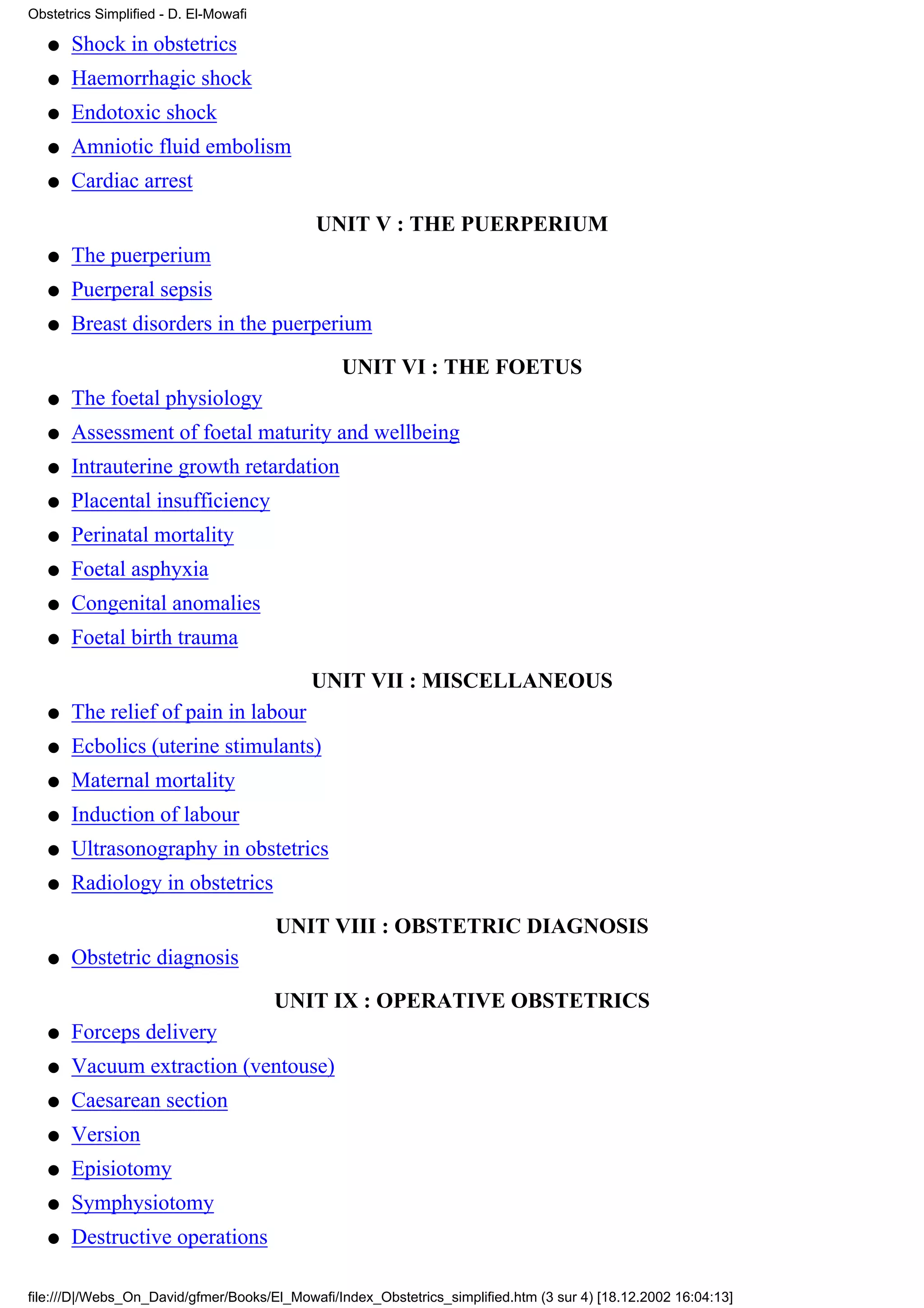 Obstetrics Simplified - D. El-Mowafi

   q   Shock in obstetrics
   q   Haemorrhagic shock
   q   Endotoxic shock
   q   Amniotic fluid embolism
   q   Cardiac arrest

                                            UNIT V : THE PUERPERIUM
   q   The puerperium
   q   Puerperal sepsis
   q   Breast disorders in the puerperium

                                                UNIT VI : THE FOETUS
   q   The foetal physiology
   q   Assessment of foetal maturity and wellbeing
   q   Intrauterine growth retardation
   q   Placental insufficiency
   q   Perinatal mortality
   q   Foetal asphyxia
   q   Congenital anomalies
   q   Foetal birth trauma

                                            UNIT VII : MISCELLANEOUS
   q   The relief of pain in labour
   q   Ecbolics (uterine stimulants)
   q   Maternal mortality
   q   Induction of labour
   q   Ultrasonography in obstetrics
   q   Radiology in obstetrics
                                       UNIT VIII : OBSTETRIC DIAGNOSIS
   q   Obstetric diagnosis

                                       UNIT IX : OPERATIVE OBSTETRICS
   q   Forceps delivery
   q   Vacuum extraction (ventouse)
   q   Caesarean section
   q   Version
   q   Episiotomy
   q   Symphysiotomy
   q   Destructive operations

file:///D|/Webs_On_David/gfmer/Books/El_Mowafi/Index_Obstetrics_simplified.htm (3 sur 4) [18.12.2002 16:04:13]
 