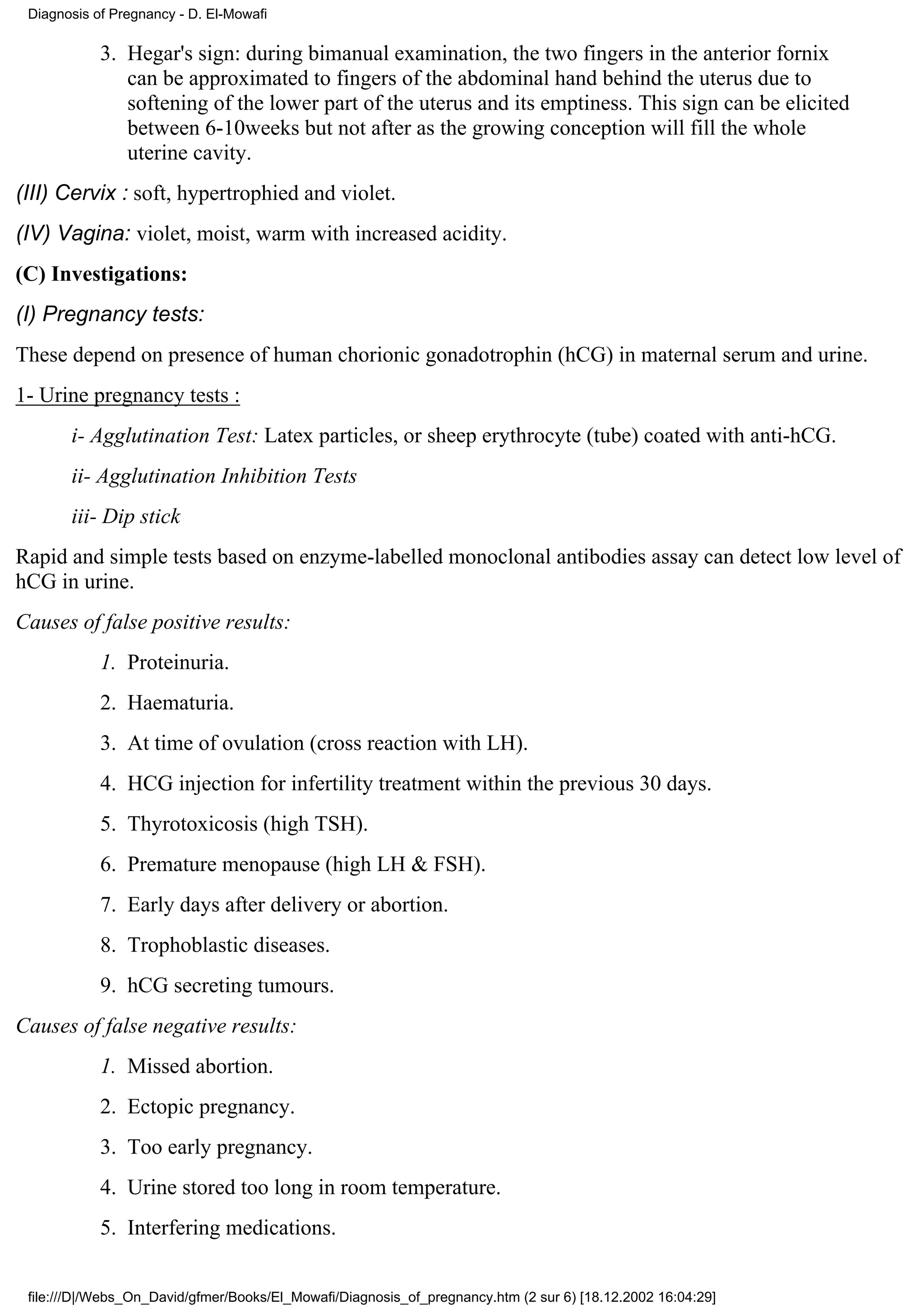 Diagnosis of Pregnancy - D. El-Mowafi

            3. Hegar's sign: during bimanual examination, the two fingers in the anterior fornix
               can be approximated to fingers of the abdominal hand behind the uterus due to
               softening of the lower part of the uterus and its emptiness. This sign can be elicited
               between 6-10weeks but not after as the growing conception will fill the whole
               uterine cavity.
(III) Cervix : soft, hypertrophied and violet.
(IV) Vagina: violet, moist, warm with increased acidity.
(C) Investigations:
(I) Pregnancy tests:
These depend on presence of human chorionic gonadotrophin (hCG) in maternal serum and urine.
1- Urine pregnancy tests :
       i- Agglutination Test: Latex particles, or sheep erythrocyte (tube) coated with anti-hCG.
       ii- Agglutination Inhibition Tests
       iii- Dip stick
Rapid and simple tests based on enzyme-labelled monoclonal antibodies assay can detect low level of
hCG in urine.
Causes of false positive results:
            1. Proteinuria.
            2. Haematuria.
            3. At time of ovulation (cross reaction with LH).
            4. HCG injection for infertility treatment within the previous 30 days.
            5. Thyrotoxicosis (high TSH).
            6. Premature menopause (high LH & FSH).
            7. Early days after delivery or abortion.
            8. Trophoblastic diseases.
            9. hCG secreting tumours.
Causes of false negative results:
            1. Missed abortion.
            2. Ectopic pregnancy.
            3. Too early pregnancy.
            4. Urine stored too long in room temperature.
            5. Interfering medications.


 file:///D|/Webs_On_David/gfmer/Books/El_Mowafi/Diagnosis_of_pregnancy.htm (2 sur 6) [18.12.2002 16:04:29]
 