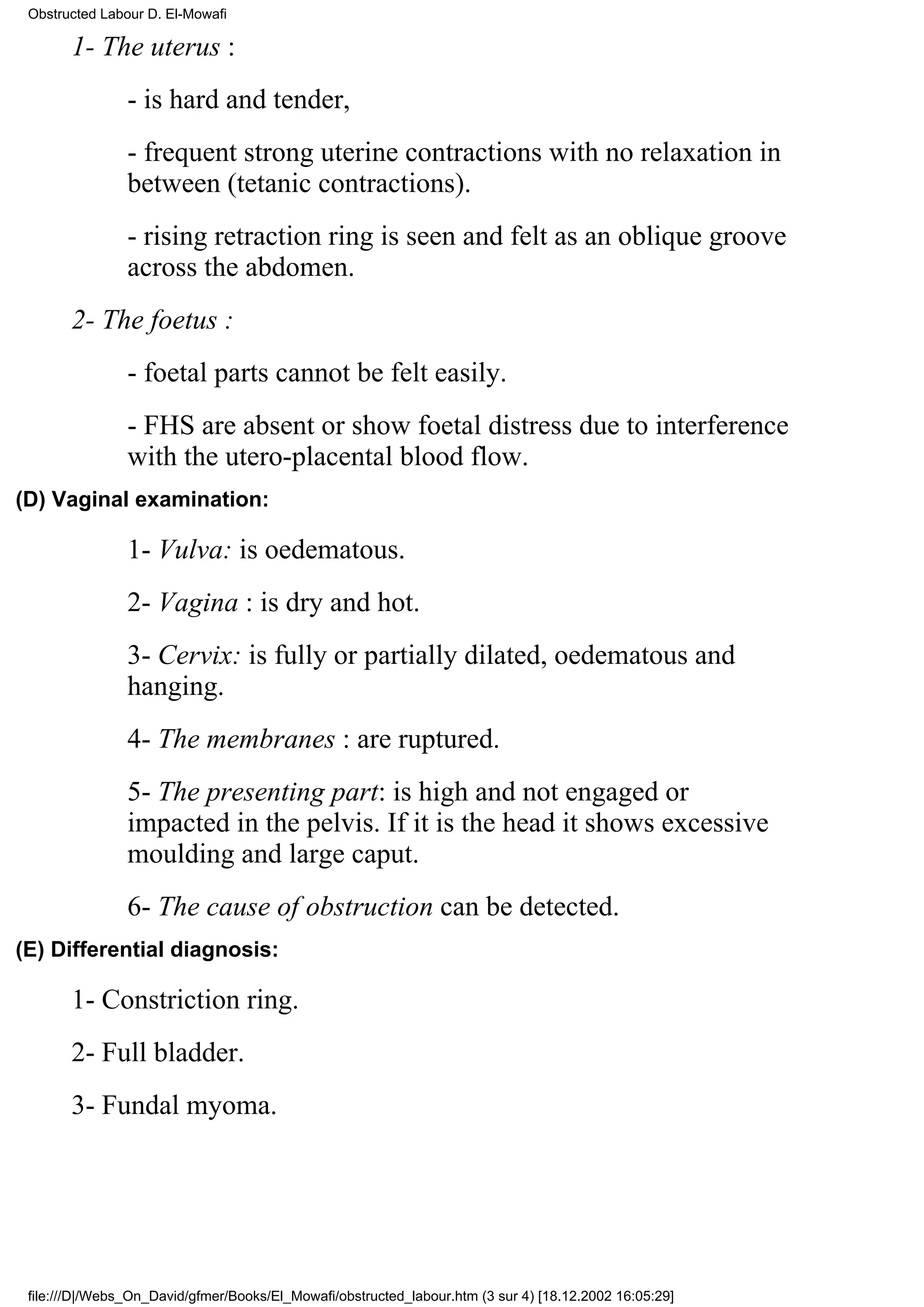 Obstructed Labour D. El-Mowafi

       1- The uterus :
                - is hard and tender,
                - frequent strong uterine contractions with no relaxation in
                between (tetanic contractions).
                - rising retraction ring is seen and felt as an oblique groove
                across the abdomen.
       2- The foetus :
                - foetal parts cannot be felt easily.
                - FHS are absent or show foetal distress due to interference
                with the utero-placental blood flow.
(D) Vaginal examination:

                1- Vulva: is oedematous.
                2- Vagina : is dry and hot.
                3- Cervix: is fully or partially dilated, oedematous and
                hanging.
                4- The membranes : are ruptured.
                5- The presenting part: is high and not engaged or
                impacted in the pelvis. If it is the head it shows excessive
                moulding and large caput.
                6- The cause of obstruction can be detected.
(E) Differential diagnosis:

       1- Constriction ring.
       2- Full bladder.
       3- Fundal myoma.




 file:///D|/Webs_On_David/gfmer/Books/El_Mowafi/obstructed_labour.htm (3 sur 4) [18.12.2002 16:05:29]
 