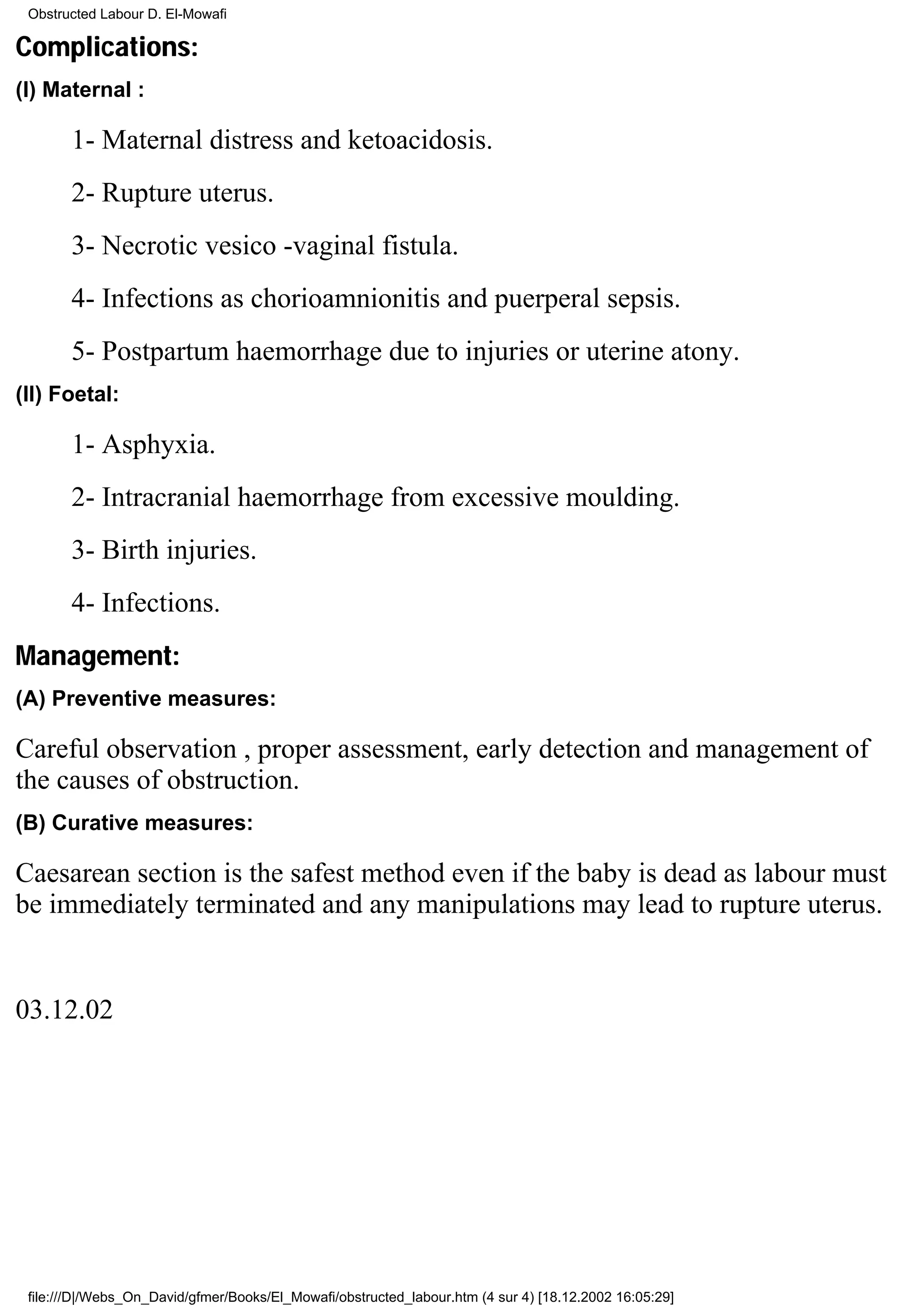 Obstructed Labour D. El-Mowafi

Complications:
(I) Maternal :

       1- Maternal distress and ketoacidosis.
       2- Rupture uterus.
       3- Necrotic vesico -vaginal fistula.
       4- Infections as chorioamnionitis and puerperal sepsis.
       5- Postpartum haemorrhage due to injuries or uterine atony.
(II) Foetal:

       1- Asphyxia.
       2- Intracranial haemorrhage from excessive moulding.
       3- Birth injuries.
       4- Infections.
Management:
(A) Preventive measures:

Careful observation , proper assessment, early detection and management of
the causes of obstruction.
(B) Curative measures:

Caesarean section is the safest method even if the baby is dead as labour must
be immediately terminated and any manipulations may lead to rupture uterus.


03.12.02




 file:///D|/Webs_On_David/gfmer/Books/El_Mowafi/obstructed_labour.htm (4 sur 4) [18.12.2002 16:05:29]
 