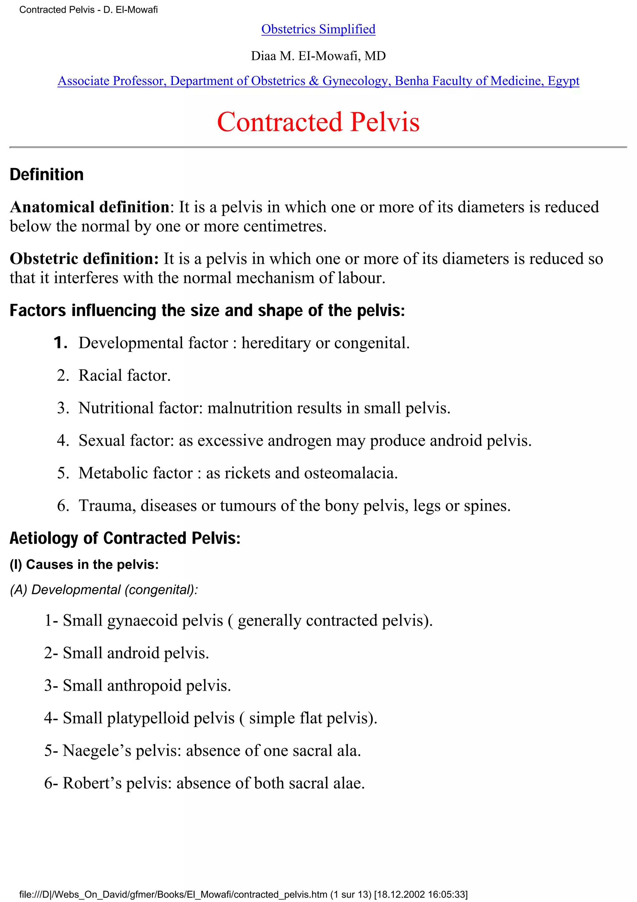 Contracted Pelvis - D. El-Mowafi

                                                       Obstetrics Simplified

                                                     Diaa M. EI-Mowafi, MD
         Associate Professor, Department of Obstetrics & Gynecology, Benha Faculty of Medicine, Egypt


                                             Contracted Pelvis
Definition
Anatomical definition: It is a pelvis in which one or more of its diameters is reduced
below the normal by one or more centimetres.
Obstetric definition: It is a pelvis in which one or more of its diameters is reduced so
that it interferes with the normal mechanism of labour.
Factors influencing the size and shape of the pelvis:
        1. Developmental factor : hereditary or congenital.
         2. Racial factor.
         3. Nutritional factor: malnutrition results in small pelvis.
         4. Sexual factor: as excessive androgen may produce android pelvis.
         5. Metabolic factor : as rickets and osteomalacia.
         6. Trauma, diseases or tumours of the bony pelvis, legs or spines.
Aetiology of Contracted Pelvis:
(I) Causes in the pelvis:
(A) Developmental (congenital):

      1- Small gynaecoid pelvis ( generally contracted pelvis).
      2- Small android pelvis.
      3- Small anthropoid pelvis.
      4- Small platypelloid pelvis ( simple flat pelvis).
      5- Naegele’s pelvis: absence of one sacral ala.
      6- Robert’s pelvis: absence of both sacral alae.




 file:///D|/Webs_On_David/gfmer/Books/El_Mowafi/contracted_pelvis.htm (1 sur 13) [18.12.2002 16:05:33]
 