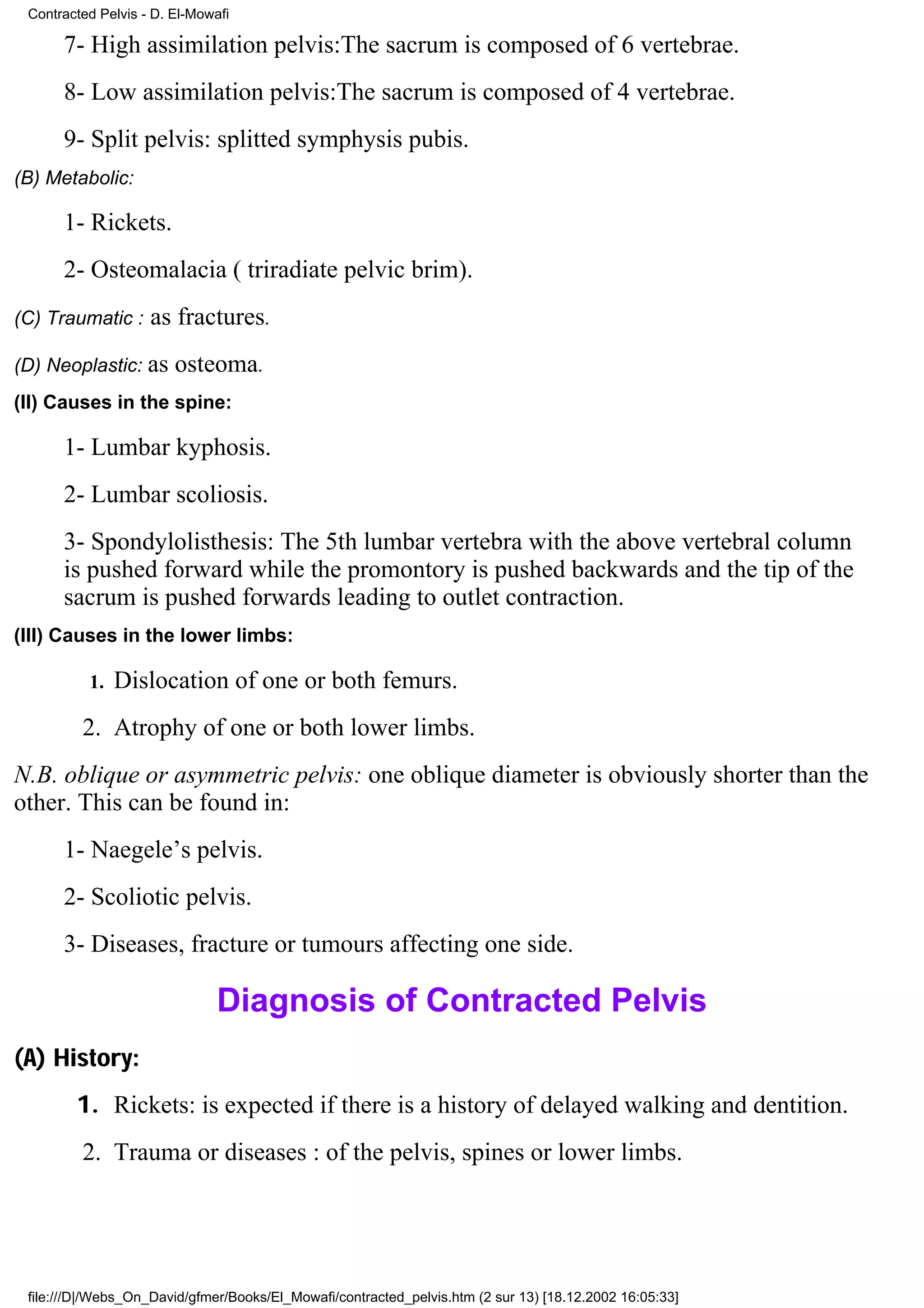 Contracted Pelvis - D. El-Mowafi

      7- High assimilation pelvis:The sacrum is composed of 6 vertebrae.
      8- Low assimilation pelvis:The sacrum is composed of 4 vertebrae.
      9- Split pelvis: splitted symphysis pubis.
(B) Metabolic:

      1- Rickets.
      2- Osteomalacia ( triradiate pelvic brim).
(C) Traumatic :     as fractures.
(D) Neoplastic: as      osteoma.
(II) Causes in the spine:

      1- Lumbar kyphosis.
      2- Lumbar scoliosis.
      3- Spondylolisthesis: The 5th lumbar vertebra with the above vertebral column
      is pushed forward while the promontory is pushed backwards and the tip of the
      sacrum is pushed forwards leading to outlet contraction.
(III) Causes in the lower limbs:

          1.   Dislocation of one or both femurs.
         2. Atrophy of one or both lower limbs.
N.B. oblique or asymmetric pelvis: one oblique diameter is obviously shorter than the
other. This can be found in:
      1- Naegele’s pelvis.
      2- Scoliotic pelvis.
      3- Diseases, fracture or tumours affecting one side.

                               Diagnosis of Contracted Pelvis
(A) History:
        1. Rickets: is expected if there is a history of delayed walking and dentition.
         2. Trauma or diseases : of the pelvis, spines or lower limbs.




 file:///D|/Webs_On_David/gfmer/Books/El_Mowafi/contracted_pelvis.htm (2 sur 13) [18.12.2002 16:05:33]
 