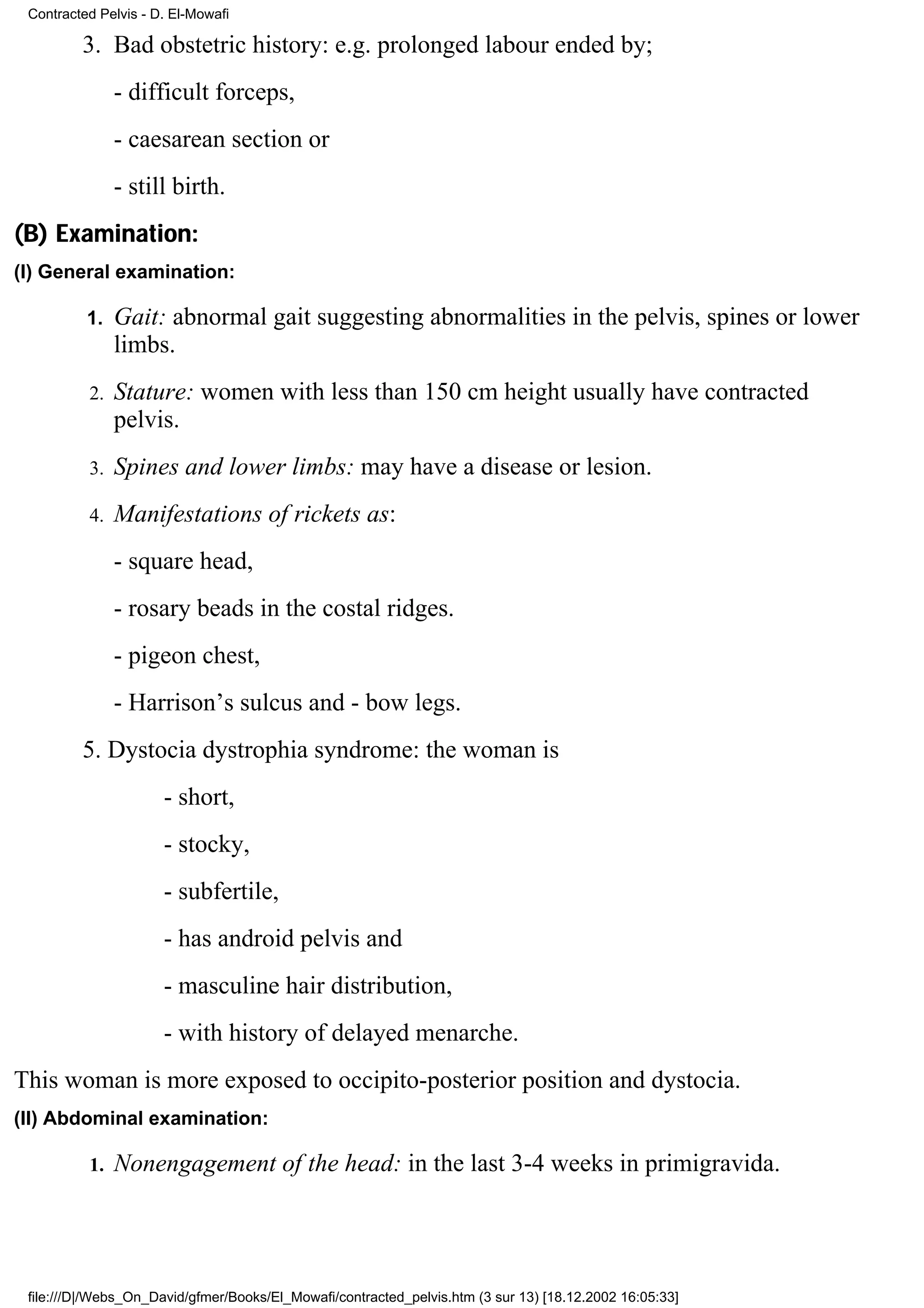Contracted Pelvis - D. El-Mowafi

         3. Bad obstetric history: e.g. prolonged labour ended by;
               - difficult forceps,
               - caesarean section or
               - still birth.
(B) Examination:
(I) General examination:

          1.   Gait: abnormal gait suggesting abnormalities in the pelvis, spines or lower
               limbs.
          2.   Stature: women with less than 150 cm height usually have contracted
               pelvis.
          3.   Spines and lower limbs: may have a disease or lesion.
          4.   Manifestations of rickets as:
               - square head,
               - rosary beads in the costal ridges.
               - pigeon chest,
               - Harrison’s sulcus and - bow legs.
         5. Dystocia dystrophia syndrome: the woman is
                      - short,
                      - stocky,
                      - subfertile,
                      - has android pelvis and
                      - masculine hair distribution,
                      - with history of delayed menarche.
This woman is more exposed to occipito-posterior position and dystocia.
(II) Abdominal examination:

          1.   Nonengagement of the head: in the last 3-4 weeks in primigravida.




 file:///D|/Webs_On_David/gfmer/Books/El_Mowafi/contracted_pelvis.htm (3 sur 13) [18.12.2002 16:05:33]
 