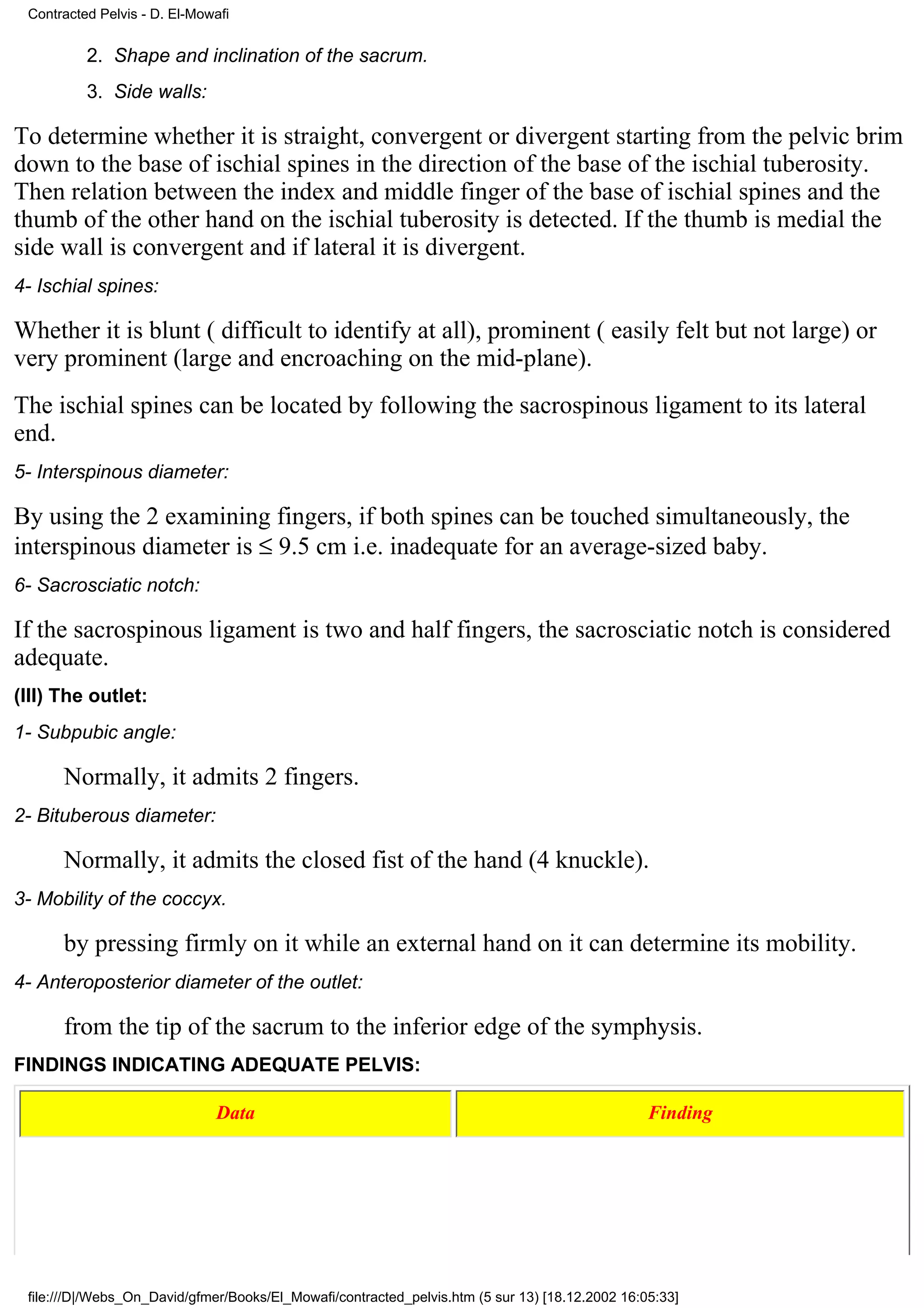 Contracted Pelvis - D. El-Mowafi


          2. Shape and inclination of the sacrum.
          3. Side walls:

To determine whether it is straight, convergent or divergent starting from the pelvic brim
down to the base of ischial spines in the direction of the base of the ischial tuberosity.
Then relation between the index and middle finger of the base of ischial spines and the
thumb of the other hand on the ischial tuberosity is detected. If the thumb is medial the
side wall is convergent and if lateral it is divergent.
4- Ischial spines:

Whether it is blunt ( difficult to identify at all), prominent ( easily felt but not large) or
very prominent (large and encroaching on the mid-plane).
The ischial spines can be located by following the sacrospinous ligament to its lateral
end.
5- Interspinous diameter:

By using the 2 examining fingers, if both spines can be touched simultaneously, the
interspinous diameter is ≤ 9.5 cm i.e. inadequate for an average-sized baby.
6- Sacrosciatic notch:

If the sacrospinous ligament is two and half fingers, the sacrosciatic notch is considered
adequate.
(III) The outlet:
1- Subpubic angle:

      Normally, it admits 2 fingers.
2- Bituberous diameter:

      Normally, it admits the closed fist of the hand (4 knuckle).
3- Mobility of the coccyx.

      by pressing firmly on it while an external hand on it can determine its mobility.
4- Anteroposterior diameter of the outlet:

      from the tip of the sacrum to the inferior edge of the symphysis.
FINDINGS INDICATING ADEQUATE PELVIS:

                              Data                                                               Finding




 file:///D|/Webs_On_David/gfmer/Books/El_Mowafi/contracted_pelvis.htm (5 sur 13) [18.12.2002 16:05:33]
 
