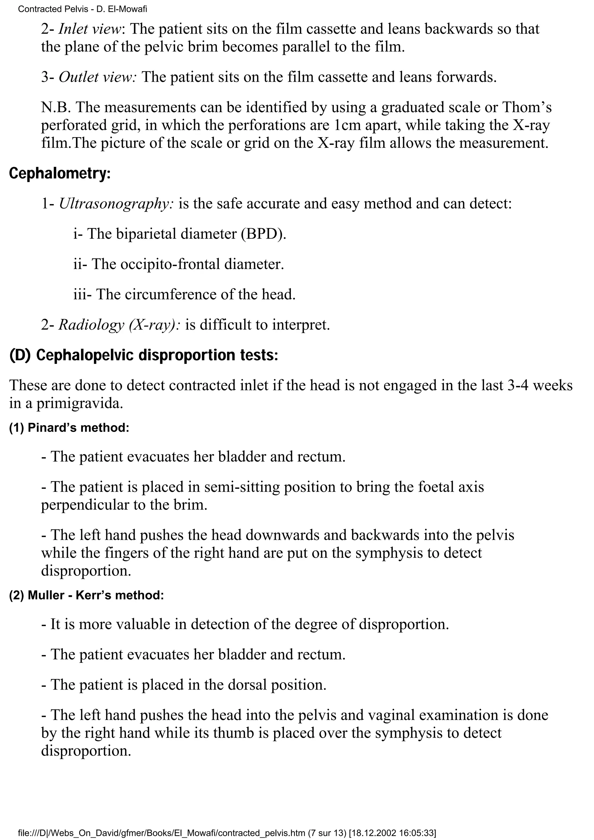 Contracted Pelvis - D. El-Mowafi

      2- Inlet view: The patient sits on the film cassette and leans backwards so that
      the plane of the pelvic brim becomes parallel to the film.
      3- Outlet view: The patient sits on the film cassette and leans forwards.
      N.B. The measurements can be identified by using a graduated scale or Thom’s
      perforated grid, in which the perforations are 1cm apart, while taking the X-ray
      film.The picture of the scale or grid on the X-ray film allows the measurement.
Cephalometry:
      1- Ultrasonography: is the safe accurate and easy method and can detect:
              i- The biparietal diameter (BPD).
              ii- The occipito-frontal diameter.
              iii- The circumference of the head.
      2- Radiology (X-ray): is difficult to interpret.
(D) Cephalopelvic disproportion tests:
These are done to detect contracted inlet if the head is not engaged in the last 3-4 weeks
in a primigravida.
(1) Pinard’s method:

      - The patient evacuates her bladder and rectum.
      - The patient is placed in semi-sitting position to bring the foetal axis
      perpendicular to the brim.
      - The left hand pushes the head downwards and backwards into the pelvis
      while the fingers of the right hand are put on the symphysis to detect
      disproportion.
(2) Muller - Kerr’s method:

      - It is more valuable in detection of the degree of disproportion.
      - The patient evacuates her bladder and rectum.
      - The patient is placed in the dorsal position.
      - The left hand pushes the head into the pelvis and vaginal examination is done
      by the right hand while its thumb is placed over the symphysis to detect
      disproportion.




 file:///D|/Webs_On_David/gfmer/Books/El_Mowafi/contracted_pelvis.htm (7 sur 13) [18.12.2002 16:05:33]
 