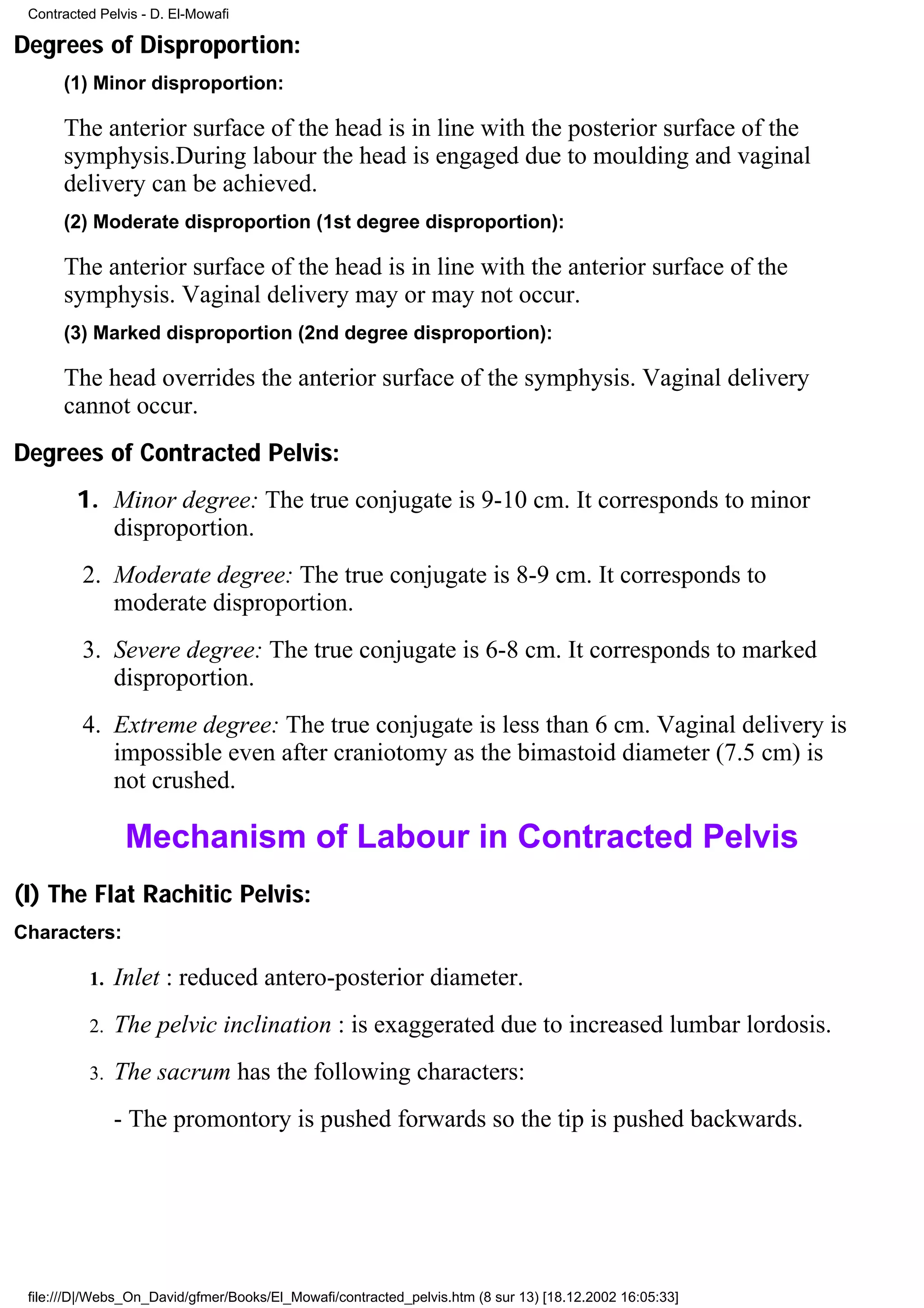 Contracted Pelvis - D. El-Mowafi

Degrees of Disproportion:
      (1) Minor disproportion:

      The anterior surface of the head is in line with the posterior surface of the
      symphysis.During labour the head is engaged due to moulding and vaginal
      delivery can be achieved.
      (2) Moderate disproportion (1st degree disproportion):

      The anterior surface of the head is in line with the anterior surface of the
      symphysis. Vaginal delivery may or may not occur.
      (3) Marked disproportion (2nd degree disproportion):

      The head overrides the anterior surface of the symphysis. Vaginal delivery
      cannot occur.
Degrees of Contracted Pelvis:
        1. Minor degree: The true conjugate is 9-10 cm. It corresponds to minor
           disproportion.
         2. Moderate degree: The true conjugate is 8-9 cm. It corresponds to
            moderate disproportion.
         3. Severe degree: The true conjugate is 6-8 cm. It corresponds to marked
            disproportion.
         4. Extreme degree: The true conjugate is less than 6 cm. Vaginal delivery is
            impossible even after craniotomy as the bimastoid diameter (7.5 cm) is
            not crushed.

                Mechanism of Labour in Contracted Pelvis
(I) The Flat Rachitic Pelvis:
Characters:

          1.   Inlet : reduced antero-posterior diameter.
          2.   The pelvic inclination : is exaggerated due to increased lumbar lordosis.
          3.   The sacrum has the following characters:
               - The promontory is pushed forwards so the tip is pushed backwards.




 file:///D|/Webs_On_David/gfmer/Books/El_Mowafi/contracted_pelvis.htm (8 sur 13) [18.12.2002 16:05:33]
 