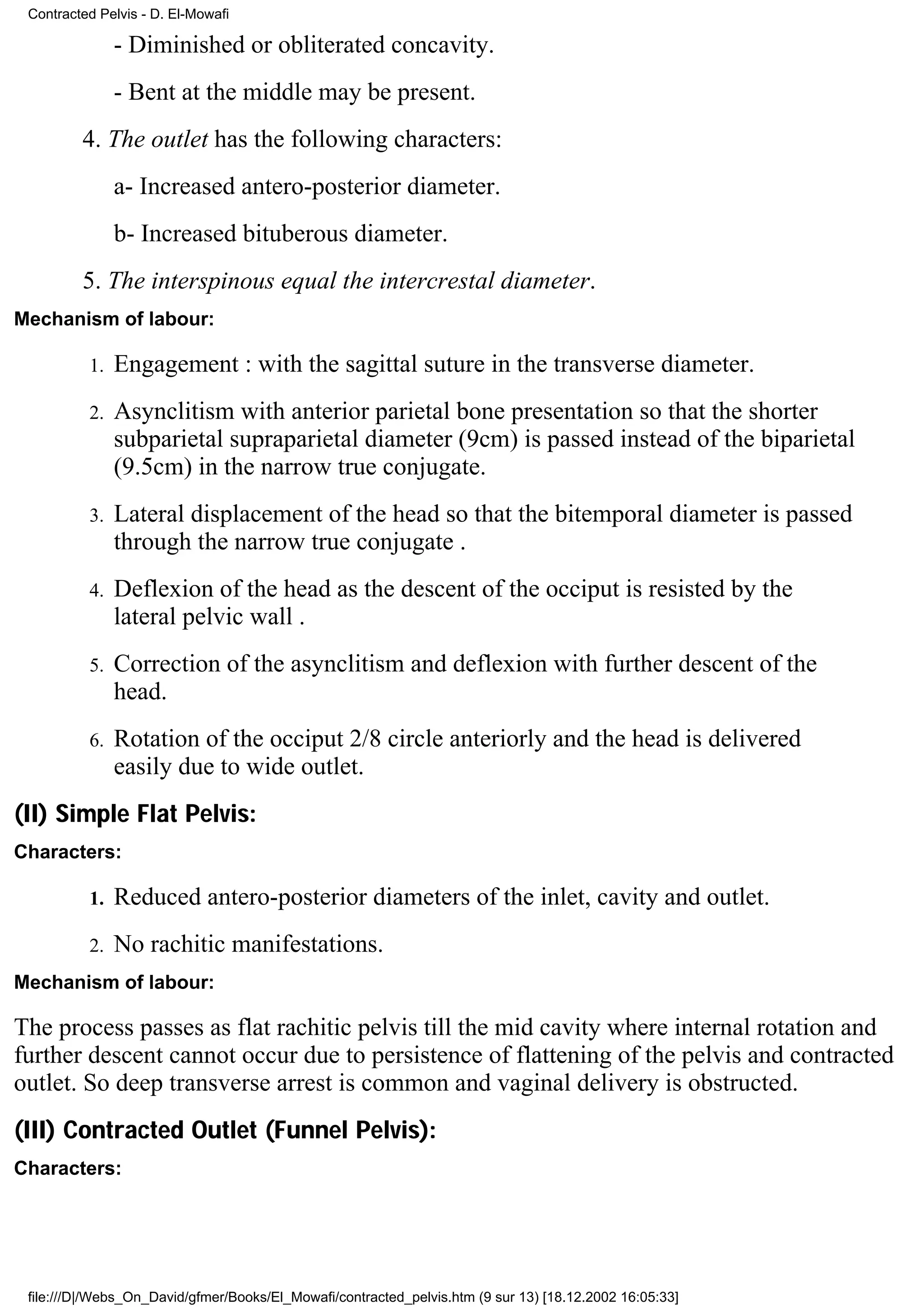 Contracted Pelvis - D. El-Mowafi

               - Diminished or obliterated concavity.
               - Bent at the middle may be present.
         4. The outlet has the following characters:
               a- Increased antero-posterior diameter.
               b- Increased bituberous diameter.
         5. The interspinous equal the intercrestal diameter.
Mechanism of labour:

          1.   Engagement : with the sagittal suture in the transverse diameter.
          2.   Asynclitism with anterior parietal bone presentation so that the shorter
               subparietal supraparietal diameter (9cm) is passed instead of the biparietal
               (9.5cm) in the narrow true conjugate.
          3.   Lateral displacement of the head so that the bitemporal diameter is passed
               through the narrow true conjugate .
          4.   Deflexion of the head as the descent of the occiput is resisted by the
               lateral pelvic wall .
          5.   Correction of the asynclitism and deflexion with further descent of the
               head.
          6.   Rotation of the occiput 2/8 circle anteriorly and the head is delivered
               easily due to wide outlet.
(II) Simple Flat Pelvis:
Characters:

          1.   Reduced antero-posterior diameters of the inlet, cavity and outlet.
          2.   No rachitic manifestations.
Mechanism of labour:

The process passes as flat rachitic pelvis till the mid cavity where internal rotation and
further descent cannot occur due to persistence of flattening of the pelvis and contracted
outlet. So deep transverse arrest is common and vaginal delivery is obstructed.
(III) Contracted Outlet (Funnel Pelvis):
Characters:




 file:///D|/Webs_On_David/gfmer/Books/El_Mowafi/contracted_pelvis.htm (9 sur 13) [18.12.2002 16:05:33]
 
