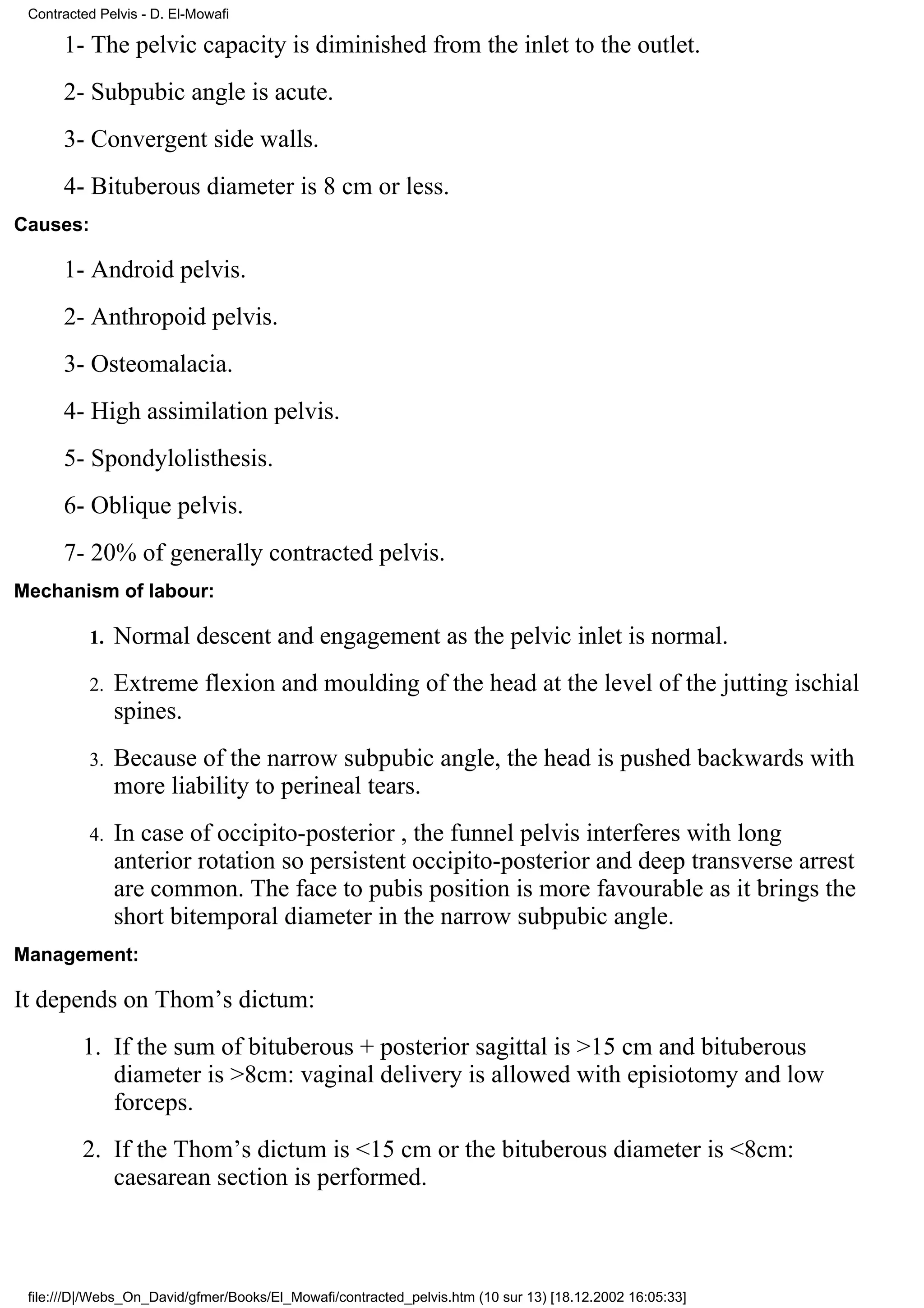 Contracted Pelvis - D. El-Mowafi

      1- The pelvic capacity is diminished from the inlet to the outlet.
      2- Subpubic angle is acute.
      3- Convergent side walls.
      4- Bituberous diameter is 8 cm or less.
Causes:

      1- Android pelvis.
      2- Anthropoid pelvis.
      3- Osteomalacia.
      4- High assimilation pelvis.
      5- Spondylolisthesis.
      6- Oblique pelvis.
      7- 20% of generally contracted pelvis.
Mechanism of labour:

          1.   Normal descent and engagement as the pelvic inlet is normal.
          2.   Extreme flexion and moulding of the head at the level of the jutting ischial
               spines.
          3.   Because of the narrow subpubic angle, the head is pushed backwards with
               more liability to perineal tears.
          4.   In case of occipito-posterior , the funnel pelvis interferes with long
               anterior rotation so persistent occipito-posterior and deep transverse arrest
               are common. The face to pubis position is more favourable as it brings the
               short bitemporal diameter in the narrow subpubic angle.
Management:

It depends on Thom’s dictum:
         1. If the sum of bituberous + posterior sagittal is >15 cm and bituberous
            diameter is >8cm: vaginal delivery is allowed with episiotomy and low
            forceps.
         2. If the Thom’s dictum is <15 cm or the bituberous diameter is <8cm:
            caesarean section is performed.



 file:///D|/Webs_On_David/gfmer/Books/El_Mowafi/contracted_pelvis.htm (10 sur 13) [18.12.2002 16:05:33]
 