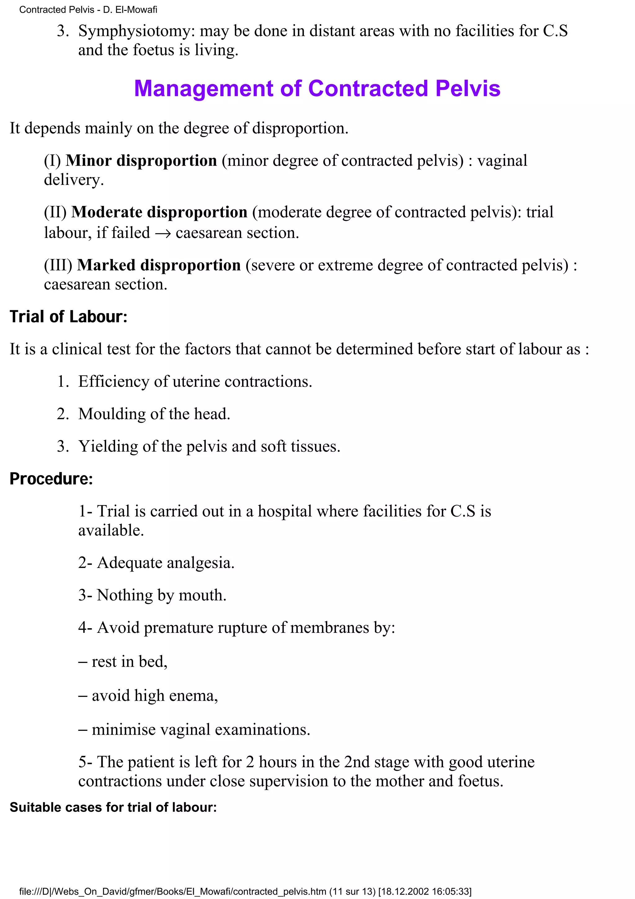 Contracted Pelvis - D. El-Mowafi

         3. Symphysiotomy: may be done in distant areas with no facilities for C.S
            and the foetus is living.

                           Management of Contracted Pelvis
It depends mainly on the degree of disproportion.
      (I) Minor disproportion (minor degree of contracted pelvis) : vaginal
      delivery.
      (II) Moderate disproportion (moderate degree of contracted pelvis): trial
      labour, if failed → caesarean section.
      (III) Marked disproportion (severe or extreme degree of contracted pelvis) :
      caesarean section.
Trial of Labour:
It is a clinical test for the factors that cannot be determined before start of labour as :
         1. Efficiency of uterine contractions.
         2. Moulding of the head.
         3. Yielding of the pelvis and soft tissues.
Procedure:
              1- Trial is carried out in a hospital where facilities for C.S is
              available.
              2- Adequate analgesia.
              3- Nothing by mouth.
              4- Avoid premature rupture of membranes by:
              − rest in bed,
              − avoid high enema,
              − minimise vaginal examinations.
              5- The patient is left for 2 hours in the 2nd stage with good uterine
              contractions under close supervision to the mother and foetus.
Suitable cases for trial of labour:




 file:///D|/Webs_On_David/gfmer/Books/El_Mowafi/contracted_pelvis.htm (11 sur 13) [18.12.2002 16:05:33]
 
