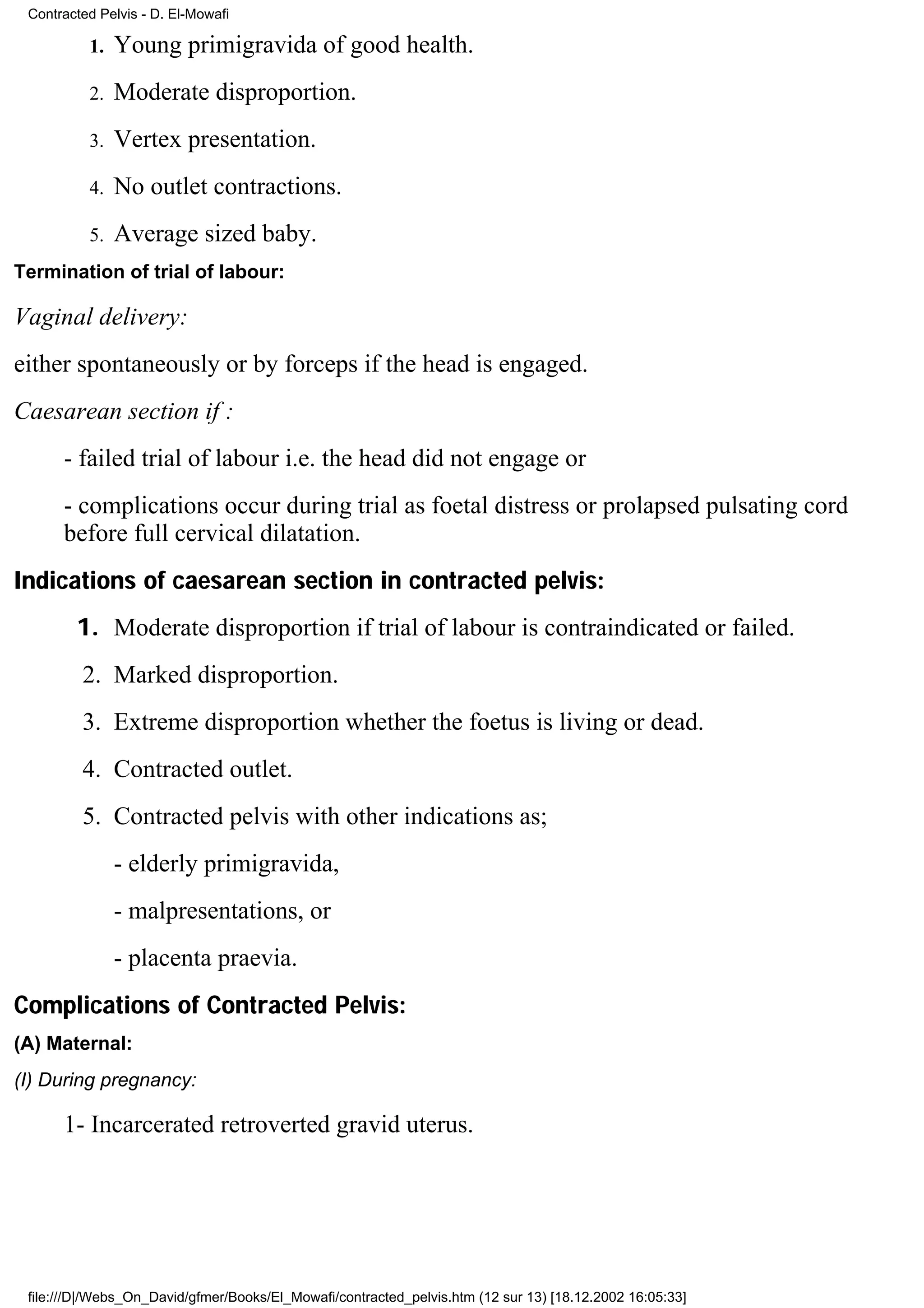 Contracted Pelvis - D. El-Mowafi

          1.   Young primigravida of good health.
          2.   Moderate disproportion.
          3.   Vertex presentation.
          4.   No outlet contractions.
          5.   Average sized baby.
Termination of trial of labour:

Vaginal delivery:
either spontaneously or by forceps if the head is engaged.
Caesarean section if :
      - failed trial of labour i.e. the head did not engage or
      - complications occur during trial as foetal distress or prolapsed pulsating cord
      before full cervical dilatation.
Indications of caesarean section in contracted pelvis:
        1. Moderate disproportion if trial of labour is contraindicated or failed.
         2. Marked disproportion.
         3. Extreme disproportion whether the foetus is living or dead.
         4. Contracted outlet.
         5. Contracted pelvis with other indications as;
               - elderly primigravida,
               - malpresentations, or
               - placenta praevia.
Complications of Contracted Pelvis:
(A) Maternal:
(I) During pregnancy:

      1- Incarcerated retroverted gravid uterus.




 file:///D|/Webs_On_David/gfmer/Books/El_Mowafi/contracted_pelvis.htm (12 sur 13) [18.12.2002 16:05:33]
 