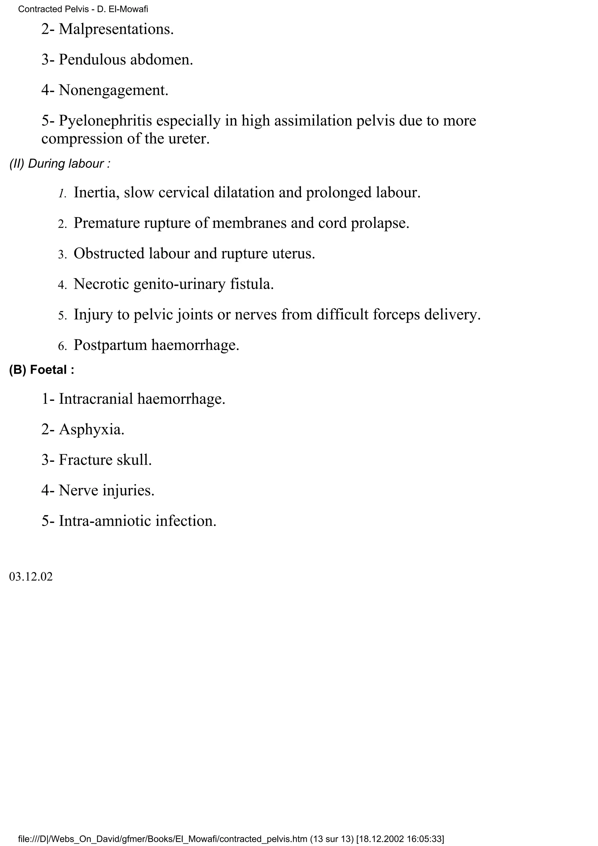 Contracted Pelvis - D. El-Mowafi

      2- Malpresentations.
      3- Pendulous abdomen.
      4- Nonengagement.
      5- Pyelonephritis especially in high assimilation pelvis due to more
      compression of the ureter.
(II) During labour :

           1.   Inertia, slow cervical dilatation and prolonged labour.
           2.   Premature rupture of membranes and cord prolapse.
           3.   Obstructed labour and rupture uterus.
           4.   Necrotic genito-urinary fistula.
           5.   Injury to pelvic joints or nerves from difficult forceps delivery.
           6.   Postpartum haemorrhage.
(B) Foetal :

      1- Intracranial haemorrhage.
      2- Asphyxia.
      3- Fracture skull.
      4- Nerve injuries.
      5- Intra-amniotic infection.


03.12.02




 file:///D|/Webs_On_David/gfmer/Books/El_Mowafi/contracted_pelvis.htm (13 sur 13) [18.12.2002 16:05:33]
 