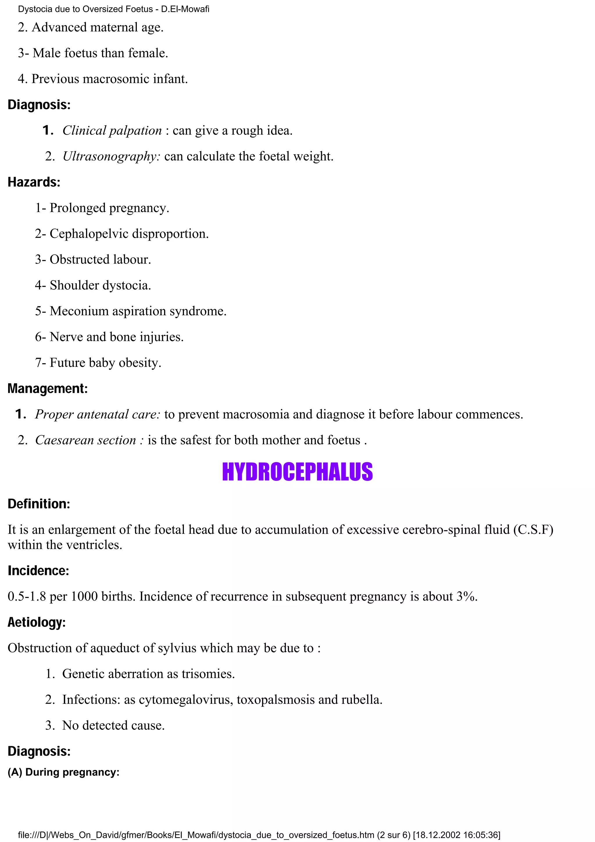 Dystocia due to Oversized Foetus - D.El-Mowafi

 2. Advanced maternal age.
 3- Male foetus than female.
 4. Previous macrosomic infant.
Diagnosis:
      1. Clinical palpation : can give a rough idea.
       2. Ultrasonography: can calculate the foetal weight.
Hazards:
     1- Prolonged pregnancy.
     2- Cephalopelvic disproportion.
     3- Obstructed labour.
     4- Shoulder dystocia.
     5- Meconium aspiration syndrome.
     6- Nerve and bone injuries.
     7- Future baby obesity.
Management:
 1. Proper antenatal care: to prevent macrosomia and diagnose it before labour commences.
 2. Caesarean section : is the safest for both mother and foetus .

                                                  HYDROCEPHALUS
Definition:
It is an enlargement of the foetal head due to accumulation of excessive cerebro-spinal fluid (C.S.F)
within the ventricles.
Incidence:
0.5-1.8 per 1000 births. Incidence of recurrence in subsequent pregnancy is about 3%.
Aetiology:
Obstruction of aqueduct of sylvius which may be due to :
       1. Genetic aberration as trisomies.
       2. Infections: as cytomegalovirus, toxopalsmosis and rubella.
       3. No detected cause.
Diagnosis:
(A) During pregnancy:




 file:///D|/Webs_On_David/gfmer/Books/El_Mowafi/dystocia_due_to_oversized_foetus.htm (2 sur 6) [18.12.2002 16:05:36]
 