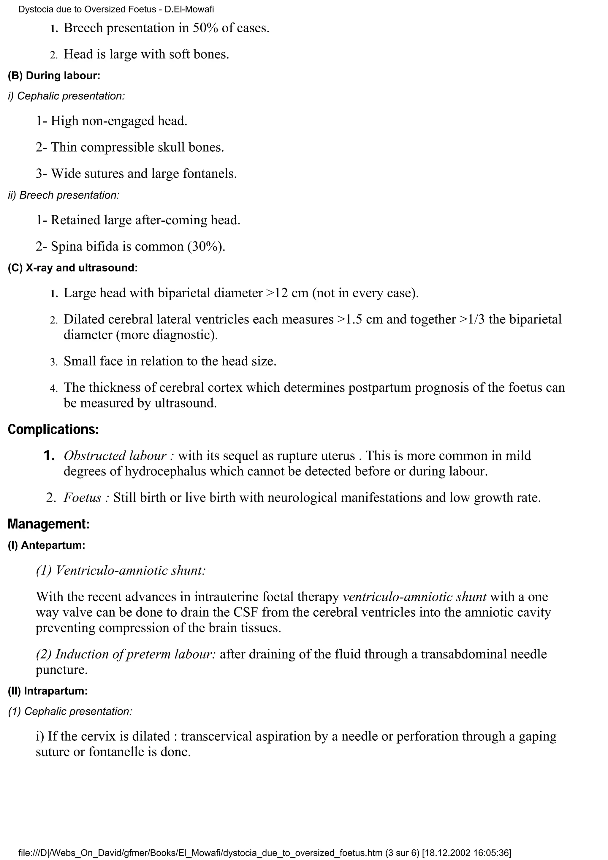 Dystocia due to Oversized Foetus - D.El-Mowafi

         1.   Breech presentation in 50% of cases.
         2.   Head is large with soft bones.
(B) During labour:
i) Cephalic presentation:

      1- High non-engaged head.
      2- Thin compressible skull bones.
      3- Wide sutures and large fontanels.
ii) Breech presentation:

      1- Retained large after-coming head.
      2- Spina bifida is common (30%).
(C) X-ray and ultrasound:

         1.   Large head with biparietal diameter >12 cm (not in every case).
         2.   Dilated cerebral lateral ventricles each measures >1.5 cm and together >1/3 the biparietal
              diameter (more diagnostic).
         3.   Small face in relation to the head size.
         4.   The thickness of cerebral cortex which determines postpartum prognosis of the foetus can
              be measured by ultrasound.
Complications:
       1. Obstructed labour : with its sequel as rupture uterus . This is more common in mild
          degrees of hydrocephalus which cannot be detected before or during labour.
        2. Foetus : Still birth or live birth with neurological manifestations and low growth rate.
Management:
(I) Antepartum:

      (1) Ventriculo-amniotic shunt:
      With the recent advances in intrauterine foetal therapy ventriculo-amniotic shunt with a one
      way valve can be done to drain the CSF from the cerebral ventricles into the amniotic cavity
      preventing compression of the brain tissues.
      (2) Induction of preterm labour: after draining of the fluid through a transabdominal needle
      puncture.
(II) Intrapartum:
(1) Cephalic presentation:

      i) If the cervix is dilated : transcervical aspiration by a needle or perforation through a gaping
      suture or fontanelle is done.




  file:///D|/Webs_On_David/gfmer/Books/El_Mowafi/dystocia_due_to_oversized_foetus.htm (3 sur 6) [18.12.2002 16:05:36]
 