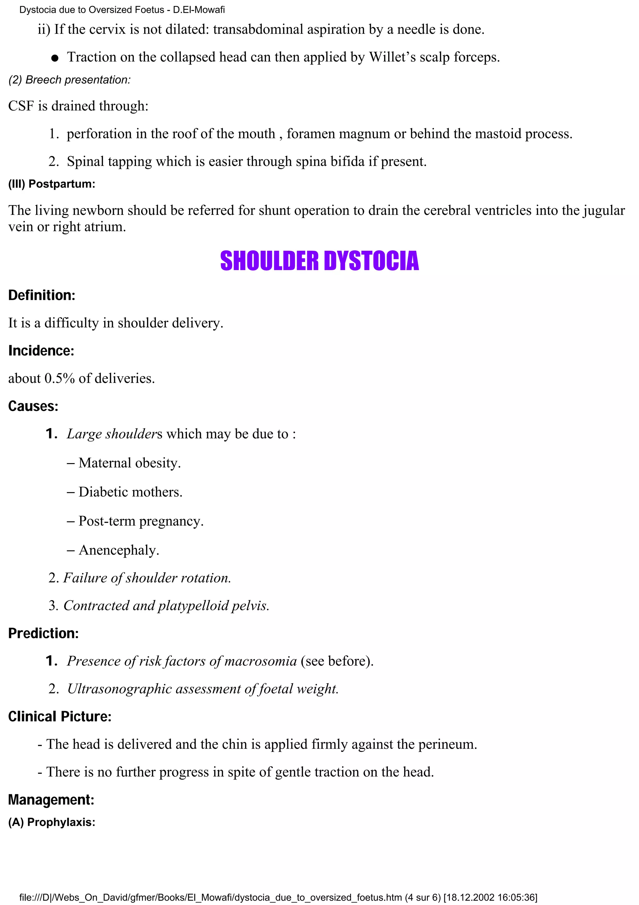 Dystocia due to Oversized Foetus - D.El-Mowafi

      ii) If the cervix is not dilated: transabdominal aspiration by a needle is done.
         q   Traction on the collapsed head can then applied by Willet’s scalp forceps.
(2) Breech presentation:

CSF is drained through:
        1. perforation in the roof of the mouth , foramen magnum or behind the mastoid process.
        2. Spinal tapping which is easier through spina bifida if present.
(III) Postpartum:

The living newborn should be referred for shunt operation to drain the cerebral ventricles into the jugular
vein or right atrium.

                                              SHOULDER DYSTOCIA
Definition:
It is a difficulty in shoulder delivery.
Incidence:
about 0.5% of deliveries.
Causes:
       1. Large shoulders which may be due to :
             − Maternal obesity.
             − Diabetic mothers.
             − Post-term pregnancy.
             − Anencephaly.
        2. Failure of shoulder rotation.
        3. Contracted and platypelloid pelvis.
Prediction:
       1. Presence of risk factors of macrosomia (see before).
        2. Ultrasonographic assessment of foetal weight.
Clinical Picture:
      - The head is delivered and the chin is applied firmly against the perineum.
      - There is no further progress in spite of gentle traction on the head.
Management:
(A) Prophylaxis:




  file:///D|/Webs_On_David/gfmer/Books/El_Mowafi/dystocia_due_to_oversized_foetus.htm (4 sur 6) [18.12.2002 16:05:36]
 