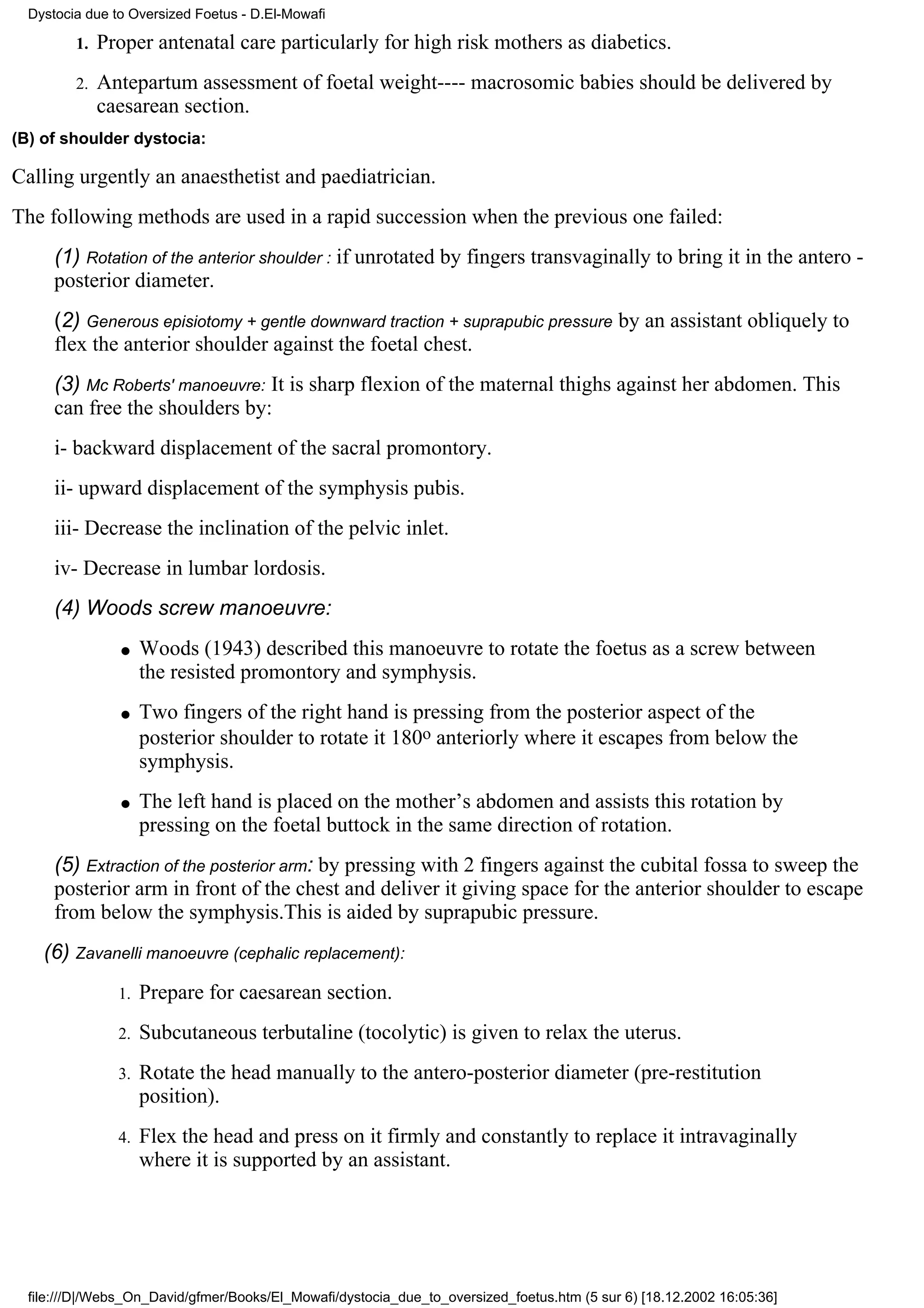 Dystocia due to Oversized Foetus - D.El-Mowafi

         1.   Proper antenatal care particularly for high risk mothers as diabetics.
         2.   Antepartum assessment of foetal weight---- macrosomic babies should be delivered by
              caesarean section.
(B) of shoulder dystocia:

Calling urgently an anaesthetist and paediatrician.
The following methods are used in a rapid succession when the previous one failed:
      (1) Rotation of the anterior shoulder : if unrotated by fingers transvaginally to bring it in the antero -
      posterior diameter.
      (2) Generous episiotomy + gentle downward traction + suprapubic pressure by an assistant obliquely to
      flex the anterior shoulder against the foetal chest.
      (3) Mc Roberts' manoeuvre: It is sharp flexion of the maternal thighs against her abdomen. This
      can free the shoulders by:
      i- backward displacement of the sacral promontory.
      ii- upward displacement of the symphysis pubis.
      iii- Decrease the inclination of the pelvic inlet.
      iv- Decrease in lumbar lordosis.
      (4) Woods screw manoeuvre:
                q    Woods (1943) described this manoeuvre to rotate the foetus as a screw between
                     the resisted promontory and symphysis.
                q    Two fingers of the right hand is pressing from the posterior aspect of the
                     posterior shoulder to rotate it 180o anteriorly where it escapes from below the
                     symphysis.
                q    The left hand is placed on the mother’s abdomen and assists this rotation by
                     pressing on the foetal buttock in the same direction of rotation.
      (5) Extraction of the posterior arm: by pressing with 2 fingers against the cubital fossa to sweep the
      posterior arm in front of the chest and deliver it giving space for the anterior shoulder to escape
      from below the symphysis.This is aided by suprapubic pressure.
    (6) Zavanelli manoeuvre (cephalic replacement):
                1.   Prepare for caesarean section.
                2.   Subcutaneous terbutaline (tocolytic) is given to relax the uterus.
                3.   Rotate the head manually to the antero-posterior diameter (pre-restitution
                     position).
                4.   Flex the head and press on it firmly and constantly to replace it intravaginally
                     where it is supported by an assistant.




  file:///D|/Webs_On_David/gfmer/Books/El_Mowafi/dystocia_due_to_oversized_foetus.htm (5 sur 6) [18.12.2002 16:05:36]
 