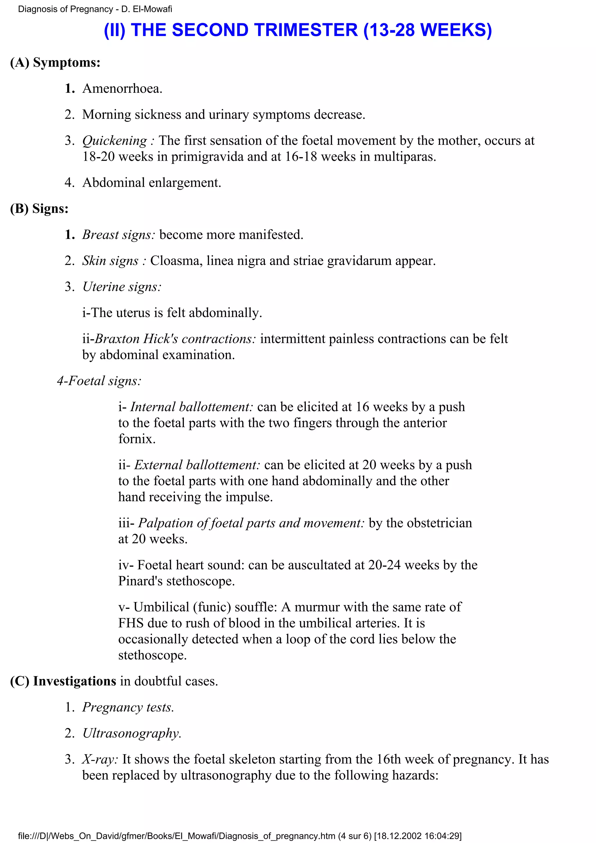 Diagnosis of Pregnancy - D. El-Mowafi

                     (II) THE SECOND TRIMESTER (13-28 WEEKS)
(A) Symptoms:
            1. Amenorrhoea.
            2. Morning sickness and urinary symptoms decrease.
            3. Quickening : The first sensation of the foetal movement by the mother, occurs at
               18-20 weeks in primigravida and at 16-18 weeks in multiparas.
            4. Abdominal enlargement.
(B) Signs:
            1. Breast signs: become more manifested.
            2. Skin signs : Cloasma, linea nigra and striae gravidarum appear.
            3. Uterine signs:
                i-The uterus is felt abdominally.
                ii-Braxton Hick's contractions: intermittent painless contractions can be felt
                by abdominal examination.
          4-Foetal signs:
                         i- Internal ballottement: can be elicited at 16 weeks by a push
                         to the foetal parts with the two fingers through the anterior
                         fornix.
                         ii- External ballottement: can be elicited at 20 weeks by a push
                         to the foetal parts with one hand abdominally and the other
                         hand receiving the impulse.
                         iii- Palpation of foetal parts and movement: by the obstetrician
                         at 20 weeks.
                         iv- Foetal heart sound: can be auscultated at 20-24 weeks by the
                         Pinard's stethoscope.
                         v- Umbilical (funic) souffle: A murmur with the same rate of
                         FHS due to rush of blood in the umbilical arteries. It is
                         occasionally detected when a loop of the cord lies below the
                         stethoscope.
(C) Investigations in doubtful cases.
            1. Pregnancy tests.
            2. Ultrasonography.
            3. X-ray: It shows the foetal skeleton starting from the 16th week of pregnancy. It has
               been replaced by ultrasonography due to the following hazards:



 file:///D|/Webs_On_David/gfmer/Books/El_Mowafi/Diagnosis_of_pregnancy.htm (4 sur 6) [18.12.2002 16:04:29]
 