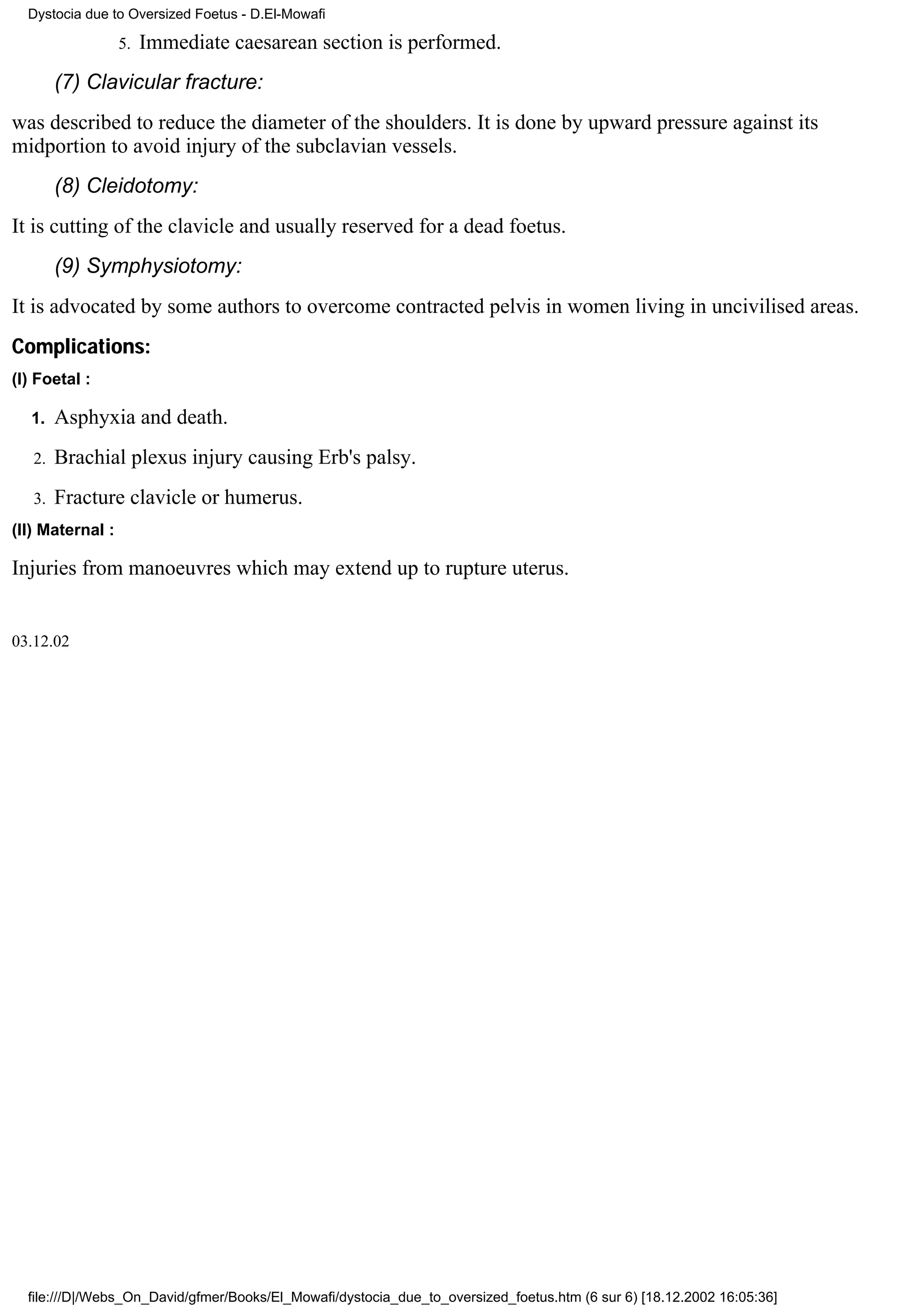 Dystocia due to Oversized Foetus - D.El-Mowafi

                  5.   Immediate caesarean section is performed.
        (7) Clavicular fracture:
was described to reduce the diameter of the shoulders. It is done by upward pressure against its
midportion to avoid injury of the subclavian vessels.
        (8) Cleidotomy:
It is cutting of the clavicle and usually reserved for a dead foetus.
        (9) Symphysiotomy:
It is advocated by some authors to overcome contracted pelvis in women living in uncivilised areas.
Complications:
(I) Foetal :

  1.    Asphyxia and death.
   2.   Brachial plexus injury causing Erb's palsy.
   3.   Fracture clavicle or humerus.
(II) Maternal :

Injuries from manoeuvres which may extend up to rupture uterus.


03.12.02




  file:///D|/Webs_On_David/gfmer/Books/El_Mowafi/dystocia_due_to_oversized_foetus.htm (6 sur 6) [18.12.2002 16:05:36]
 