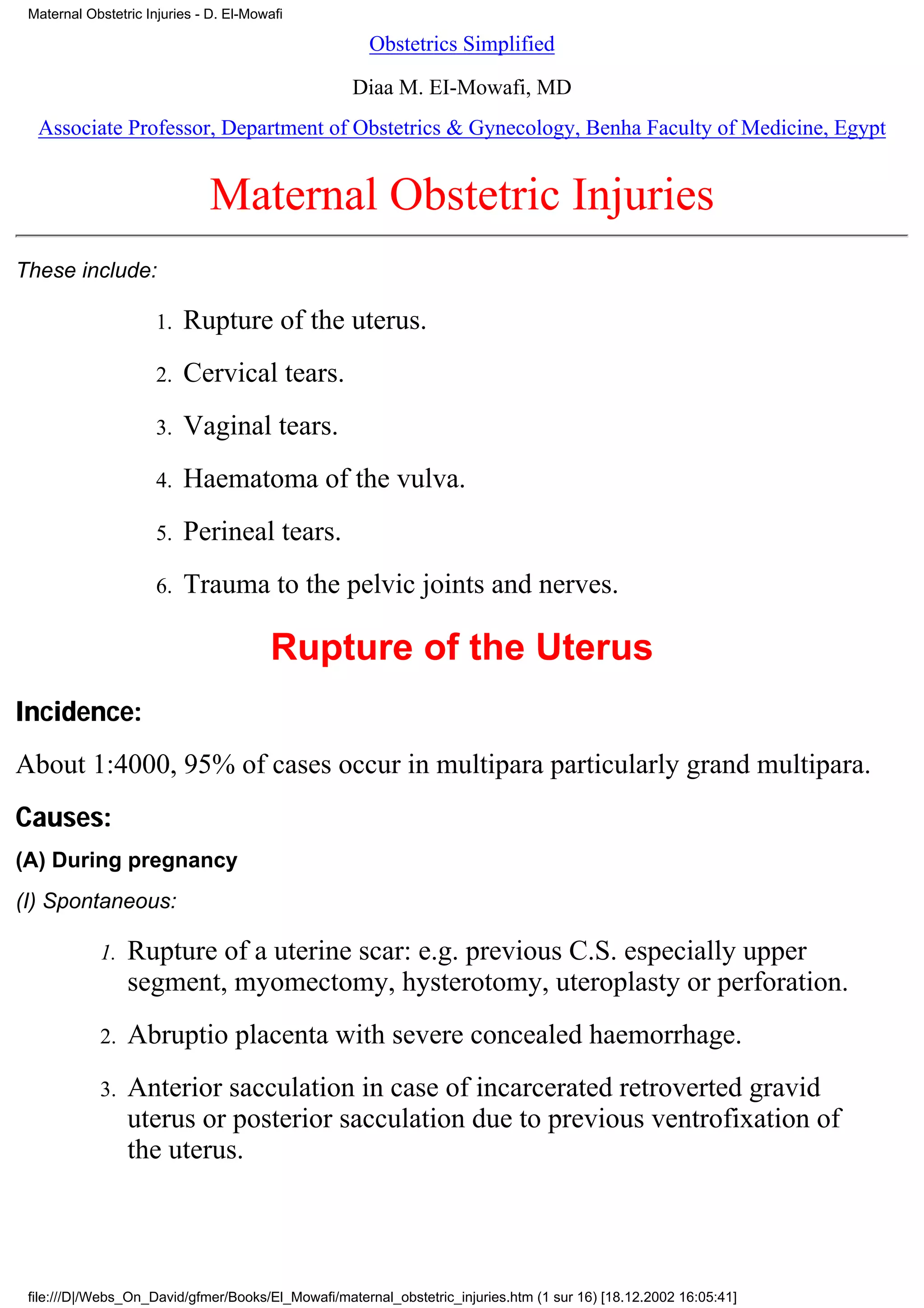 Maternal Obstetric Injuries - D. El-Mowafi

                                                      Obstetrics Simplified

                                                   Diaa M. EI-Mowafi, MD
  Associate Professor, Department of Obstetrics & Gynecology, Benha Faculty of Medicine, Egypt


                              Maternal Obstetric Injuries
These include:

                      1.   Rupture of the uterus.
                      2.   Cervical tears.
                      3.   Vaginal tears.
                      4.   Haematoma of the vulva.
                      5.   Perineal tears.
                      6.   Trauma to the pelvic joints and nerves.

                                        Rupture of the Uterus
Incidence:
About 1:4000, 95% of cases occur in multipara particularly grand multipara.
Causes:
(A) During pregnancy
(I) Spontaneous:

            1.   Rupture of a uterine scar: e.g. previous C.S. especially upper
                 segment, myomectomy, hysterotomy, uteroplasty or perforation.
            2.   Abruptio placenta with severe concealed haemorrhage.
            3.   Anterior sacculation in case of incarcerated retroverted gravid
                 uterus or posterior sacculation due to previous ventrofixation of
                 the uterus.




 file:///D|/Webs_On_David/gfmer/Books/El_Mowafi/maternal_obstetric_injuries.htm (1 sur 16) [18.12.2002 16:05:41]
 