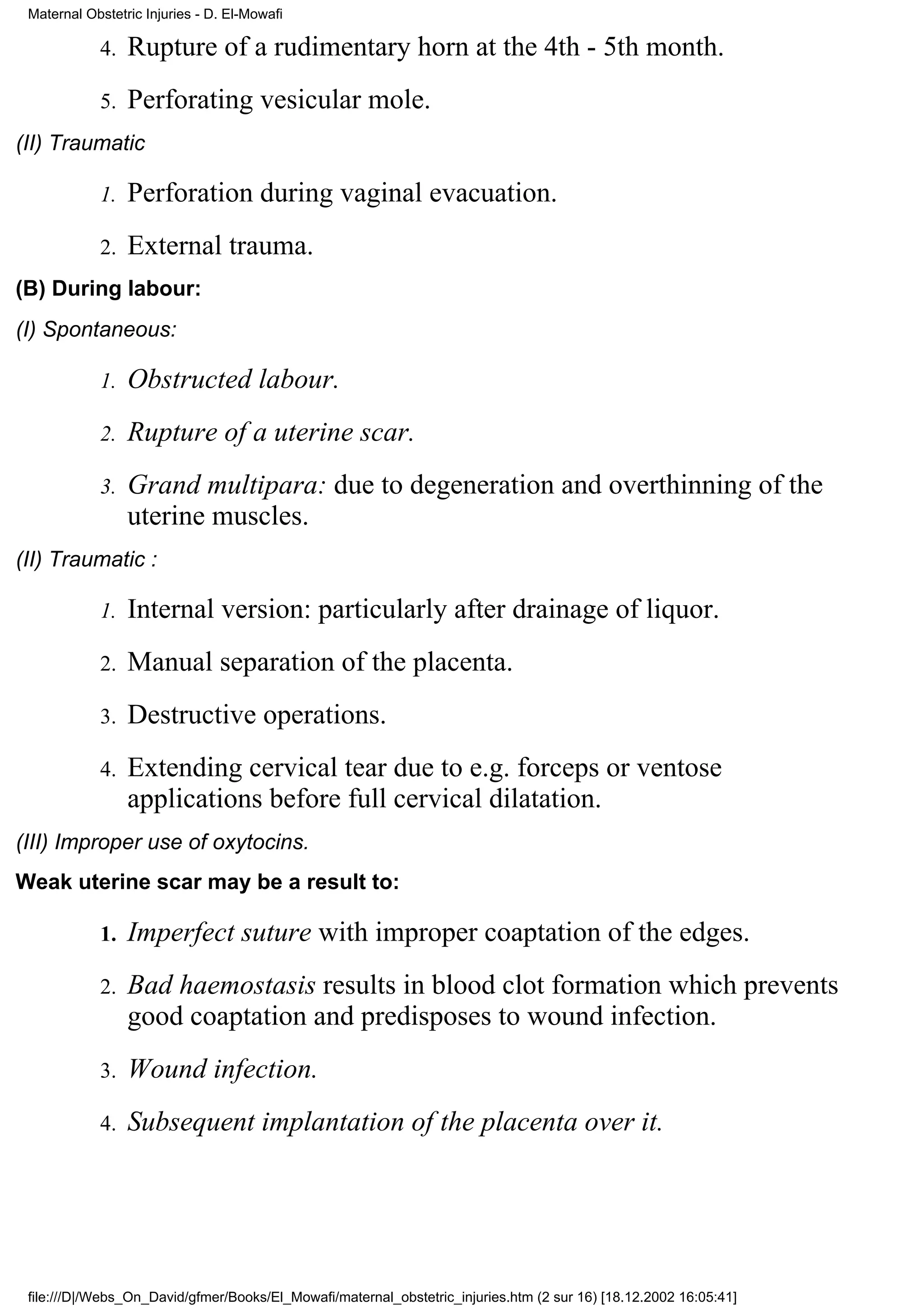 Maternal Obstetric Injuries - D. El-Mowafi

            4.   Rupture of a rudimentary horn at the 4th - 5th month.
            5.   Perforating vesicular mole.
(II) Traumatic

            1.   Perforation during vaginal evacuation.
            2.   External trauma.
(B) During labour:
(I) Spontaneous:

            1.   Obstructed labour.
            2.   Rupture of a uterine scar.
            3.   Grand multipara: due to degeneration and overthinning of the
                 uterine muscles.
(II) Traumatic :

            1.   Internal version: particularly after drainage of liquor.
            2.   Manual separation of the placenta.
            3.   Destructive operations.
            4.   Extending cervical tear due to e.g. forceps or ventose
                 applications before full cervical dilatation.
(III) Improper use of oxytocins.
Weak uterine scar may be a result to:

            1.   Imperfect suture with improper coaptation of the edges.
            2.   Bad haemostasis results in blood clot formation which prevents
                 good coaptation and predisposes to wound infection.
            3.   Wound infection.
            4.   Subsequent implantation of the placenta over it.




 file:///D|/Webs_On_David/gfmer/Books/El_Mowafi/maternal_obstetric_injuries.htm (2 sur 16) [18.12.2002 16:05:41]
 