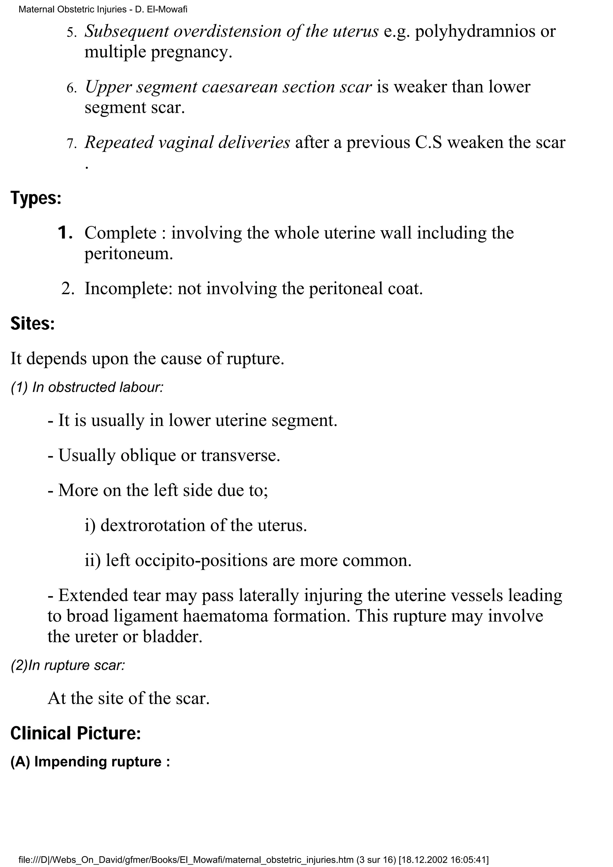 Maternal Obstetric Injuries - D. El-Mowafi

            5.   Subsequent overdistension of the uterus e.g. polyhydramnios or
                 multiple pregnancy.
            6.   Upper segment caesarean section scar is weaker than lower
                 segment scar.
            7.   Repeated vaginal deliveries after a previous C.S weaken the scar
                 .
Types:
          1. Complete : involving the whole uterine wall including the
             peritoneum.
           2. Incomplete: not involving the peritoneal coat.
Sites:
It depends upon the cause of rupture.
(1) In obstructed labour:

        - It is usually in lower uterine segment.
        - Usually oblique or transverse.
        - More on the left side due to;
                 i) dextrorotation of the uterus.
                 ii) left occipito-positions are more common.
        - Extended tear may pass laterally injuring the uterine vessels leading
        to broad ligament haematoma formation. This rupture may involve
        the ureter or bladder.
(2)In rupture scar:

        At the site of the scar.
Clinical Picture:
(A) Impending rupture :




 file:///D|/Webs_On_David/gfmer/Books/El_Mowafi/maternal_obstetric_injuries.htm (3 sur 16) [18.12.2002 16:05:41]
 