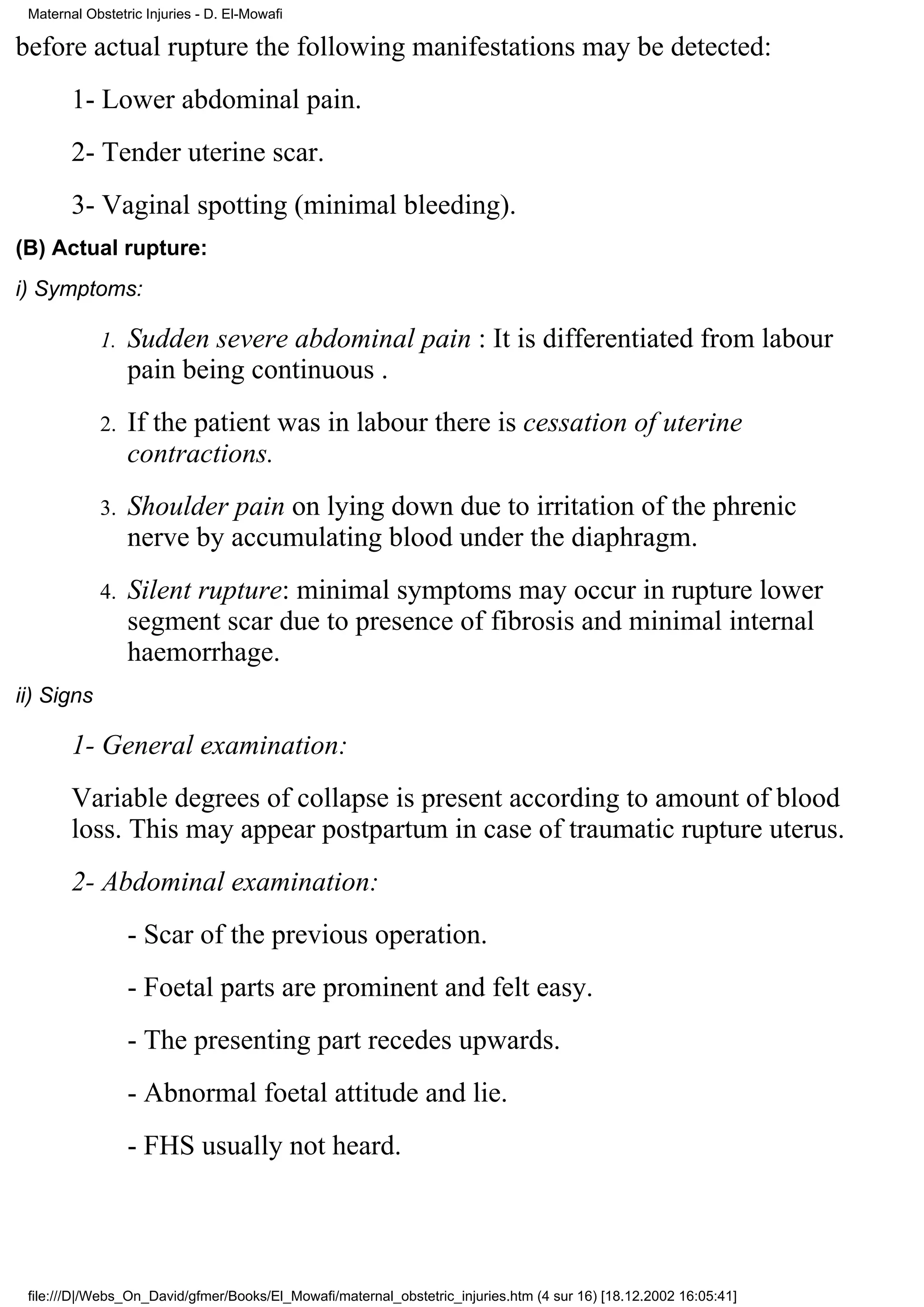 Maternal Obstetric Injuries - D. El-Mowafi

before actual rupture the following manifestations may be detected:
        1- Lower abdominal pain.
        2- Tender uterine scar.
        3- Vaginal spotting (minimal bleeding).
(B) Actual rupture:
i) Symptoms:

            1.   Sudden severe abdominal pain : It is differentiated from labour
                 pain being continuous .
            2.   If the patient was in labour there is cessation of uterine
                 contractions.
            3.   Shoulder pain on lying down due to irritation of the phrenic
                 nerve by accumulating blood under the diaphragm.
            4.   Silent rupture: minimal symptoms may occur in rupture lower
                 segment scar due to presence of fibrosis and minimal internal
                 haemorrhage.
ii) Signs

        1- General examination:
        Variable degrees of collapse is present according to amount of blood
        loss. This may appear postpartum in case of traumatic rupture uterus.
        2- Abdominal examination:
                 - Scar of the previous operation.
                 - Foetal parts are prominent and felt easy.
                 - The presenting part recedes upwards.
                 - Abnormal foetal attitude and lie.
                 - FHS usually not heard.




 file:///D|/Webs_On_David/gfmer/Books/El_Mowafi/maternal_obstetric_injuries.htm (4 sur 16) [18.12.2002 16:05:41]
 