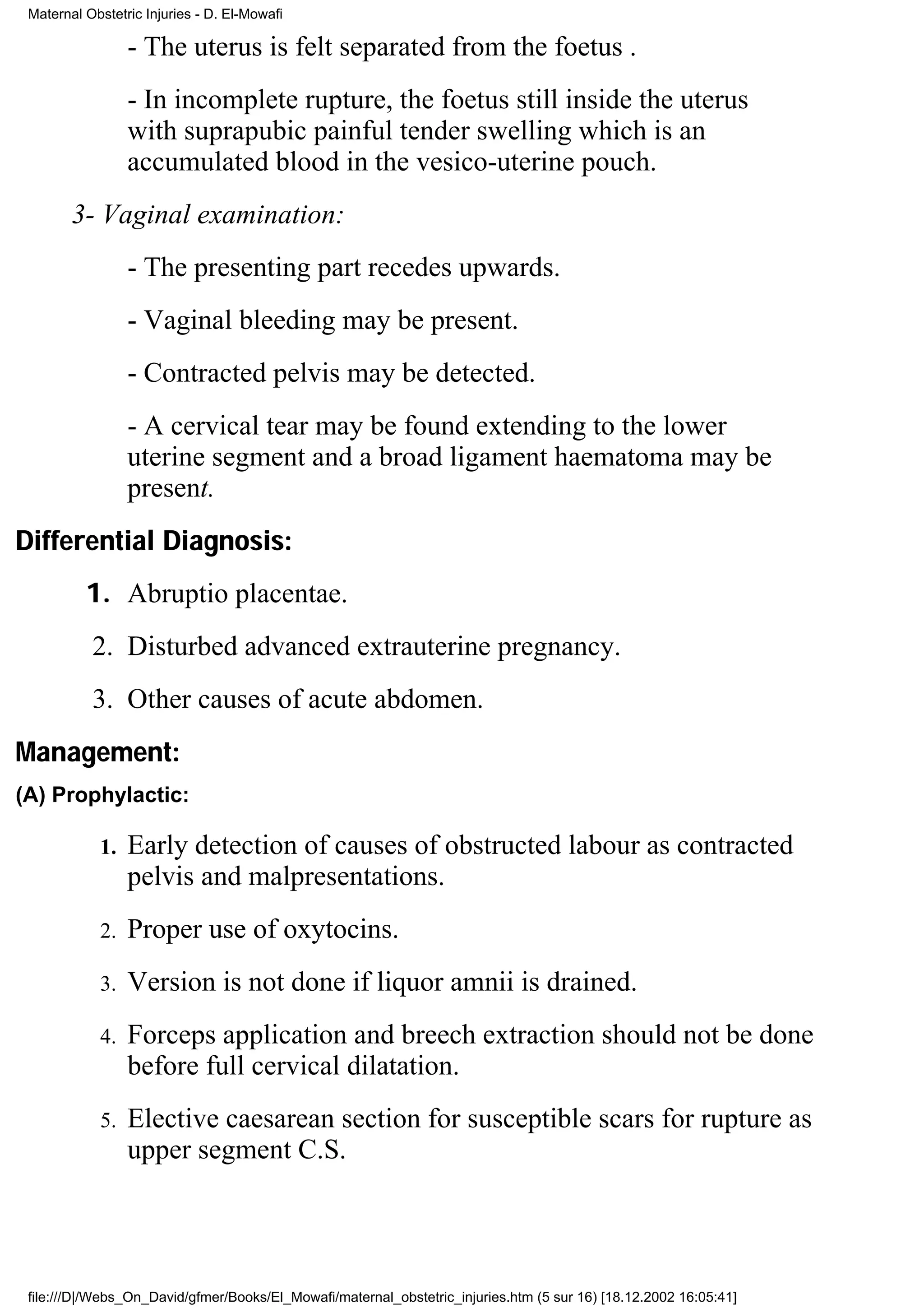 Maternal Obstetric Injuries - D. El-Mowafi

                 - The uterus is felt separated from the foetus .
                 - In incomplete rupture, the foetus still inside the uterus
                 with suprapubic painful tender swelling which is an
                 accumulated blood in the vesico-uterine pouch.
        3- Vaginal examination:
                 - The presenting part recedes upwards.
                 - Vaginal bleeding may be present.
                 - Contracted pelvis may be detected.
                 - A cervical tear may be found extending to the lower
                 uterine segment and a broad ligament haematoma may be
                 present.
Differential Diagnosis:
          1. Abruptio placentae.
           2. Disturbed advanced extrauterine pregnancy.
           3. Other causes of acute abdomen.
Management:
(A) Prophylactic:

            1.   Early detection of causes of obstructed labour as contracted
                 pelvis and malpresentations.
            2.   Proper use of oxytocins.
            3.   Version is not done if liquor amnii is drained.
            4.   Forceps application and breech extraction should not be done
                 before full cervical dilatation.
            5.   Elective caesarean section for susceptible scars for rupture as
                 upper segment C.S.




 file:///D|/Webs_On_David/gfmer/Books/El_Mowafi/maternal_obstetric_injuries.htm (5 sur 16) [18.12.2002 16:05:41]
 
