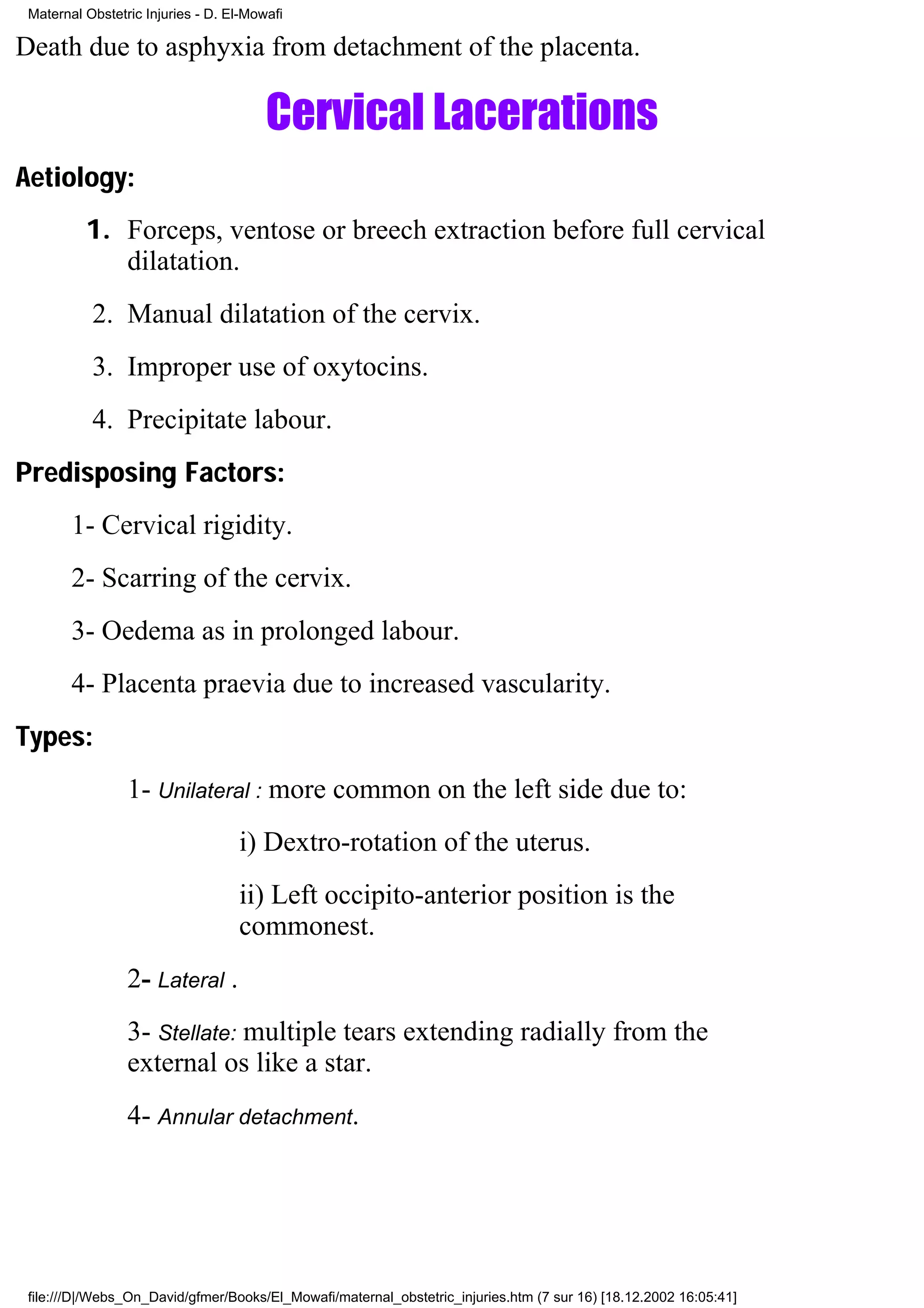 Maternal Obstetric Injuries - D. El-Mowafi

Death due to asphyxia from detachment of the placenta.

                                        Cervical Lacerations
Aetiology:
          1. Forceps, ventose or breech extraction before full cervical
             dilatation.
           2. Manual dilatation of the cervix.
           3. Improper use of oxytocins.
           4. Precipitate labour.
Predisposing Factors:
        1- Cervical rigidity.
        2- Scarring of the cervix.
        3- Oedema as in prolonged labour.
        4- Placenta praevia due to increased vascularity.
Types:
                 1- Unilateral : more common on the left side due to:
                                   i) Dextro-rotation of the uterus.
                                   ii) Left occipito-anterior position is the
                                   commonest.
                 2- Lateral .
                 3- Stellate: multiple tears extending radially from the
                 external os like a star.
                 4- Annular detachment.




 file:///D|/Webs_On_David/gfmer/Books/El_Mowafi/maternal_obstetric_injuries.htm (7 sur 16) [18.12.2002 16:05:41]
 