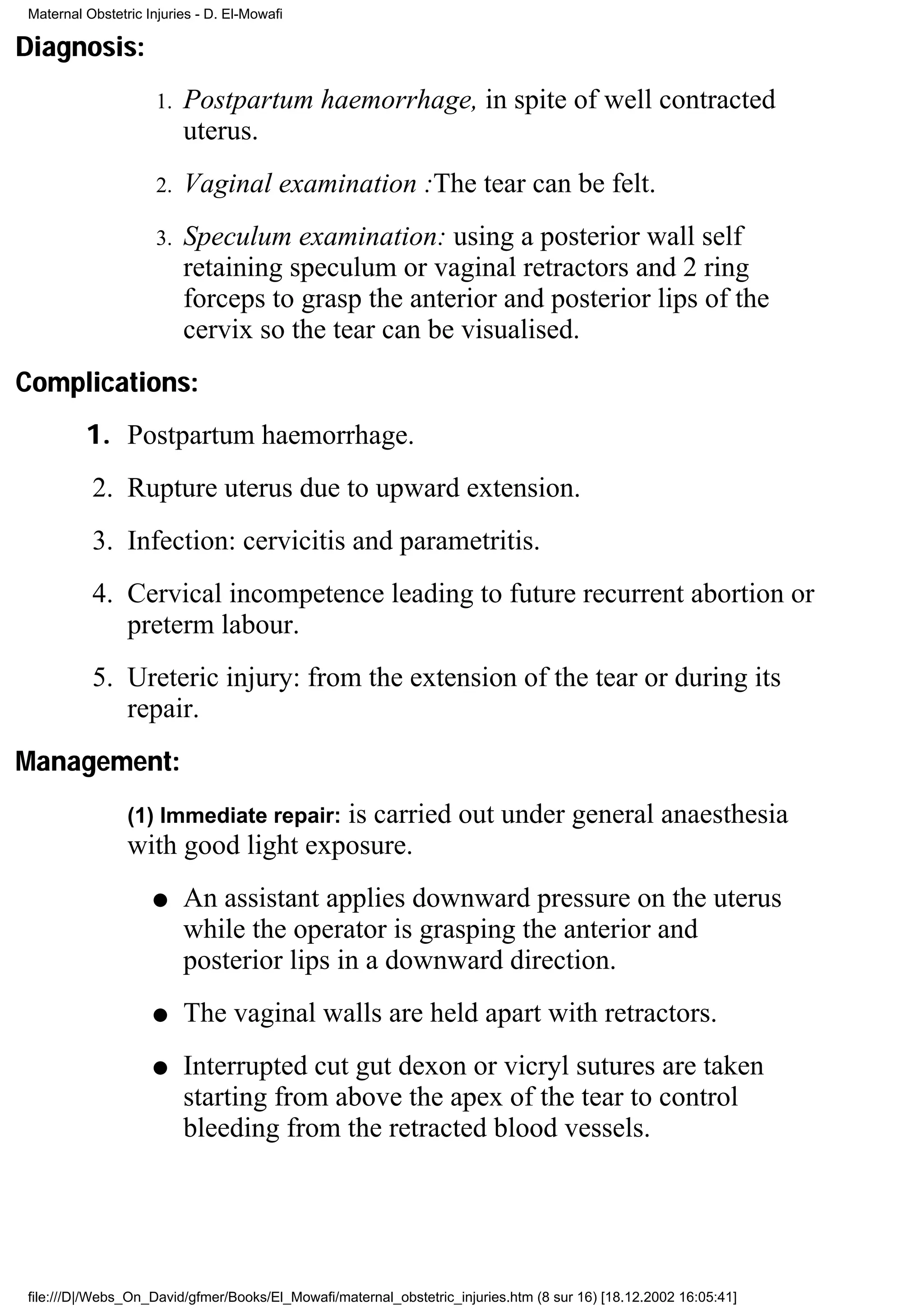 Maternal Obstetric Injuries - D. El-Mowafi

Diagnosis:
                     1.   Postpartum haemorrhage, in spite of well contracted
                          uterus.
                     2.   Vaginal examination :The tear can be felt.
                     3.   Speculum examination: using a posterior wall self
                          retaining speculum or vaginal retractors and 2 ring
                          forceps to grasp the anterior and posterior lips of the
                          cervix so the tear can be visualised.
Complications:
         1. Postpartum haemorrhage.
          2. Rupture uterus due to upward extension.
          3. Infection: cervicitis and parametritis.
          4. Cervical incompetence leading to future recurrent abortion or
             preterm labour.
          5. Ureteric injury: from the extension of the tear or during its
             repair.
Management:
                                   is carried out under general anaesthesia
                (1) Immediate repair:
                with good light exposure.
                    q     An assistant applies downward pressure on the uterus
                          while the operator is grasping the anterior and
                          posterior lips in a downward direction.
                    q     The vaginal walls are held apart with retractors.
                    q     Interrupted cut gut dexon or vicryl sutures are taken
                          starting from above the apex of the tear to control
                          bleeding from the retracted blood vessels.




file:///D|/Webs_On_David/gfmer/Books/El_Mowafi/maternal_obstetric_injuries.htm (8 sur 16) [18.12.2002 16:05:41]
 