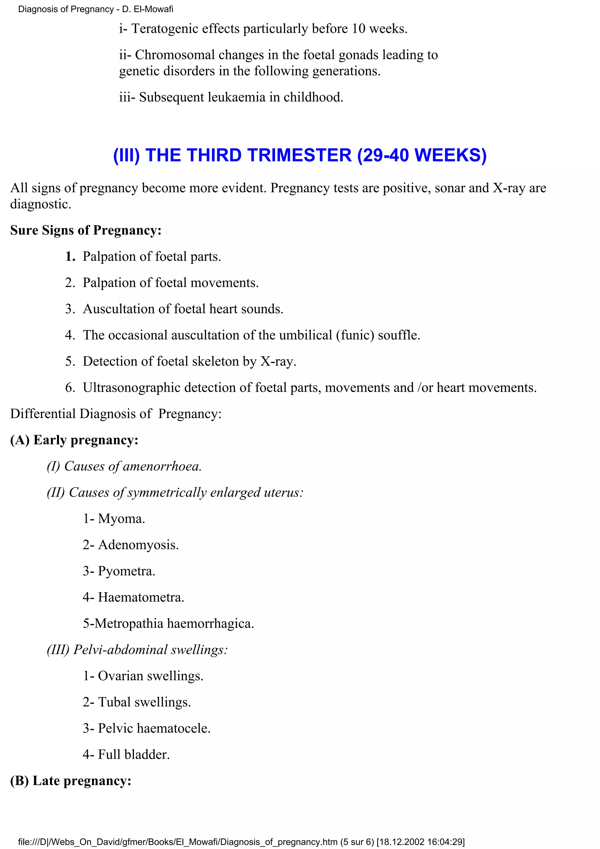 Diagnosis of Pregnancy - D. El-Mowafi

                         i- Teratogenic effects particularly before 10 weeks.
                         ii- Chromosomal changes in the foetal gonads leading to
                         genetic disorders in the following generations.
                         iii- Subsequent leukaemia in childhood.



                       (III) THE THIRD TRIMESTER (29-40 WEEKS)
All signs of pregnancy become more evident. Pregnancy tests are positive, sonar and X-ray are
diagnostic.
Sure Signs of Pregnancy:
            1. Palpation of foetal parts.
            2. Palpation of foetal movements.
            3. Auscultation of foetal heart sounds.
            4. The occasional auscultation of the umbilical (funic) souffle.
            5. Detection of foetal skeleton by X-ray.
            6. Ultrasonographic detection of foetal parts, movements and /or heart movements.
Differential Diagnosis of Pregnancy:
(A) Early pregnancy:
       (I) Causes of amenorrhoea.
       (II) Causes of symmetrically enlarged uterus:
                1- Myoma.
                2- Adenomyosis.
                3- Pyometra.
                4- Haematometra.
                5-Metropathia haemorrhagica.
       (III) Pelvi-abdominal swellings:
                1- Ovarian swellings.
                2- Tubal swellings.
                3- Pelvic haematocele.
                4- Full bladder.
(B) Late pregnancy:



 file:///D|/Webs_On_David/gfmer/Books/El_Mowafi/Diagnosis_of_pregnancy.htm (5 sur 6) [18.12.2002 16:04:29]
 