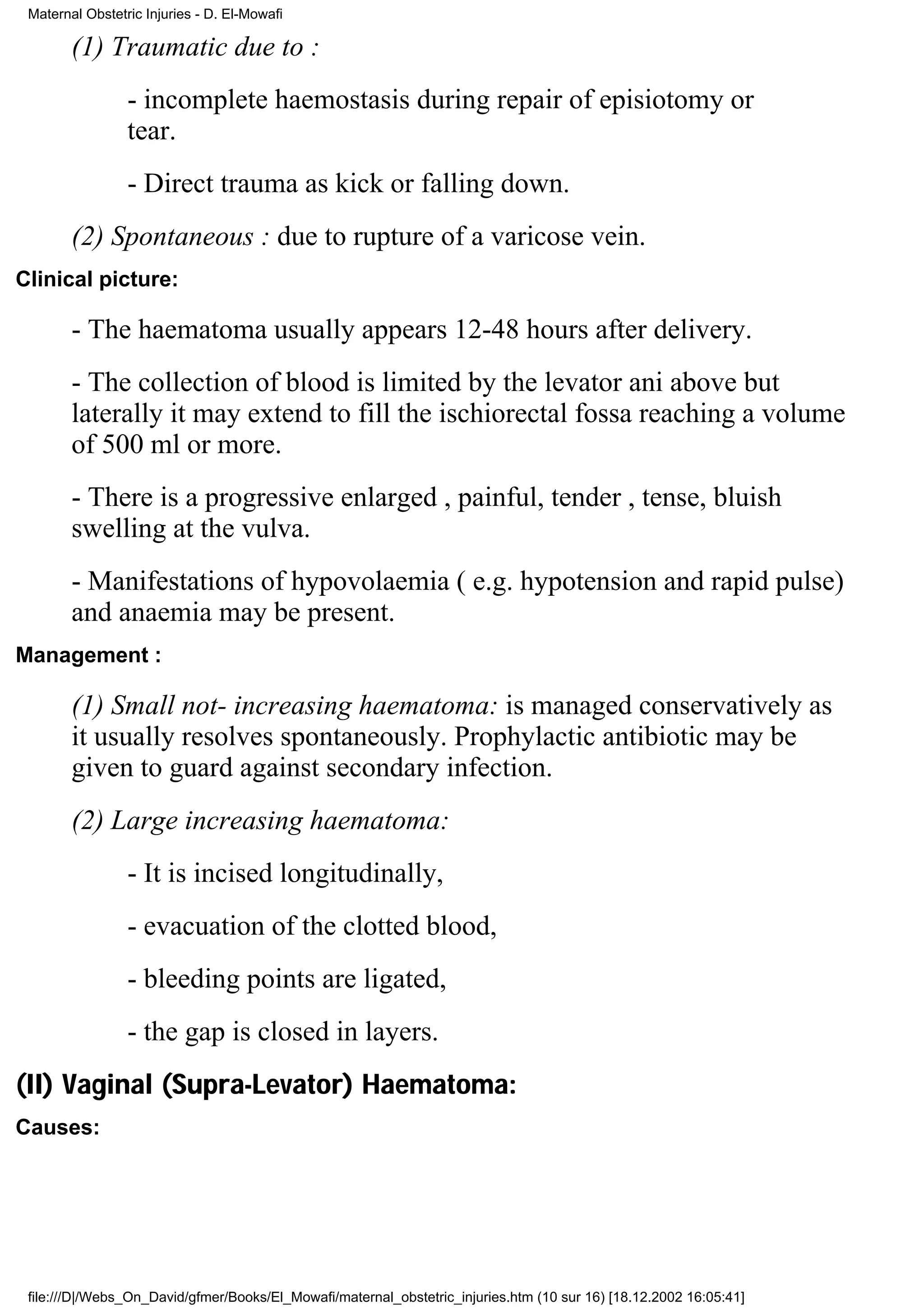 Maternal Obstetric Injuries - D. El-Mowafi

        (1) Traumatic due to :
                 - incomplete haemostasis during repair of episiotomy or
                 tear.
                 - Direct trauma as kick or falling down.
        (2) Spontaneous : due to rupture of a varicose vein.
Clinical picture:

        - The haematoma usually appears 12-48 hours after delivery.
        - The collection of blood is limited by the levator ani above but
        laterally it may extend to fill the ischiorectal fossa reaching a volume
        of 500 ml or more.
        - There is a progressive enlarged , painful, tender , tense, bluish
        swelling at the vulva.
        - Manifestations of hypovolaemia ( e.g. hypotension and rapid pulse)
        and anaemia may be present.
Management :

        (1) Small not- increasing haematoma: is managed conservatively as
        it usually resolves spontaneously. Prophylactic antibiotic may be
        given to guard against secondary infection.
        (2) Large increasing haematoma:
                 - It is incised longitudinally,
                 - evacuation of the clotted blood,
                 - bleeding points are ligated,
                 - the gap is closed in layers.
(II) Vaginal (Supra-Levator) Haematoma:
Causes:




 file:///D|/Webs_On_David/gfmer/Books/El_Mowafi/maternal_obstetric_injuries.htm (10 sur 16) [18.12.2002 16:05:41]
 