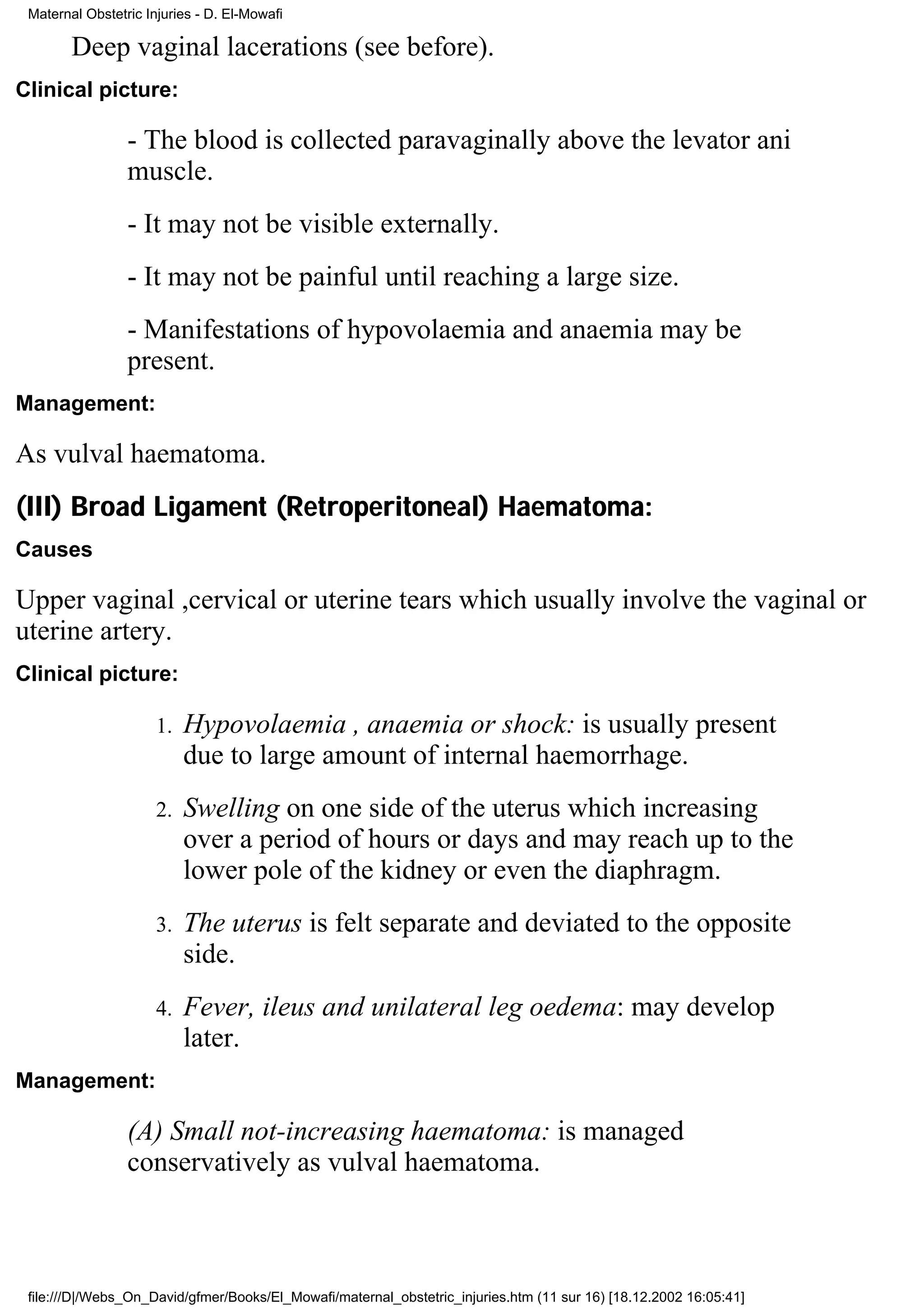 Maternal Obstetric Injuries - D. El-Mowafi

        Deep vaginal lacerations (see before).
Clinical picture:

                 - The blood is collected paravaginally above the levator ani
                 muscle.
                 - It may not be visible externally.
                 - It may not be painful until reaching a large size.
                 - Manifestations of hypovolaemia and anaemia may be
                 present.
Management:

As vulval haematoma.
(III) Broad Ligament (Retroperitoneal) Haematoma:
Causes

Upper vaginal ,cervical or uterine tears which usually involve the vaginal or
uterine artery.
Clinical picture:

                      1.   Hypovolaemia , anaemia or shock: is usually present
                           due to large amount of internal haemorrhage.
                      2.   Swelling on one side of the uterus which increasing
                           over a period of hours or days and may reach up to the
                           lower pole of the kidney or even the diaphragm.
                      3.   The uterus is felt separate and deviated to the opposite
                           side.
                      4.   Fever, ileus and unilateral leg oedema: may develop
                           later.
Management:

                 (A) Small not-increasing haematoma: is managed
                 conservatively as vulval haematoma.



 file:///D|/Webs_On_David/gfmer/Books/El_Mowafi/maternal_obstetric_injuries.htm (11 sur 16) [18.12.2002 16:05:41]
 
