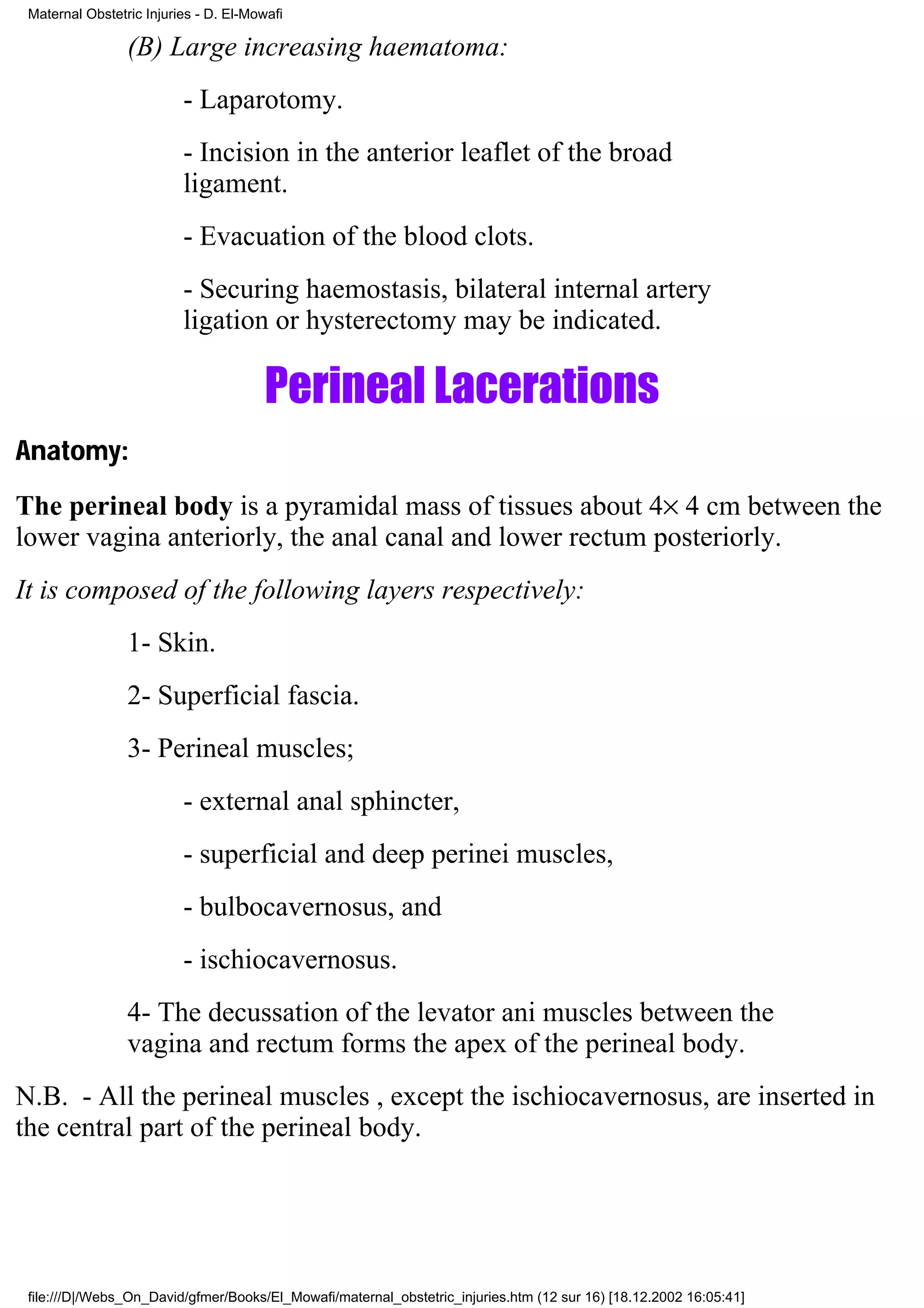 Maternal Obstetric Injuries - D. El-Mowafi

                 (B) Large increasing haematoma:
                          - Laparotomy.
                          - Incision in the anterior leaflet of the broad
                          ligament.
                          - Evacuation of the blood clots.
                          - Securing haemostasis, bilateral internal artery
                          ligation or hysterectomy may be indicated.

                                        Perineal Lacerations
Anatomy:
The perineal body is a pyramidal mass of tissues about 4× 4 cm between the
lower vagina anteriorly, the anal canal and lower rectum posteriorly.
It is composed of the following layers respectively:
                 1- Skin.
                 2- Superficial fascia.
                 3- Perineal muscles;
                          - external anal sphincter,
                          - superficial and deep perinei muscles,
                          - bulbocavernosus, and
                          - ischiocavernosus.
                 4- The decussation of the levator ani muscles between the
                 vagina and rectum forms the apex of the perineal body.
N.B. - All the perineal muscles , except the ischiocavernosus, are inserted in
the central part of the perineal body.




 file:///D|/Webs_On_David/gfmer/Books/El_Mowafi/maternal_obstetric_injuries.htm (12 sur 16) [18.12.2002 16:05:41]
 