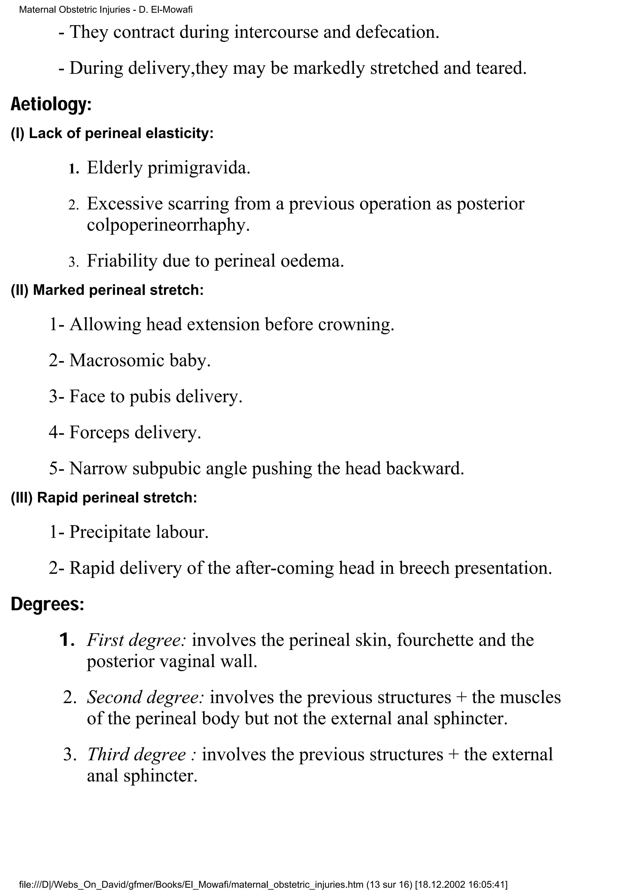 Maternal Obstetric Injuries - D. El-Mowafi

          - They contract during intercourse and defecation.
          - During delivery,they may be markedly stretched and teared.
Aetiology:
(I) Lack of perineal elasticity:

            1.   Elderly primigravida.
            2.   Excessive scarring from a previous operation as posterior
                 colpoperineorrhaphy.
            3.   Friability due to perineal oedema.
(II) Marked perineal stretch:

        1- Allowing head extension before crowning.
        2- Macrosomic baby.
        3- Face to pubis delivery.
        4- Forceps delivery.
        5- Narrow subpubic angle pushing the head backward.
(III) Rapid perineal stretch:

        1- Precipitate labour.
        2- Rapid delivery of the after-coming head in breech presentation.
Degrees:
          1. First degree: involves the perineal skin, fourchette and the
             posterior vaginal wall.
           2. Second degree: involves the previous structures + the muscles
              of the perineal body but not the external anal sphincter.
           3. Third degree : involves the previous structures + the external
              anal sphincter.




 file:///D|/Webs_On_David/gfmer/Books/El_Mowafi/maternal_obstetric_injuries.htm (13 sur 16) [18.12.2002 16:05:41]
 