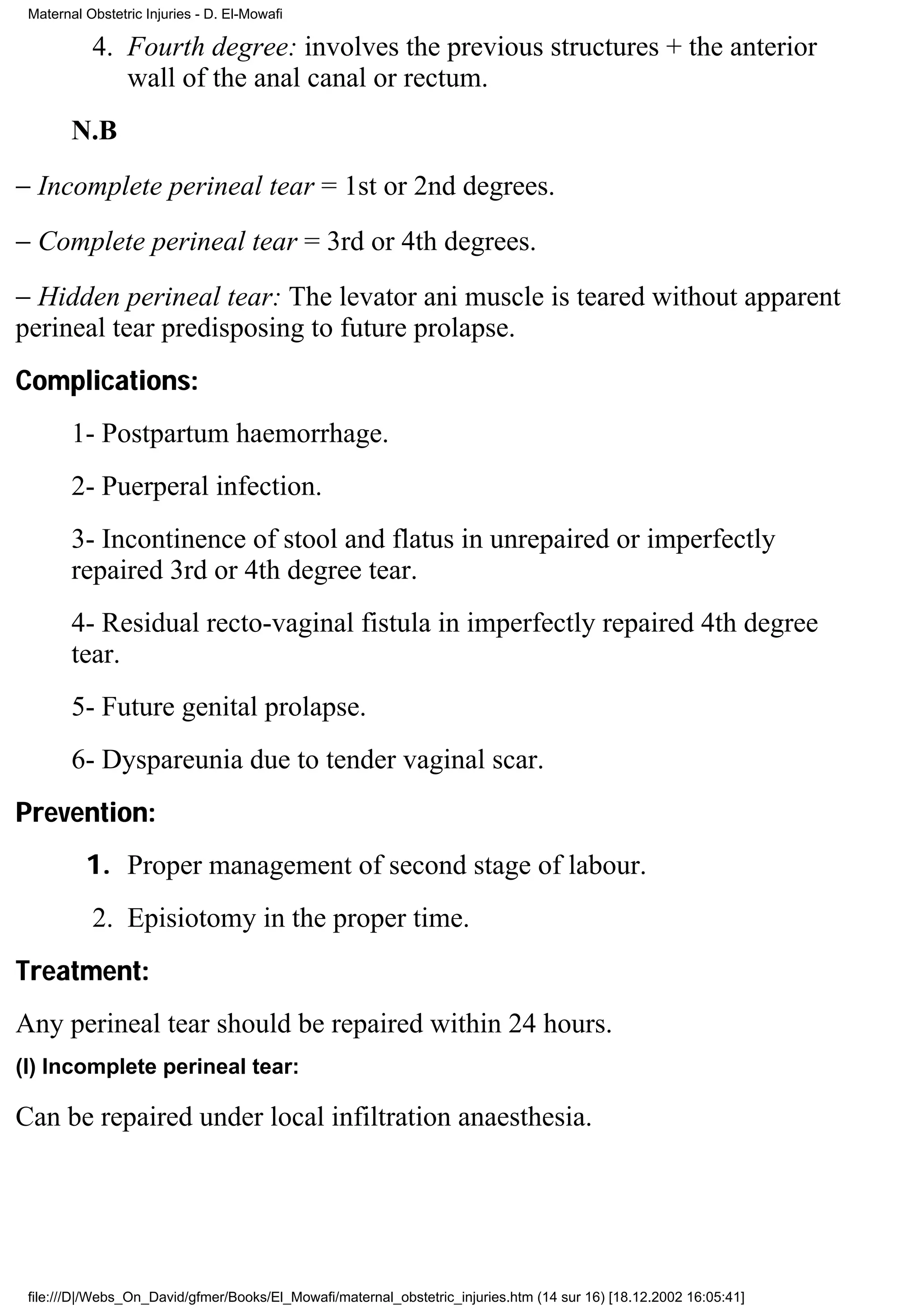 Maternal Obstetric Injuries - D. El-Mowafi

           4. Fourth degree: involves the previous structures + the anterior
              wall of the anal canal or rectum.
        N.B
− Incomplete perineal tear = 1st or 2nd degrees.
− Complete perineal tear = 3rd or 4th degrees.
− Hidden perineal tear: The levator ani muscle is teared without apparent
perineal tear predisposing to future prolapse.
Complications:
        1- Postpartum haemorrhage.
        2- Puerperal infection.
        3- Incontinence of stool and flatus in unrepaired or imperfectly
        repaired 3rd or 4th degree tear.
        4- Residual recto-vaginal fistula in imperfectly repaired 4th degree
        tear.
        5- Future genital prolapse.
        6- Dyspareunia due to tender vaginal scar.
Prevention:
          1. Proper management of second stage of labour.
           2. Episiotomy in the proper time.
Treatment:
Any perineal tear should be repaired within 24 hours.
(I) Incomplete perineal tear:

Can be repaired under local infiltration anaesthesia.




 file:///D|/Webs_On_David/gfmer/Books/El_Mowafi/maternal_obstetric_injuries.htm (14 sur 16) [18.12.2002 16:05:41]
 
