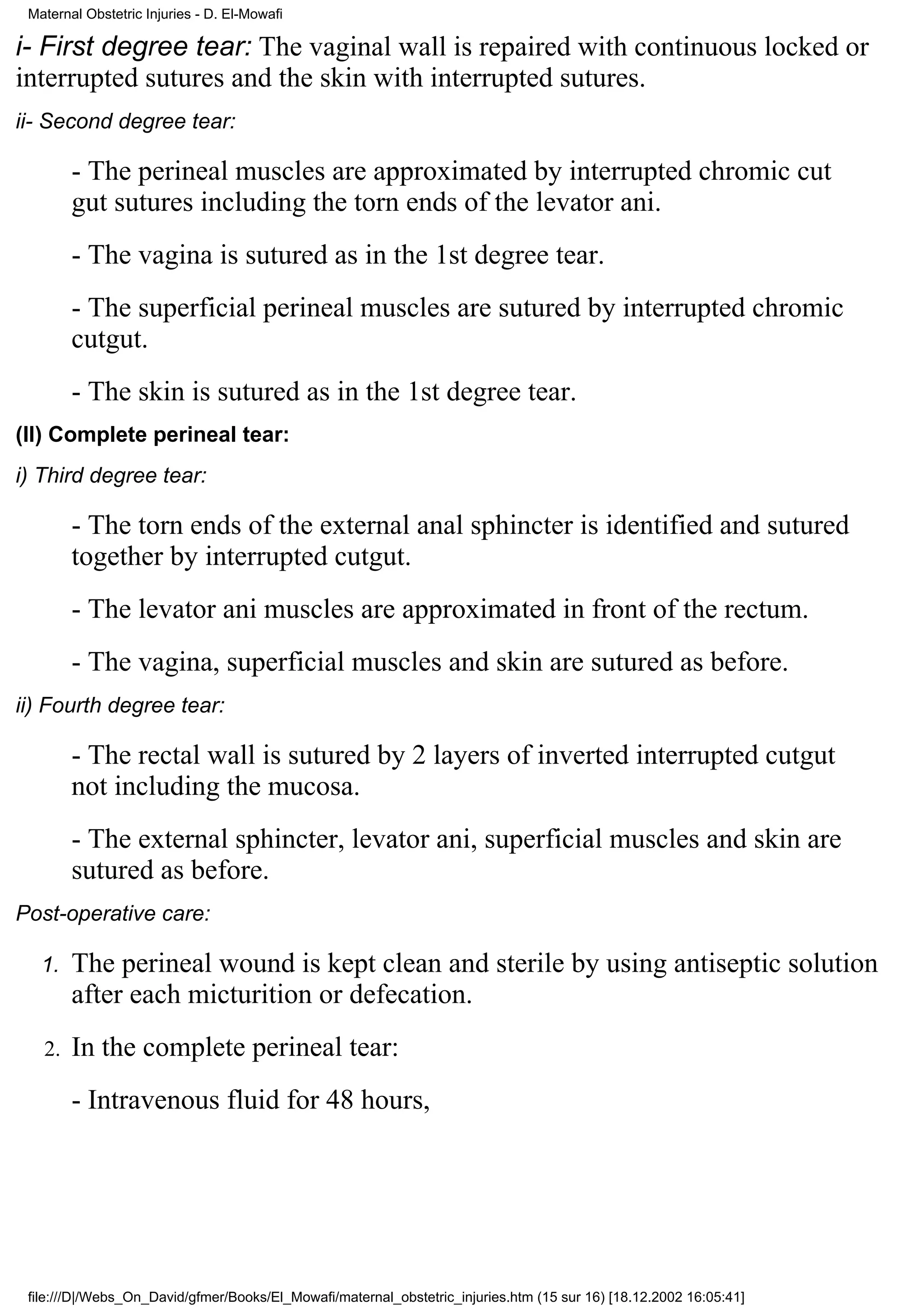 Maternal Obstetric Injuries - D. El-Mowafi

i- First degree tear: The vaginal wall is repaired with continuous locked or
interrupted sutures and the skin with interrupted sutures.
ii- Second degree tear:

        - The perineal muscles are approximated by interrupted chromic cut
        gut sutures including the torn ends of the levator ani.
        - The vagina is sutured as in the 1st degree tear.
        - The superficial perineal muscles are sutured by interrupted chromic
        cutgut.
        - The skin is sutured as in the 1st degree tear.
(II) Complete perineal tear:
i) Third degree tear:

        - The torn ends of the external anal sphincter is identified and sutured
        together by interrupted cutgut.
        - The levator ani muscles are approximated in front of the rectum.
        - The vagina, superficial muscles and skin are sutured as before.
ii) Fourth degree tear:

        - The rectal wall is sutured by 2 layers of inverted interrupted cutgut
        not including the mucosa.
        - The external sphincter, levator ani, superficial muscles and skin are
        sutured as before.
Post-operative care:

   1.   The perineal wound is kept clean and sterile by using antiseptic solution
        after each micturition or defecation.
   2.   In the complete perineal tear:
        - Intravenous fluid for 48 hours,




 file:///D|/Webs_On_David/gfmer/Books/El_Mowafi/maternal_obstetric_injuries.htm (15 sur 16) [18.12.2002 16:05:41]
 