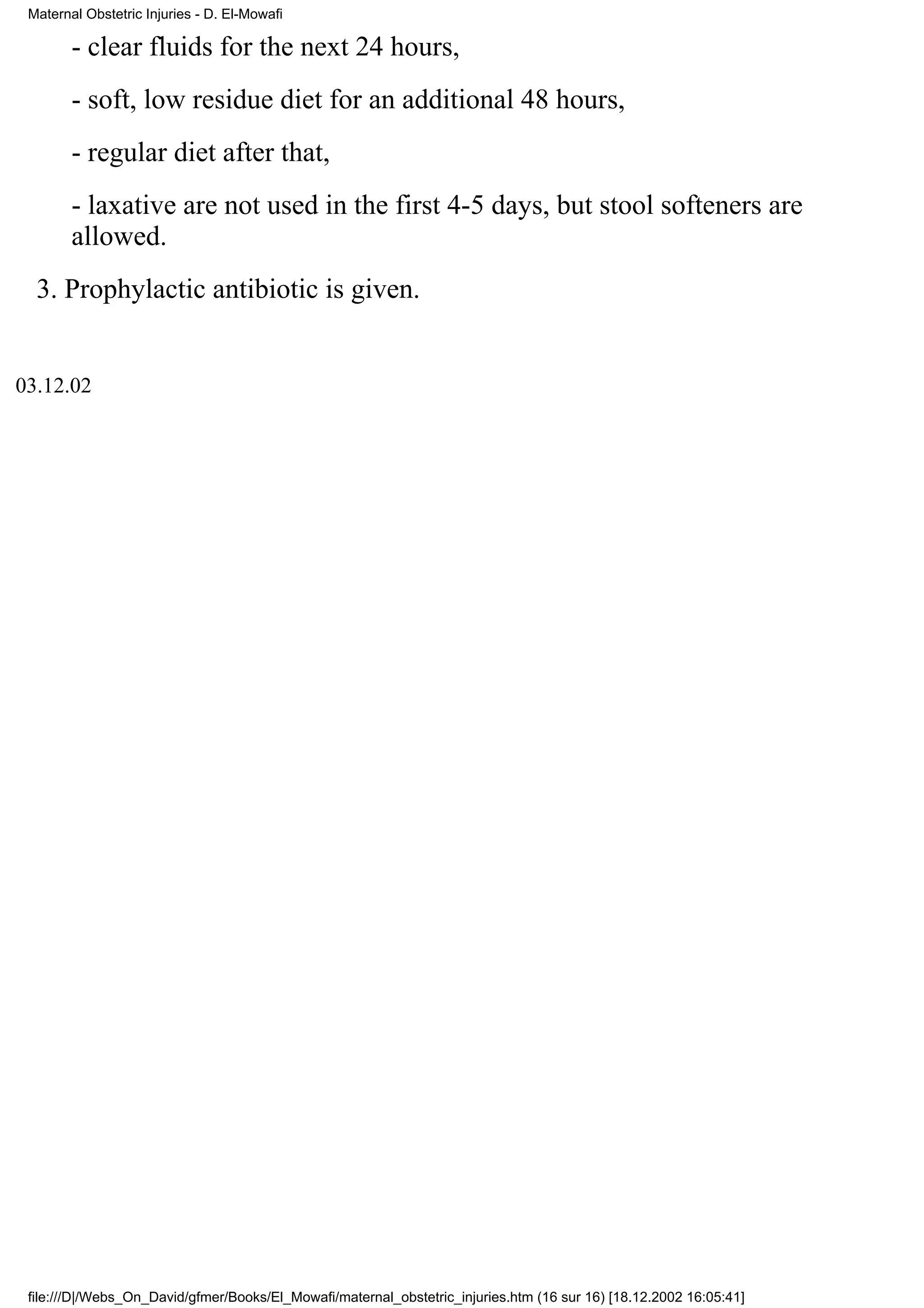 Maternal Obstetric Injuries - D. El-Mowafi

        - clear fluids for the next 24 hours,
        - soft, low residue diet for an additional 48 hours,
        - regular diet after that,
        - laxative are not used in the first 4-5 days, but stool softeners are
        allowed.
  3. Prophylactic antibiotic is given.


03.12.02




 file:///D|/Webs_On_David/gfmer/Books/El_Mowafi/maternal_obstetric_injuries.htm (16 sur 16) [18.12.2002 16:05:41]
 