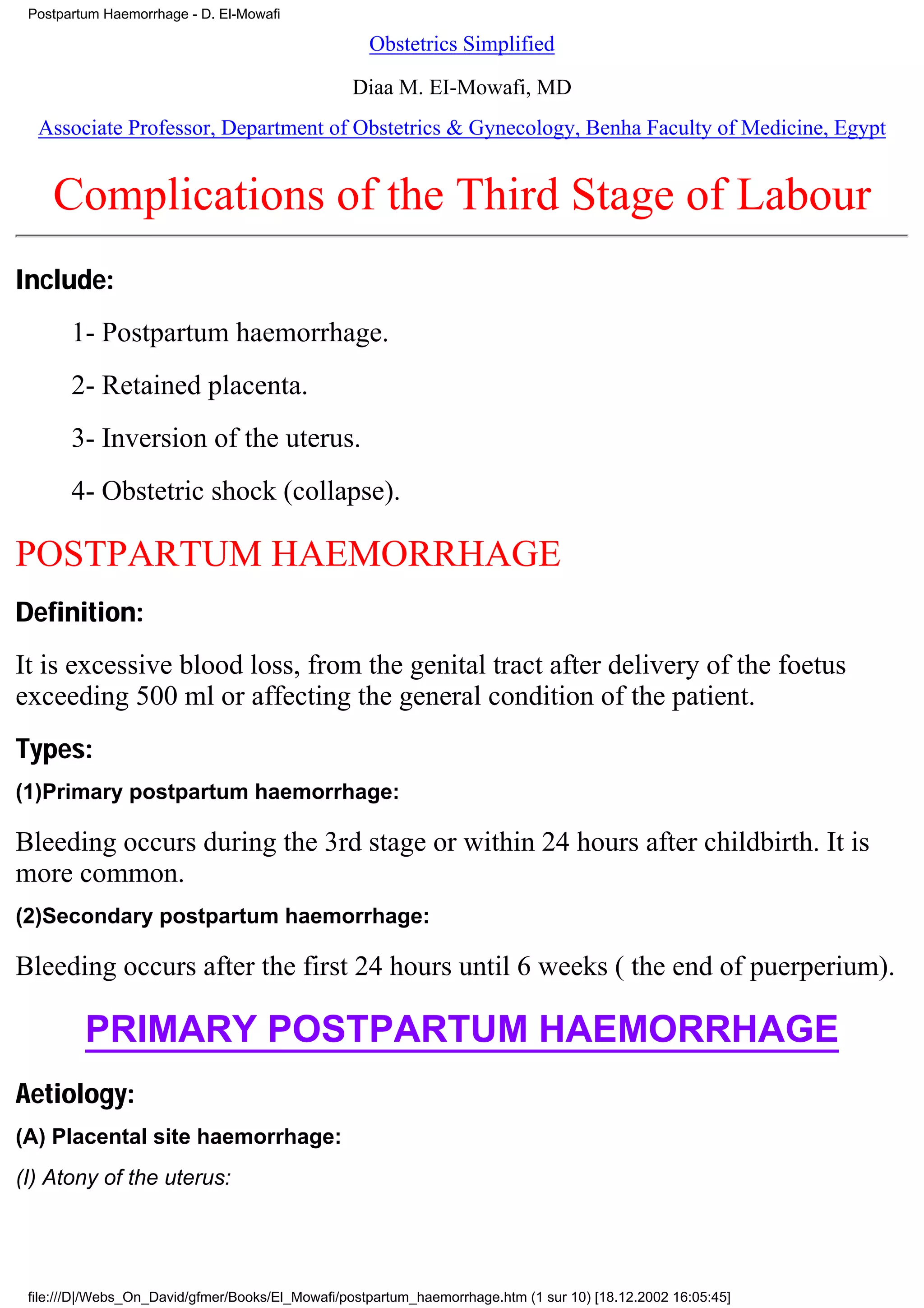 Postpartum Haemorrhage - D. El-Mowafi

                                                    Obstetrics Simplified

                                                 Diaa M. EI-Mowafi, MD
  Associate Professor, Department of Obstetrics & Gynecology, Benha Faculty of Medicine, Egypt


    Complications of the Third Stage of Labour
Include:
       1- Postpartum haemorrhage.
       2- Retained placenta.
       3- Inversion of the uterus.
       4- Obstetric shock (collapse).

POSTPARTUM HAEMORRHAGE
Definition:
It is excessive blood loss, from the genital tract after delivery of the foetus
exceeding 500 ml or affecting the general condition of the patient.
Types:
(1)Primary postpartum haemorrhage:

Bleeding occurs during the 3rd stage or within 24 hours after childbirth. It is
more common.
(2)Secondary postpartum haemorrhage:

Bleeding occurs after the first 24 hours until 6 weeks ( the end of puerperium).

         PRIMARY POSTPARTUM HAEMORRHAGE
Aetiology:
(A) Placental site haemorrhage:
(I) Atony of the uterus:




 file:///D|/Webs_On_David/gfmer/Books/El_Mowafi/postpartum_haemorrhage.htm (1 sur 10) [18.12.2002 16:05:45]
 