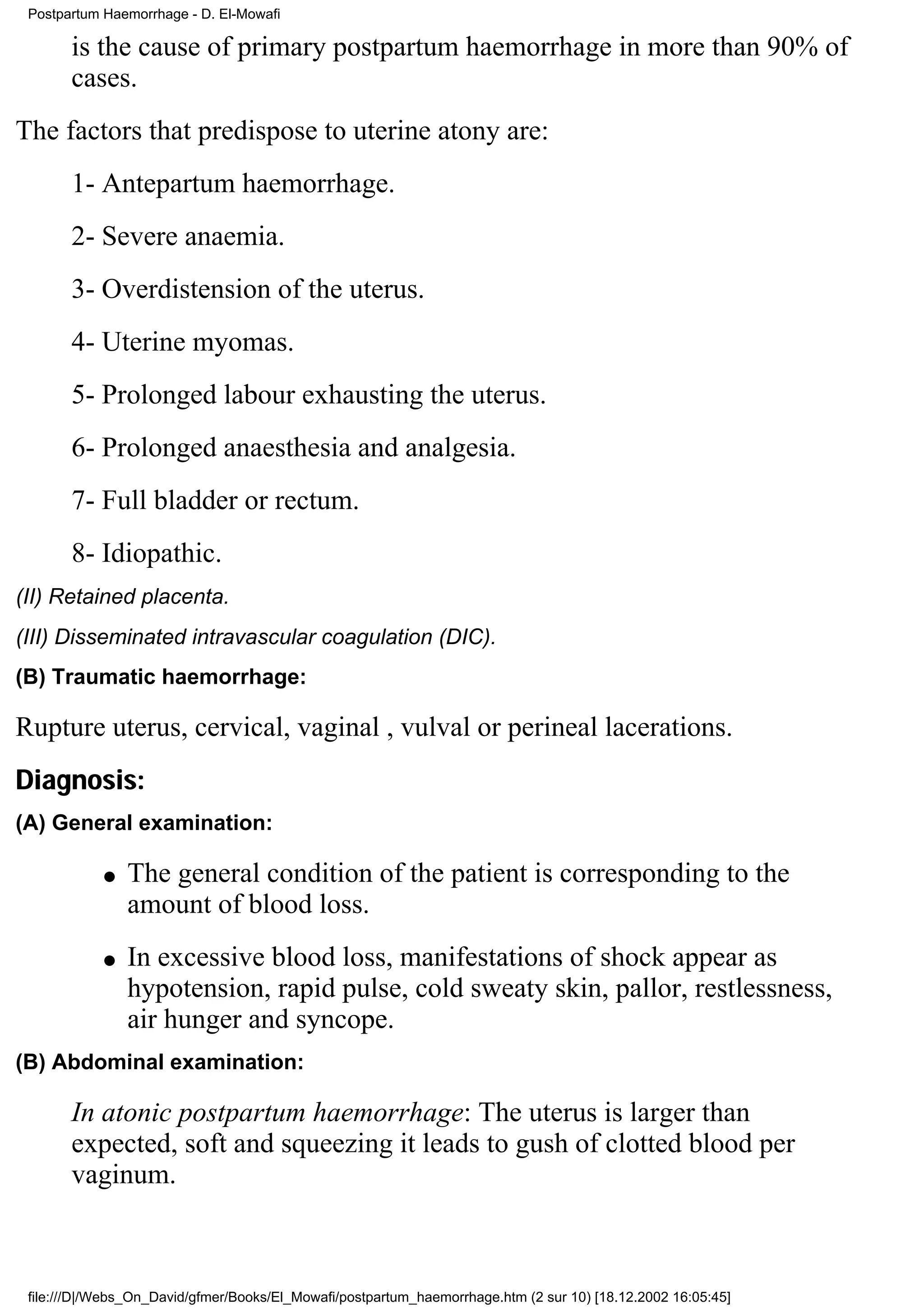 Postpartum Haemorrhage - D. El-Mowafi

       is the cause of primary postpartum haemorrhage in more than 90% of
       cases.
The factors that predispose to uterine atony are:
       1- Antepartum haemorrhage.
       2- Severe anaemia.
       3- Overdistension of the uterus.
       4- Uterine myomas.
       5- Prolonged labour exhausting the uterus.
       6- Prolonged anaesthesia and analgesia.
       7- Full bladder or rectum.
       8- Idiopathic.
(II) Retained placenta.
(III) Disseminated intravascular coagulation (DIC).
(B) Traumatic haemorrhage:

Rupture uterus, cervical, vaginal , vulval or perineal lacerations.
Diagnosis:
(A) General examination:

            q   The general condition of the patient is corresponding to the
                amount of blood loss.
            q   In excessive blood loss, manifestations of shock appear as
                hypotension, rapid pulse, cold sweaty skin, pallor, restlessness,
                air hunger and syncope.
(B) Abdominal examination:

       In atonic postpartum haemorrhage: The uterus is larger than
       expected, soft and squeezing it leads to gush of clotted blood per
       vaginum.



 file:///D|/Webs_On_David/gfmer/Books/El_Mowafi/postpartum_haemorrhage.htm (2 sur 10) [18.12.2002 16:05:45]
 