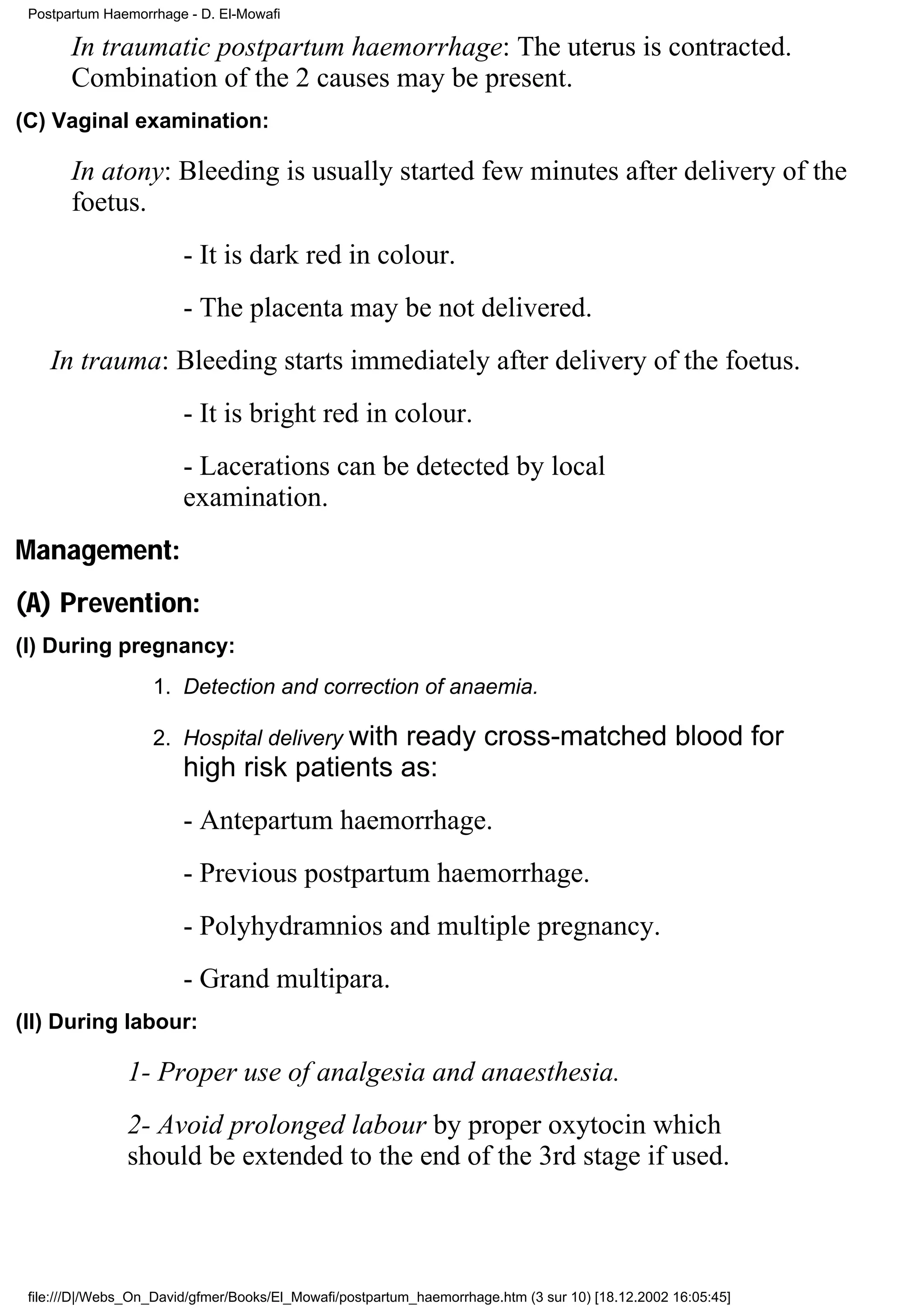 Postpartum Haemorrhage - D. El-Mowafi

       In traumatic postpartum haemorrhage: The uterus is contracted.
       Combination of the 2 causes may be present.
(C) Vaginal examination:

       In atony: Bleeding is usually started few minutes after delivery of the
       foetus.
                        - It is dark red in colour.
                        - The placenta may be not delivered.
    In trauma: Bleeding starts immediately after delivery of the foetus.
                        - It is bright red in colour.
                        - Lacerations can be detected by local
                        examination.
Management:
(A) Prevention:
(I) During pregnancy:
                   1. Detection and correction of anaemia.

                   2. Hospital delivery with
                                           ready cross-matched blood for
                        high risk patients as:
                        - Antepartum haemorrhage.
                        - Previous postpartum haemorrhage.
                        - Polyhydramnios and multiple pregnancy.
                        - Grand multipara.
(II) During labour:

               1- Proper use of analgesia and anaesthesia.
               2- Avoid prolonged labour by proper oxytocin which
               should be extended to the end of the 3rd stage if used.



 file:///D|/Webs_On_David/gfmer/Books/El_Mowafi/postpartum_haemorrhage.htm (3 sur 10) [18.12.2002 16:05:45]
 