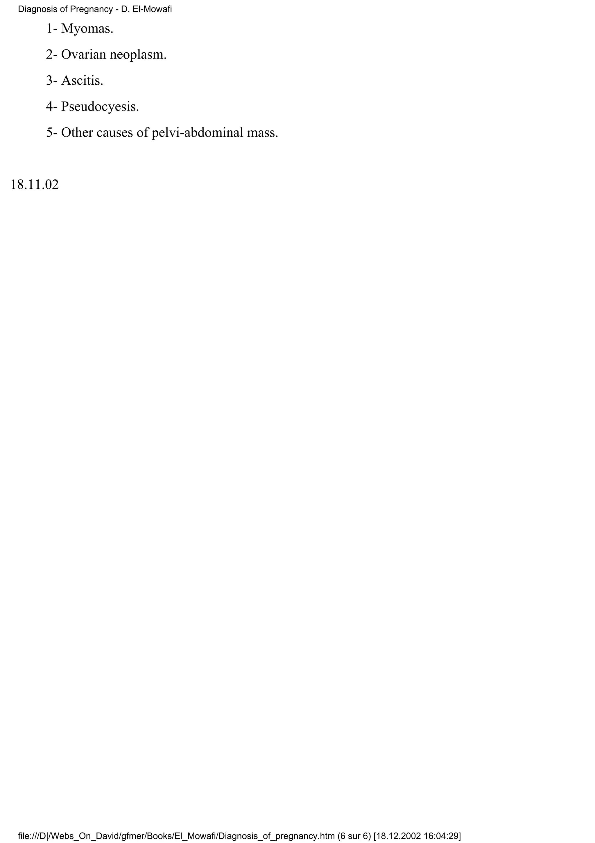 Diagnosis of Pregnancy - D. El-Mowafi

       1- Myomas.
       2- Ovarian neoplasm.
       3- Ascitis.
       4- Pseudocyesis.
       5- Other causes of pelvi-abdominal mass.


18.11.02




 file:///D|/Webs_On_David/gfmer/Books/El_Mowafi/Diagnosis_of_pregnancy.htm (6 sur 6) [18.12.2002 16:04:29]
 