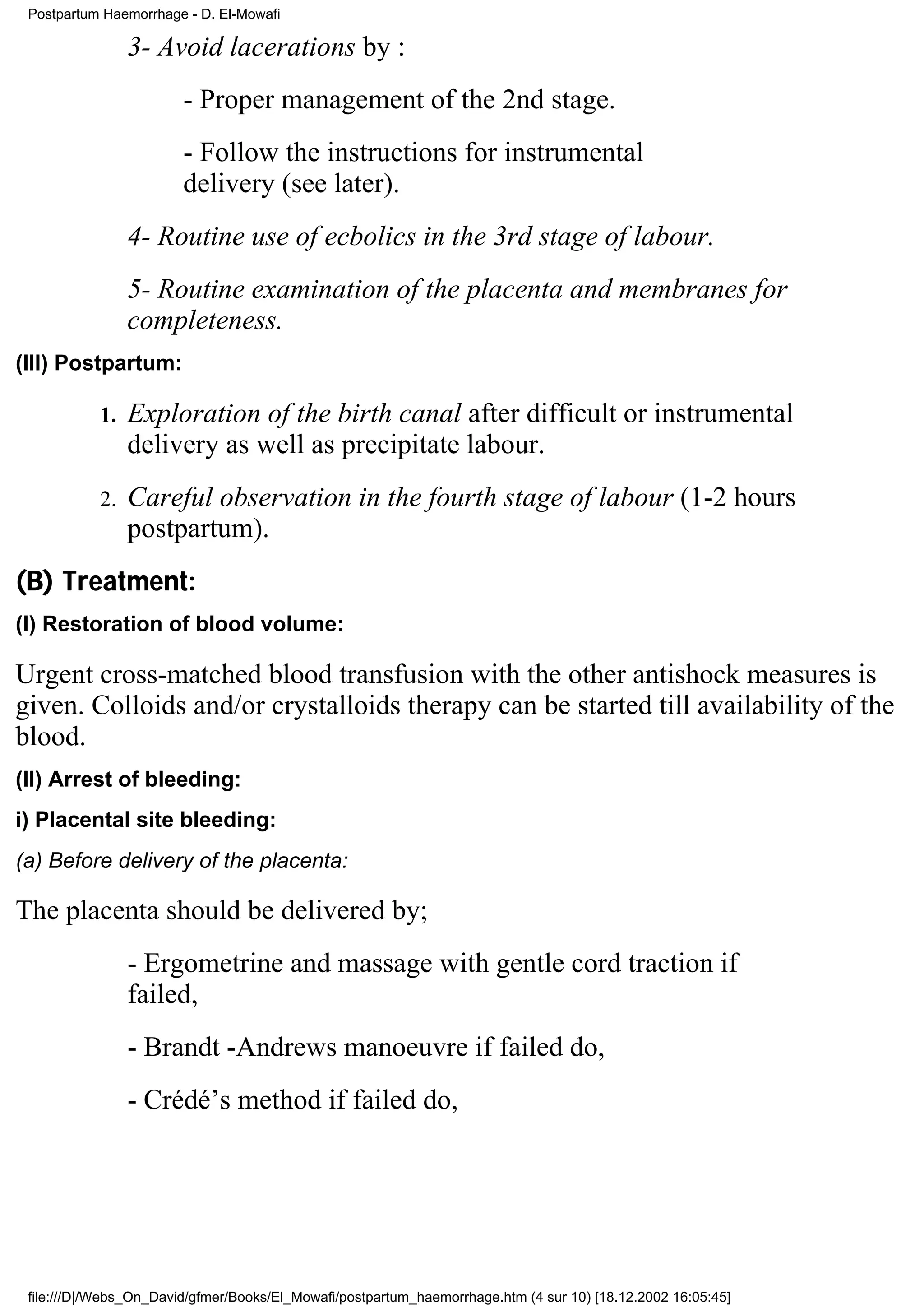 Postpartum Haemorrhage - D. El-Mowafi

                3- Avoid lacerations by :
                        - Proper management of the 2nd stage.
                        - Follow the instructions for instrumental
                        delivery (see later).
                4- Routine use of ecbolics in the 3rd stage of labour.
                5- Routine examination of the placenta and membranes for
                completeness.
(III) Postpartum:

           1.   Exploration of the birth canal after difficult or instrumental
                delivery as well as precipitate labour.
           2.   Careful observation in the fourth stage of labour (1-2 hours
                postpartum).
(B) Treatment:
(I) Restoration of blood volume:

Urgent cross-matched blood transfusion with the other antishock measures is
given. Colloids and/or crystalloids therapy can be started till availability of the
blood.
(II) Arrest of bleeding:
i) Placental site bleeding:
(a) Before delivery of the placenta:

The placenta should be delivered by;
                - Ergometrine and massage with gentle cord traction if
                failed,
                - Brandt -Andrews manoeuvre if failed do,
                - Crédé’s method if failed do,




 file:///D|/Webs_On_David/gfmer/Books/El_Mowafi/postpartum_haemorrhage.htm (4 sur 10) [18.12.2002 16:05:45]
 