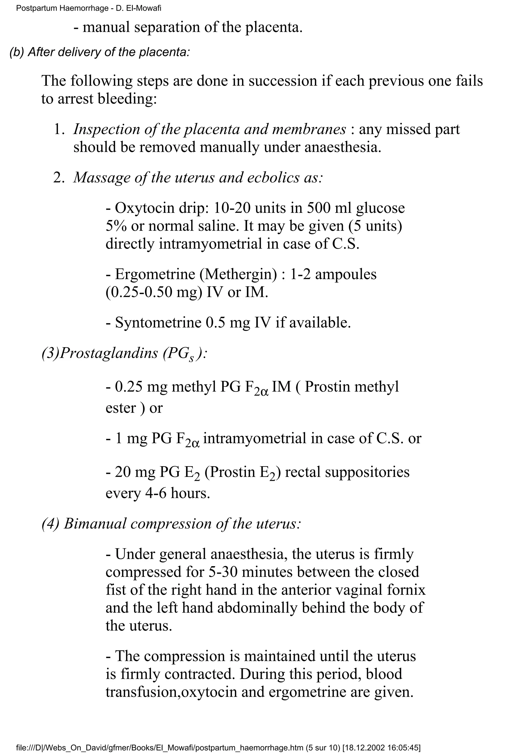 Postpartum Haemorrhage - D. El-Mowafi

               - manual separation of the placenta.
(b) After delivery of the placenta:

       The following steps are done in succession if each previous one fails
       to arrest bleeding:
          1. Inspection of the placenta and membranes : any missed part
             should be removed manually under anaesthesia.
          2. Massage of the uterus and ecbolics as:
                        - Oxytocin drip: 10-20 units in 500 ml glucose
                        5% or normal saline. It may be given (5 units)
                        directly intramyometrial in case of C.S.
                        - Ergometrine (Methergin) : 1-2 ampoules
                        (0.25-0.50 mg) IV or IM.
                        - Syntometrine 0.5 mg IV if available.
       (3)Prostaglandins (PGs ):

                        - 0.25 mg methyl PG F2α IM ( Prostin methyl
                        ester ) or
                        - 1 mg PG F2α intramyometrial in case of C.S. or

                        - 20 mg PG E2 (Prostin E2) rectal suppositories
                        every 4-6 hours.
       (4) Bimanual compression of the uterus:
                        - Under general anaesthesia, the uterus is firmly
                        compressed for 5-30 minutes between the closed
                        fist of the right hand in the anterior vaginal fornix
                        and the left hand abdominally behind the body of
                        the uterus.
                        - The compression is maintained until the uterus
                        is firmly contracted. During this period, blood
                        transfusion,oxytocin and ergometrine are given.


 file:///D|/Webs_On_David/gfmer/Books/El_Mowafi/postpartum_haemorrhage.htm (5 sur 10) [18.12.2002 16:05:45]
 