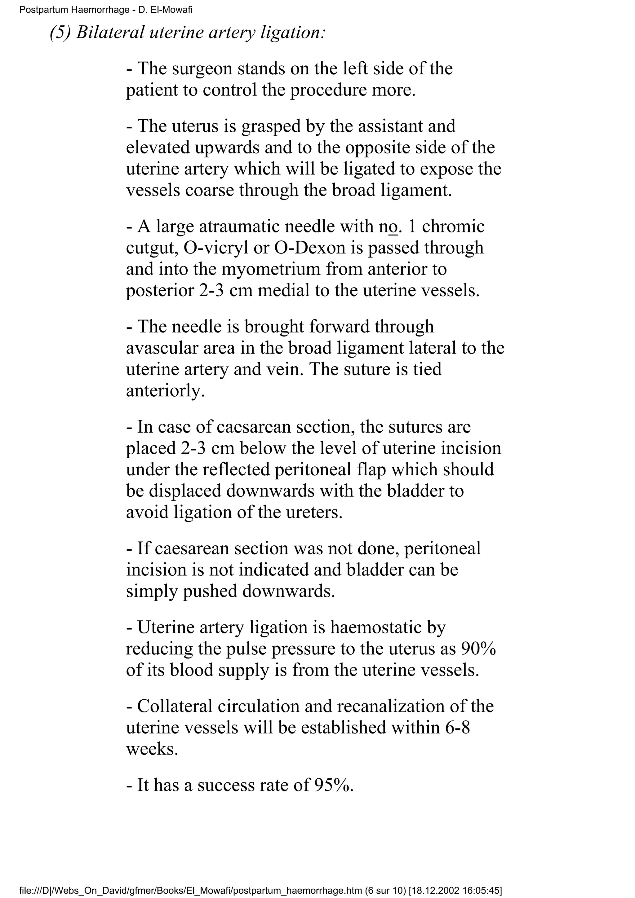 Postpartum Haemorrhage - D. El-Mowafi

      (5) Bilateral uterine artery ligation:
                       - The surgeon stands on the left side of the
                       patient to control the procedure more.
                       - The uterus is grasped by the assistant and
                       elevated upwards and to the opposite side of the
                       uterine artery which will be ligated to expose the
                       vessels coarse through the broad ligament.
                       - A large atraumatic needle with no. 1 chromic
                       cutgut, O-vicryl or O-Dexon is passed through
                       and into the myometrium from anterior to
                       posterior 2-3 cm medial to the uterine vessels.
                       - The needle is brought forward through
                       avascular area in the broad ligament lateral to the
                       uterine artery and vein. The suture is tied
                       anteriorly.
                       - In case of caesarean section, the sutures are
                       placed 2-3 cm below the level of uterine incision
                       under the reflected peritoneal flap which should
                       be displaced downwards with the bladder to
                       avoid ligation of the ureters.
                       - If caesarean section was not done, peritoneal
                       incision is not indicated and bladder can be
                       simply pushed downwards.
                       - Uterine artery ligation is haemostatic by
                       reducing the pulse pressure to the uterus as 90%
                       of its blood supply is from the uterine vessels.
                       - Collateral circulation and recanalization of the
                       uterine vessels will be established within 6-8
                       weeks.
                       - It has a success rate of 95%.




file:///D|/Webs_On_David/gfmer/Books/El_Mowafi/postpartum_haemorrhage.htm (6 sur 10) [18.12.2002 16:05:45]
 