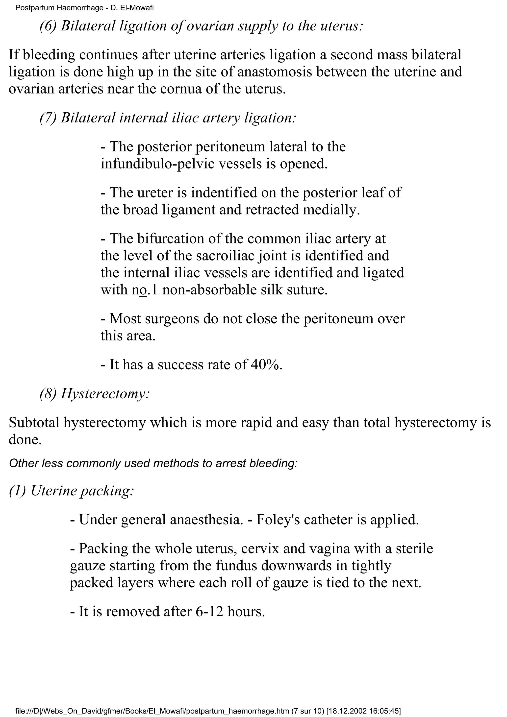 Postpartum Haemorrhage - D. El-Mowafi

       (6) Bilateral ligation of ovarian supply to the uterus:
If bleeding continues after uterine arteries ligation a second mass bilateral
ligation is done high up in the site of anastomosis between the uterine and
ovarian arteries near the cornua of the uterus.
       (7) Bilateral internal iliac artery ligation:
                        - The posterior peritoneum lateral to the
                        infundibulo-pelvic vessels is opened.
                        - The ureter is indentified on the posterior leaf of
                        the broad ligament and retracted medially.
                        - The bifurcation of the common iliac artery at
                        the level of the sacroiliac joint is identified and
                        the internal iliac vessels are identified and ligated
                        with no.1 non-absorbable silk suture.
                        - Most surgeons do not close the peritoneum over
                        this area.
                        - It has a success rate of 40%.
       (8) Hysterectomy:
Subtotal hysterectomy which is more rapid and easy than total hysterectomy is
done.
Other less commonly used methods to arrest bleeding:

(1) Uterine packing:
               - Under general anaesthesia. - Foley's catheter is applied.
               - Packing the whole uterus, cervix and vagina with a sterile
               gauze starting from the fundus downwards in tightly
               packed layers where each roll of gauze is tied to the next.
               - It is removed after 6-12 hours.




 file:///D|/Webs_On_David/gfmer/Books/El_Mowafi/postpartum_haemorrhage.htm (7 sur 10) [18.12.2002 16:05:45]
 