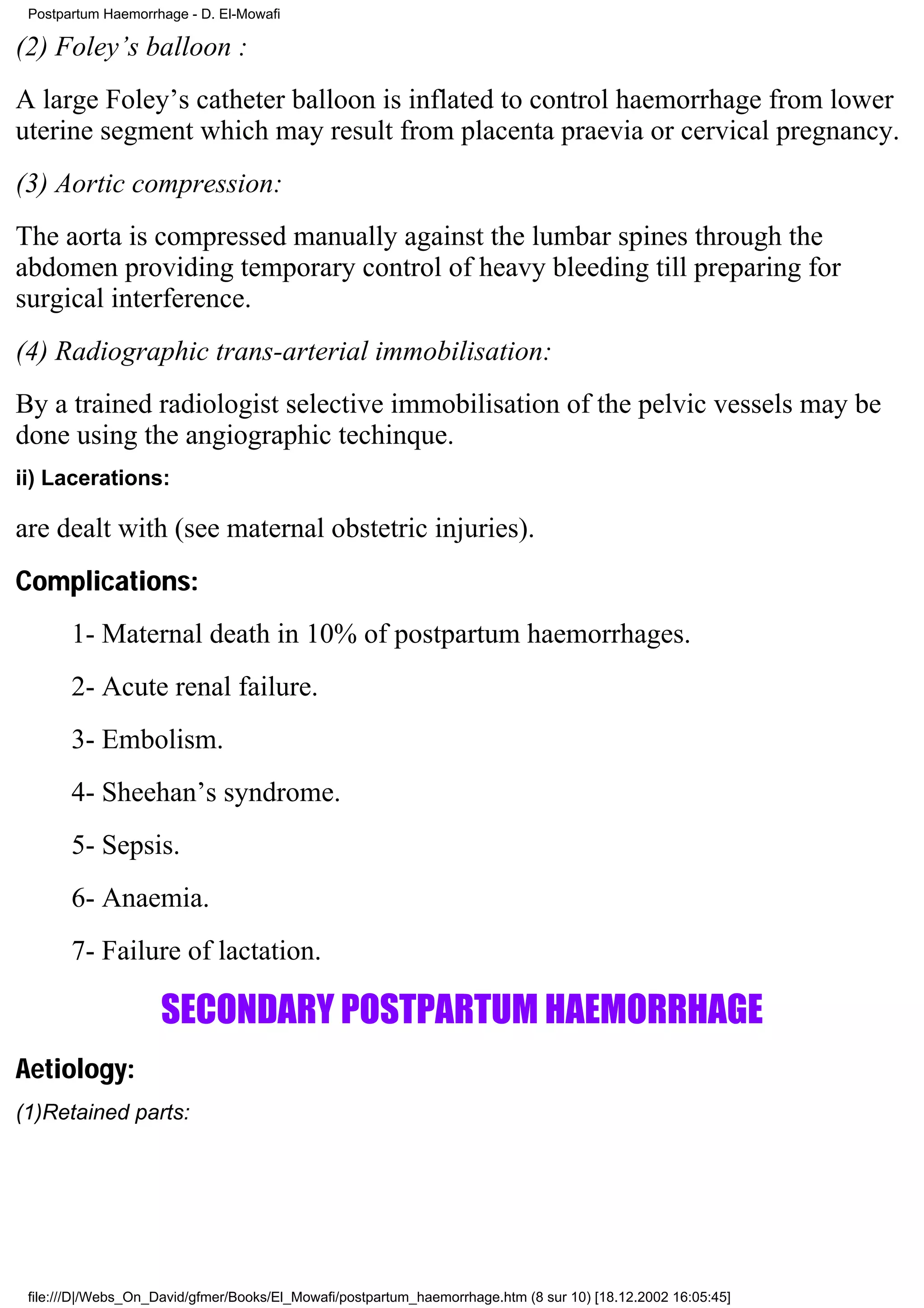 Postpartum Haemorrhage - D. El-Mowafi

(2) Foley’s balloon :
A large Foley’s catheter balloon is inflated to control haemorrhage from lower
uterine segment which may result from placenta praevia or cervical pregnancy.
(3) Aortic compression:
The aorta is compressed manually against the lumbar spines through the
abdomen providing temporary control of heavy bleeding till preparing for
surgical interference.
(4) Radiographic trans-arterial immobilisation:
By a trained radiologist selective immobilisation of the pelvic vessels may be
done using the angiographic techinque.
ii) Lacerations:

are dealt with (see maternal obstetric injuries).
Complications:
       1- Maternal death in 10% of postpartum haemorrhages.
       2- Acute renal failure.
       3- Embolism.
       4- Sheehan’s syndrome.
       5- Sepsis.
       6- Anaemia.
       7- Failure of lactation.

                     SECONDARY POSTPARTUM HAEMORRHAGE
Aetiology:
(1)Retained parts:




 file:///D|/Webs_On_David/gfmer/Books/El_Mowafi/postpartum_haemorrhage.htm (8 sur 10) [18.12.2002 16:05:45]
 