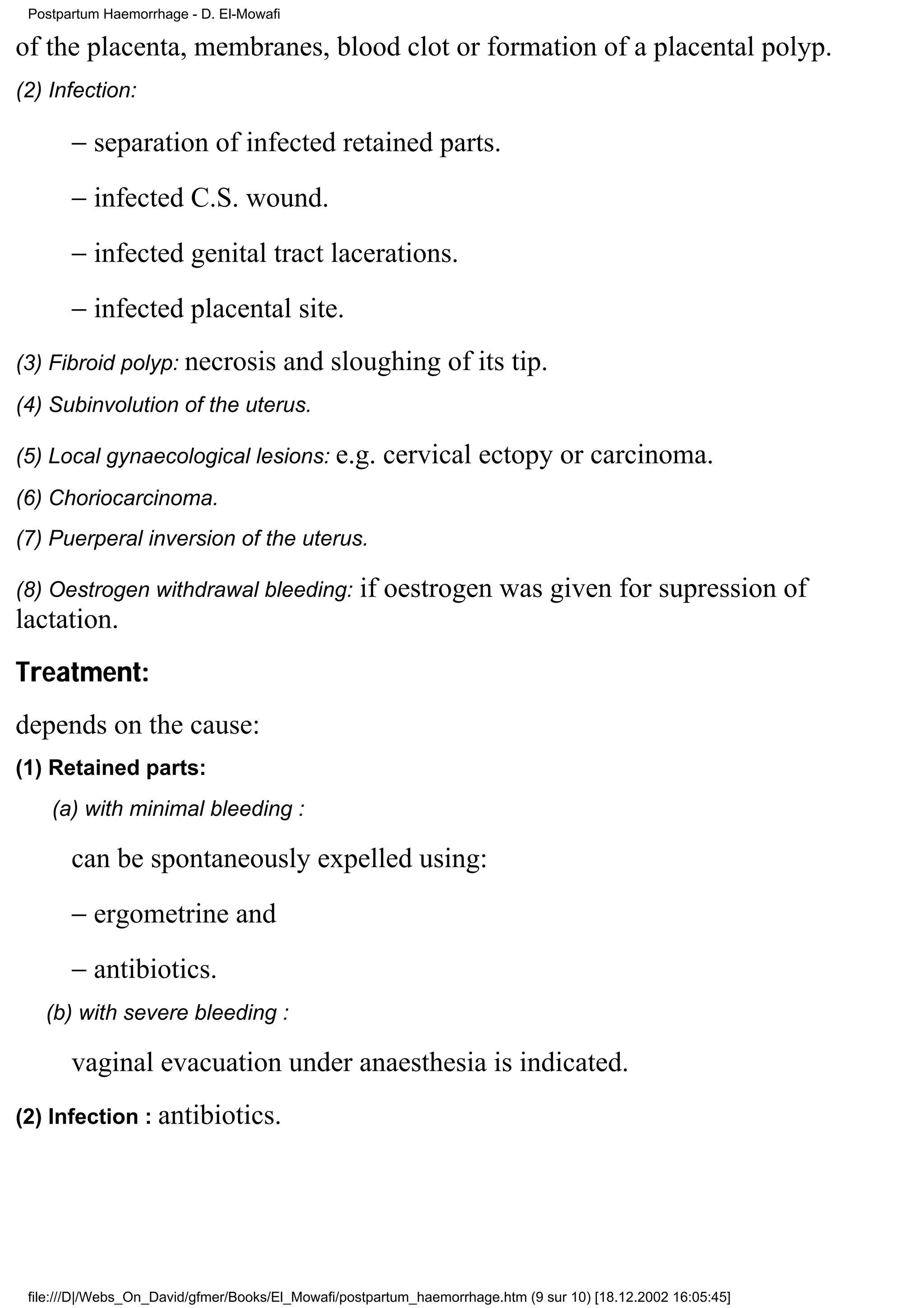 Postpartum Haemorrhage - D. El-Mowafi

of the placenta, membranes, blood clot or formation of a placental polyp.
(2) Infection:

       − separation of infected retained parts.
       − infected C.S. wound.
       − infected genital tract lacerations.
       − infected placental site.
(3) Fibroid polyp: necrosis              and sloughing of its tip.
(4) Subinvolution of the uterus.

(5) Local gynaecological lesions: e.g.                cervical ectopy or carcinoma.
(6) Choriocarcinoma.
(7) Puerperal inversion of the uterus.

(8) Oestrogen withdrawal bleeding:                 if oestrogen was given for supression of
lactation.
Treatment:
depends on the cause:
(1) Retained parts:
    (a) with minimal bleeding :

       can be spontaneously expelled using:
       − ergometrine and
       − antibiotics.
   (b) with severe bleeding :

       vaginal evacuation under anaesthesia is indicated.
(2) Infection : antibiotics.




 file:///D|/Webs_On_David/gfmer/Books/El_Mowafi/postpartum_haemorrhage.htm (9 sur 10) [18.12.2002 16:05:45]
 