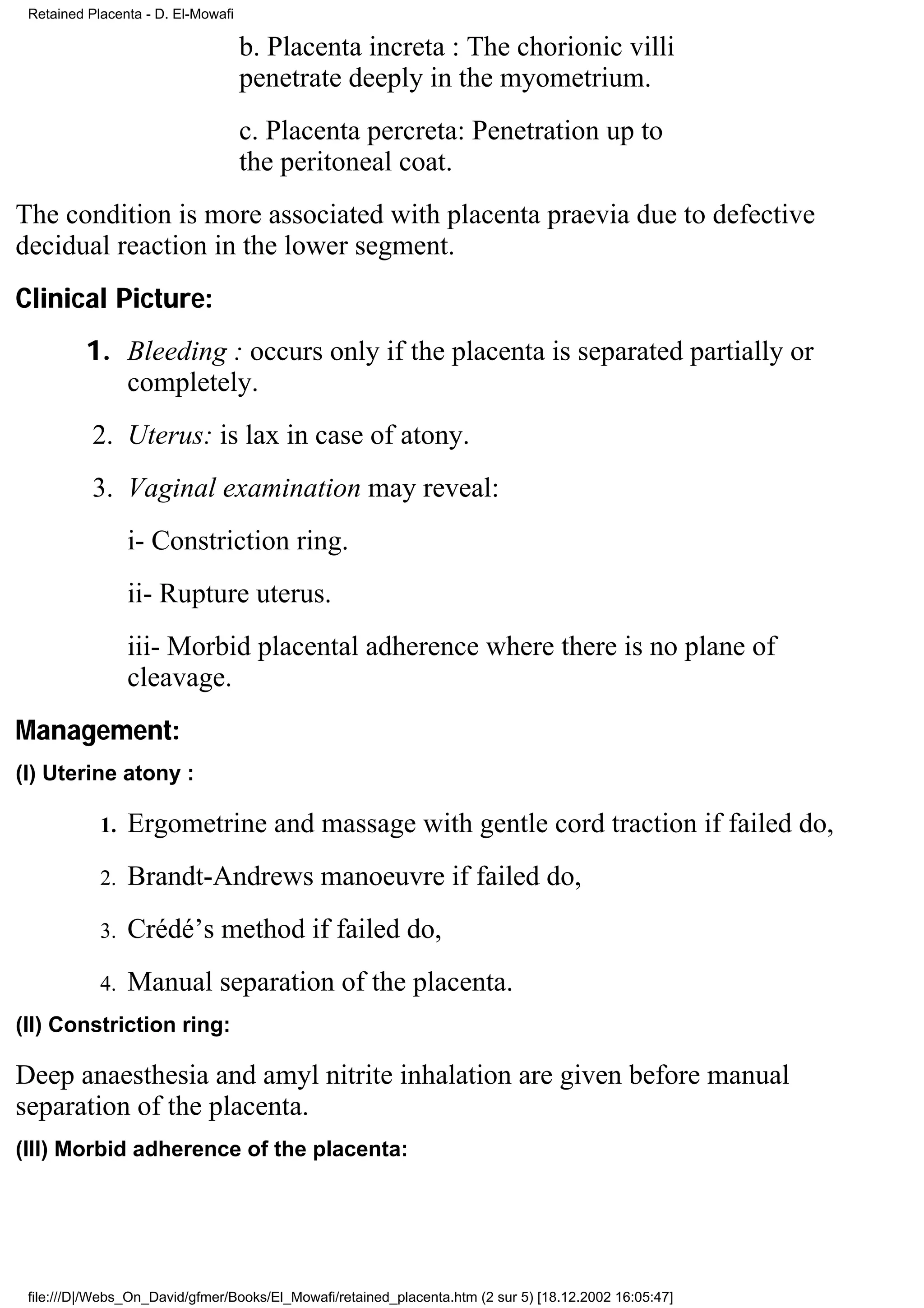 Retained Placenta - D. El-Mowafi

                                    b. Placenta increta : The chorionic villi
                                    penetrate deeply in the myometrium.
                                    c. Placenta percreta: Penetration up to
                                    the peritoneal coat.
The condition is more associated with placenta praevia due to defective
decidual reaction in the lower segment.
Clinical Picture:
         1. Bleeding : occurs only if the placenta is separated partially or
            completely.
           2. Uterus: is lax in case of atony.
           3. Vaginal examination may reveal:
                 i- Constriction ring.
                 ii- Rupture uterus.
                 iii- Morbid placental adherence where there is no plane of
                 cleavage.
Management:
(I) Uterine atony :

            1.   Ergometrine and massage with gentle cord traction if failed do,
            2.   Brandt-Andrews manoeuvre if failed do,
            3.   Crédé’s method if failed do,
            4.   Manual separation of the placenta.
(II) Constriction ring:

Deep anaesthesia and amyl nitrite inhalation are given before manual
separation of the placenta.
(III) Morbid adherence of the placenta:




 file:///D|/Webs_On_David/gfmer/Books/El_Mowafi/retained_placenta.htm (2 sur 5) [18.12.2002 16:05:47]
 