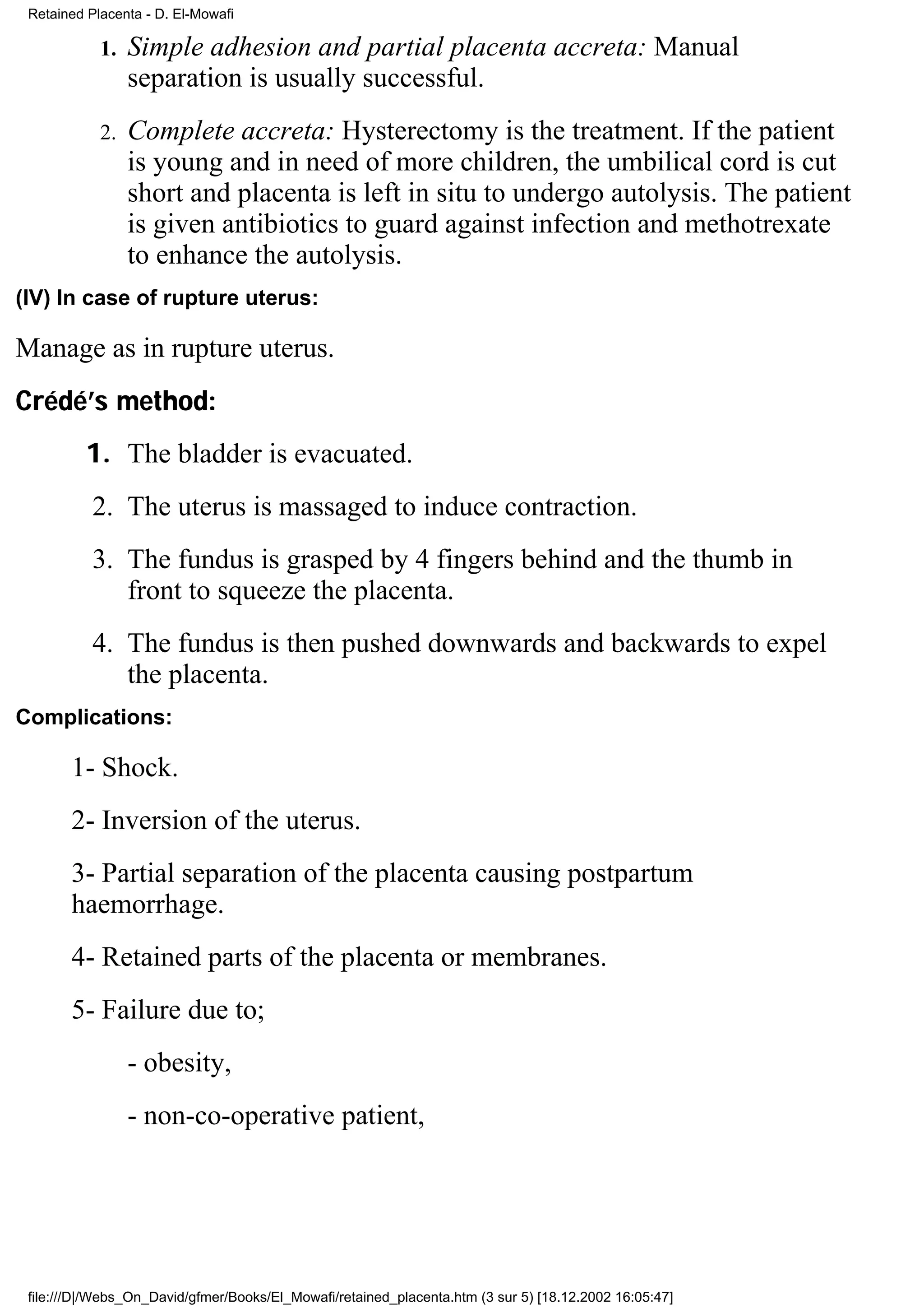 Retained Placenta - D. El-Mowafi

            1.   Simple adhesion and partial placenta accreta: Manual
                 separation is usually successful.
            2.   Complete accreta: Hysterectomy is the treatment. If the patient
                 is young and in need of more children, the umbilical cord is cut
                 short and placenta is left in situ to undergo autolysis. The patient
                 is given antibiotics to guard against infection and methotrexate
                 to enhance the autolysis.
(IV) In case of rupture uterus:

Manage as in rupture uterus.
Crédé’s method:
         1. The bladder is evacuated.
           2. The uterus is massaged to induce contraction.
           3. The fundus is grasped by 4 fingers behind and the thumb in
              front to squeeze the placenta.
           4. The fundus is then pushed downwards and backwards to expel
              the placenta.
Complications:

       1- Shock.
       2- Inversion of the uterus.
       3- Partial separation of the placenta causing postpartum
       haemorrhage.
       4- Retained parts of the placenta or membranes.
       5- Failure due to;
                 - obesity,
                 - non-co-operative patient,




 file:///D|/Webs_On_David/gfmer/Books/El_Mowafi/retained_placenta.htm (3 sur 5) [18.12.2002 16:05:47]
 