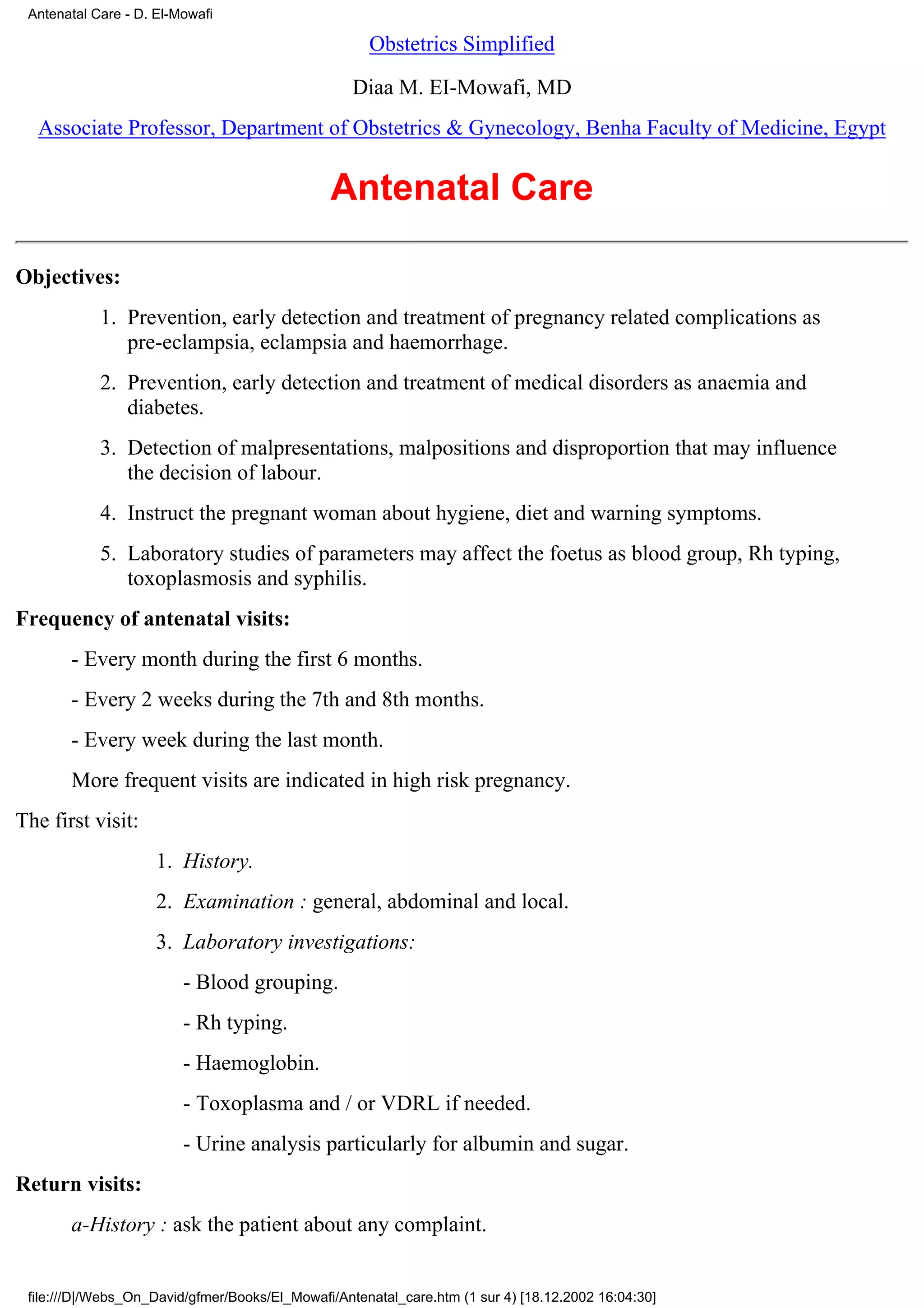 Antenatal Care - D. El-Mowafi

                                                     Obstetrics Simplified

                                                   Diaa M. EI-Mowafi, MD
  Associate Professor, Department of Obstetrics & Gynecology, Benha Faculty of Medicine, Egypt


                                               Antenatal Care

Objectives:
            1. Prevention, early detection and treatment of pregnancy related complications as
               pre-eclampsia, eclampsia and haemorrhage.
            2. Prevention, early detection and treatment of medical disorders as anaemia and
               diabetes.
            3. Detection of malpresentations, malpositions and disproportion that may influence
               the decision of labour.
            4. Instruct the pregnant woman about hygiene, diet and warning symptoms.
            5. Laboratory studies of parameters may affect the foetus as blood group, Rh typing,
               toxoplasmosis and syphilis.
Frequency of antenatal visits:
       - Every month during the first 6 months.
       - Every 2 weeks during the 7th and 8th months.
       - Every week during the last month.
       More frequent visits are indicated in high risk pregnancy.
The first visit:
                     1. History.
                     2. Examination : general, abdominal and local.
                     3. Laboratory investigations:
                         - Blood grouping.
                         - Rh typing.
                         - Haemoglobin.
                         - Toxoplasma and / or VDRL if needed.
                         - Urine analysis particularly for albumin and sugar.
Return visits:
       a-History : ask the patient about any complaint.


 file:///D|/Webs_On_David/gfmer/Books/El_Mowafi/Antenatal_care.htm (1 sur 4) [18.12.2002 16:04:30]
 