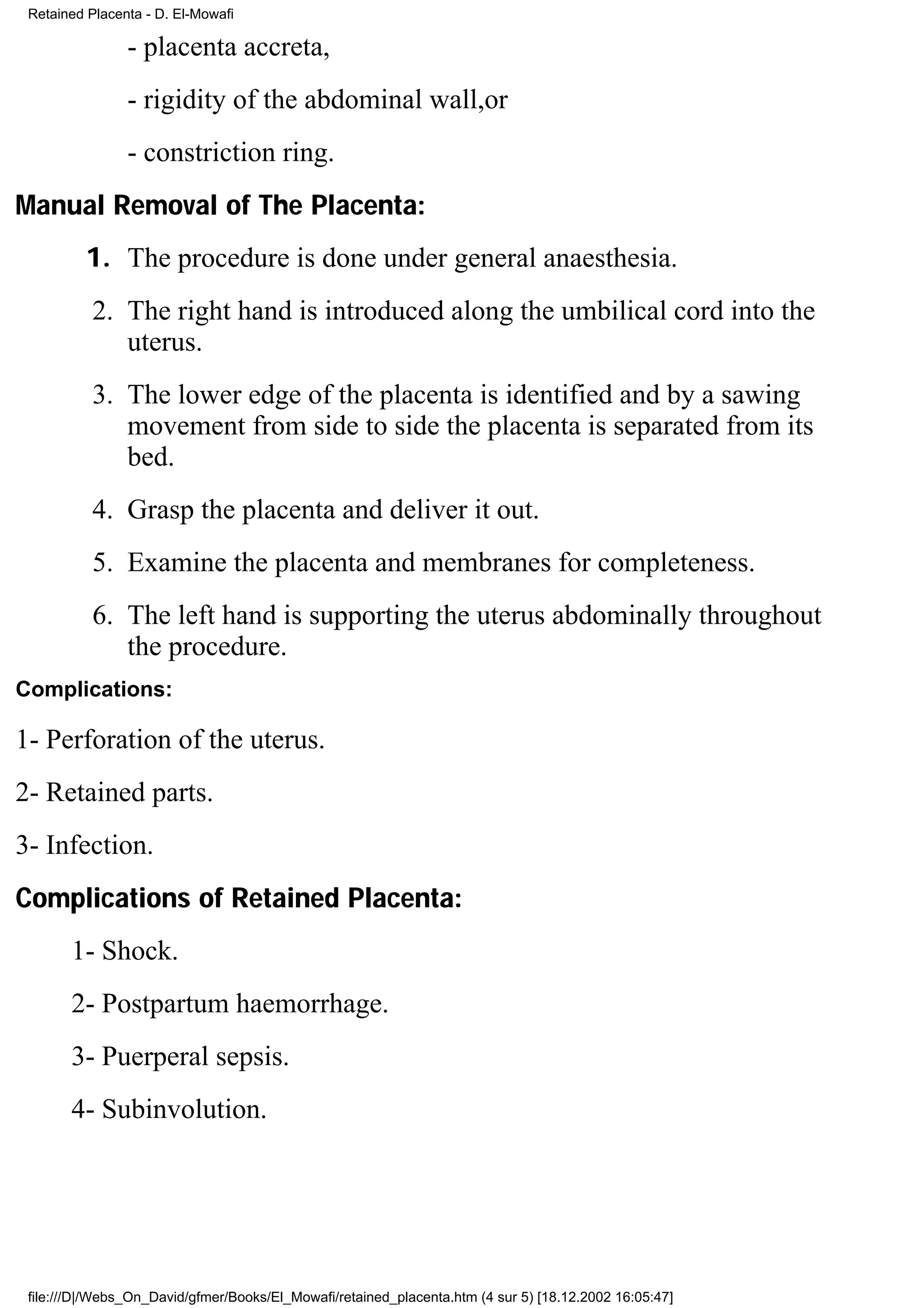Retained Placenta - D. El-Mowafi

                - placenta accreta,
                - rigidity of the abdominal wall,or
                - constriction ring.
Manual Removal of The Placenta:
         1. The procedure is done under general anaesthesia.
           2. The right hand is introduced along the umbilical cord into the
              uterus.
           3. The lower edge of the placenta is identified and by a sawing
              movement from side to side the placenta is separated from its
              bed.
           4. Grasp the placenta and deliver it out.
           5. Examine the placenta and membranes for completeness.
           6. The left hand is supporting the uterus abdominally throughout
              the procedure.
Complications:

1- Perforation of the uterus.
2- Retained parts.
3- Infection.
Complications of Retained Placenta:
       1- Shock.
       2- Postpartum haemorrhage.
       3- Puerperal sepsis.
       4- Subinvolution.




 file:///D|/Webs_On_David/gfmer/Books/El_Mowafi/retained_placenta.htm (4 sur 5) [18.12.2002 16:05:47]
 